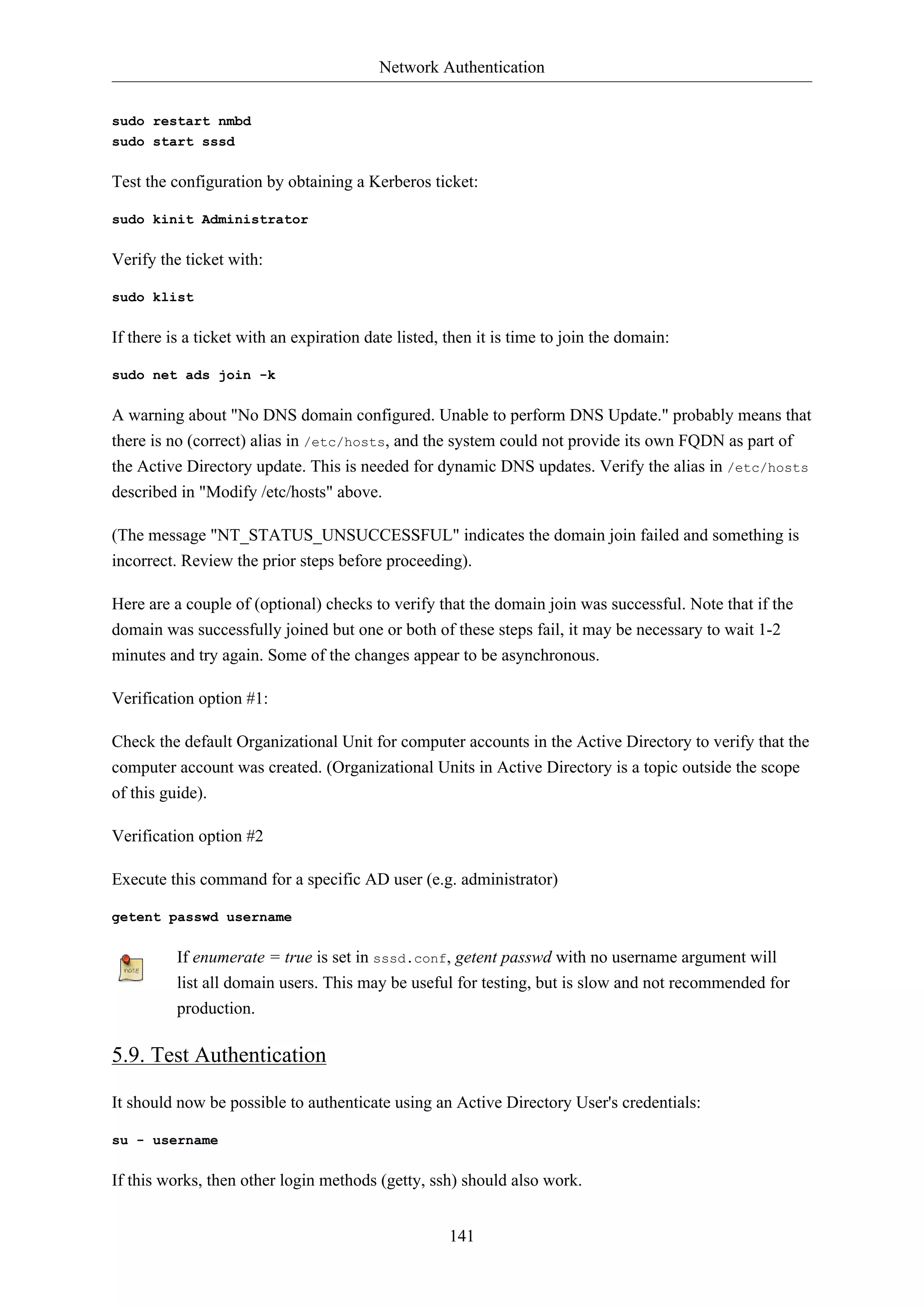 Network Authentication
141
sudo restart nmbd
sudo start sssd
Test the configuration by obtaining a Kerberos ticket:
sudo kinit Administrator
Verify the ticket with:
sudo klist
If there is a ticket with an expiration date listed, then it is time to join the domain:
sudo net ads join -k
A warning about "No DNS domain configured. Unable to perform DNS Update." probably means that
there is no (correct) alias in /etc/hosts, and the system could not provide its own FQDN as part of
the Active Directory update. This is needed for dynamic DNS updates. Verify the alias in /etc/hosts
described in "Modify /etc/hosts" above.
(The message "NT_STATUS_UNSUCCESSFUL" indicates the domain join failed and something is
incorrect. Review the prior steps before proceeding).
Here are a couple of (optional) checks to verify that the domain join was successful. Note that if the
domain was successfully joined but one or both of these steps fail, it may be necessary to wait 1-2
minutes and try again. Some of the changes appear to be asynchronous.
Verification option #1:
Check the default Organizational Unit for computer accounts in the Active Directory to verify that the
computer account was created. (Organizational Units in Active Directory is a topic outside the scope
of this guide).
Verification option #2
Execute this command for a specific AD user (e.g. administrator)
getent passwd username
If enumerate = true is set in sssd.conf, getent passwd with no username argument will
list all domain users. This may be useful for testing, but is slow and not recommended for
production.
5.9. Test Authentication
It should now be possible to authenticate using an Active Directory User's credentials:
su - username
If this works, then other login methods (getty, ssh) should also work.
 