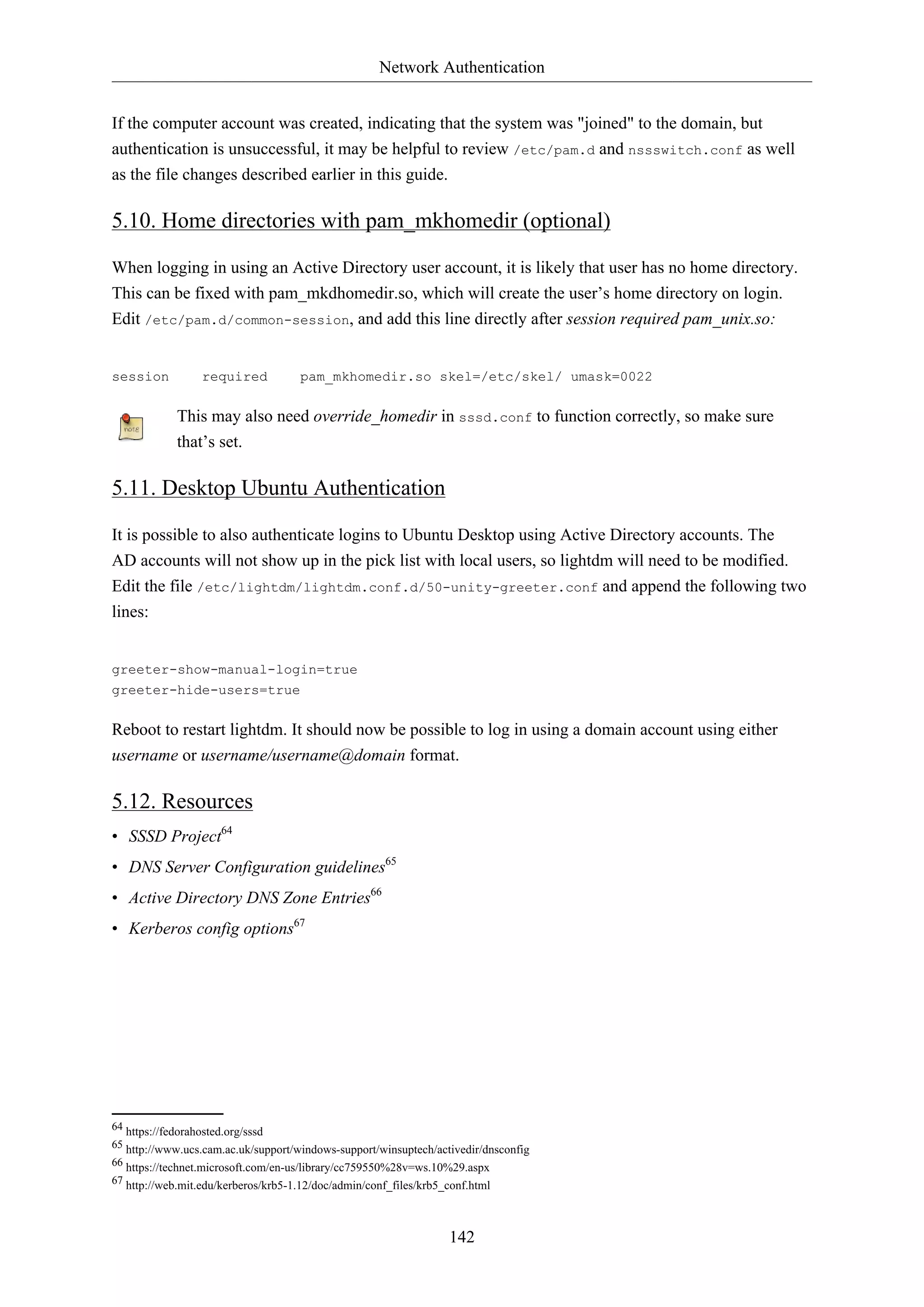 Network Authentication
142
If the computer account was created, indicating that the system was "joined" to the domain, but
authentication is unsuccessful, it may be helpful to review /etc/pam.d and nssswitch.conf as well
as the file changes described earlier in this guide.
5.10. Home directories with pam_mkhomedir (optional)
When logging in using an Active Directory user account, it is likely that user has no home directory.
This can be fixed with pam_mkdhomedir.so, which will create the user’s home directory on login.
Edit /etc/pam.d/common-session, and add this line directly after session required pam_unix.so:
session required pam_mkhomedir.so skel=/etc/skel/ umask=0022
This may also need override_homedir in sssd.conf to function correctly, so make sure
that’s set.
5.11. Desktop Ubuntu Authentication
It is possible to also authenticate logins to Ubuntu Desktop using Active Directory accounts. The
AD accounts will not show up in the pick list with local users, so lightdm will need to be modified.
Edit the file /etc/lightdm/lightdm.conf.d/50-unity-greeter.conf and append the following two
lines:
greeter-show-manual-login=true
greeter-hide-users=true
Reboot to restart lightdm. It should now be possible to log in using a domain account using either
username or username/username@domain format.
5.12. Resources
• SSSD Project64
• DNS Server Configuration guidelines65
• Active Directory DNS Zone Entries66
• Kerberos config options67
64 https://fedorahosted.org/sssd
65 http://www.ucs.cam.ac.uk/support/windows-support/winsuptech/activedir/dnsconfig
66 https://technet.microsoft.com/en-us/library/cc759550%28v=ws.10%29.aspx
67 http://web.mit.edu/kerberos/krb5-1.12/doc/admin/conf_files/krb5_conf.html
 