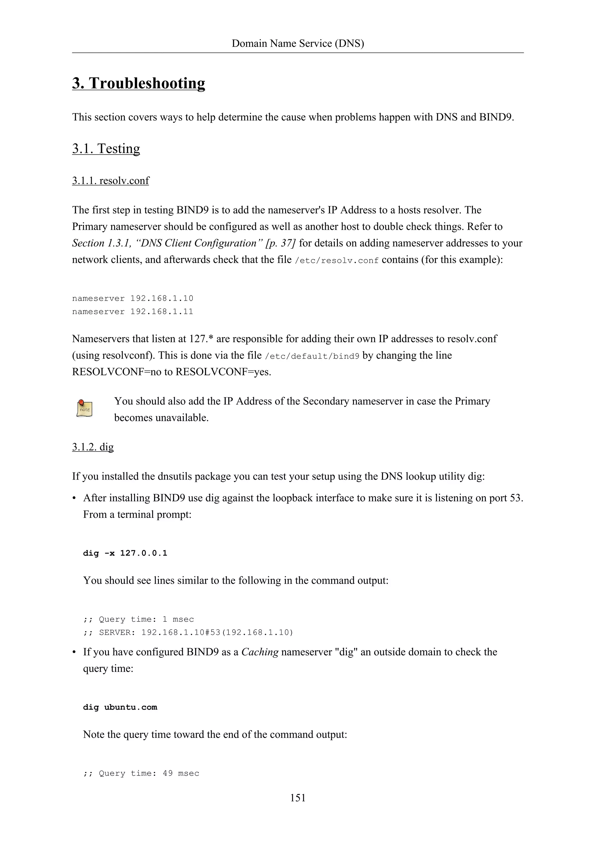 Domain Name Service (DNS)
151
3. Troubleshooting
This section covers ways to help determine the cause when problems happen with DNS and BIND9.
3.1. Testing
3.1.1. resolv.conf
The first step in testing BIND9 is to add the nameserver's IP Address to a hosts resolver. The
Primary nameserver should be configured as well as another host to double check things. Refer to
Section 1.3.1, “DNS Client Configuration” [p. 37] for details on adding nameserver addresses to your
network clients, and afterwards check that the file /etc/resolv.conf contains (for this example):
nameserver 192.168.1.10
nameserver 192.168.1.11
Nameservers that listen at 127.* are responsible for adding their own IP addresses to resolv.conf
(using resolvconf). This is done via the file /etc/default/bind9 by changing the line
RESOLVCONF=no to RESOLVCONF=yes.
You should also add the IP Address of the Secondary nameserver in case the Primary
becomes unavailable.
3.1.2. dig
If you installed the dnsutils package you can test your setup using the DNS lookup utility dig:
• After installing BIND9 use dig against the loopback interface to make sure it is listening on port 53.
From a terminal prompt:
dig -x 127.0.0.1
You should see lines similar to the following in the command output:
;; Query time: 1 msec
;; SERVER: 192.168.1.10#53(192.168.1.10)
• If you have configured BIND9 as a Caching nameserver "dig" an outside domain to check the
query time:
dig ubuntu.com
Note the query time toward the end of the command output:
;; Query time: 49 msec
 