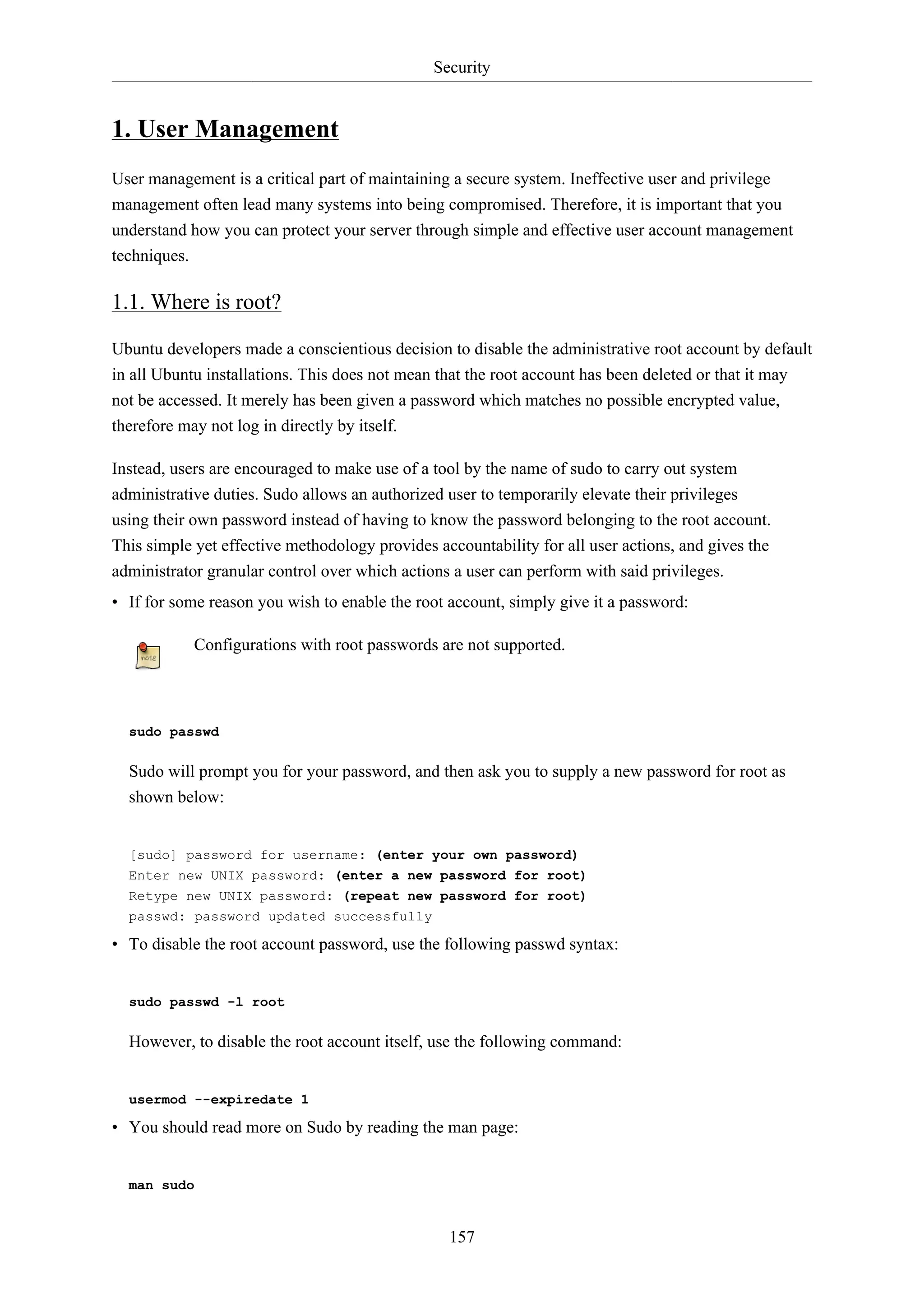 Security
157
1. User Management
User management is a critical part of maintaining a secure system. Ineffective user and privilege
management often lead many systems into being compromised. Therefore, it is important that you
understand how you can protect your server through simple and effective user account management
techniques.
1.1. Where is root?
Ubuntu developers made a conscientious decision to disable the administrative root account by default
in all Ubuntu installations. This does not mean that the root account has been deleted or that it may
not be accessed. It merely has been given a password which matches no possible encrypted value,
therefore may not log in directly by itself.
Instead, users are encouraged to make use of a tool by the name of sudo to carry out system
administrative duties. Sudo allows an authorized user to temporarily elevate their privileges
using their own password instead of having to know the password belonging to the root account.
This simple yet effective methodology provides accountability for all user actions, and gives the
administrator granular control over which actions a user can perform with said privileges.
• If for some reason you wish to enable the root account, simply give it a password:
Configurations with root passwords are not supported.
sudo passwd
Sudo will prompt you for your password, and then ask you to supply a new password for root as
shown below:
[sudo] password for username: (enter your own password)
Enter new UNIX password: (enter a new password for root)
Retype new UNIX password: (repeat new password for root)
passwd: password updated successfully
• To disable the root account password, use the following passwd syntax:
sudo passwd -l root
However, to disable the root account itself, use the following command:
usermod --expiredate 1
• You should read more on Sudo by reading the man page:
man sudo
 