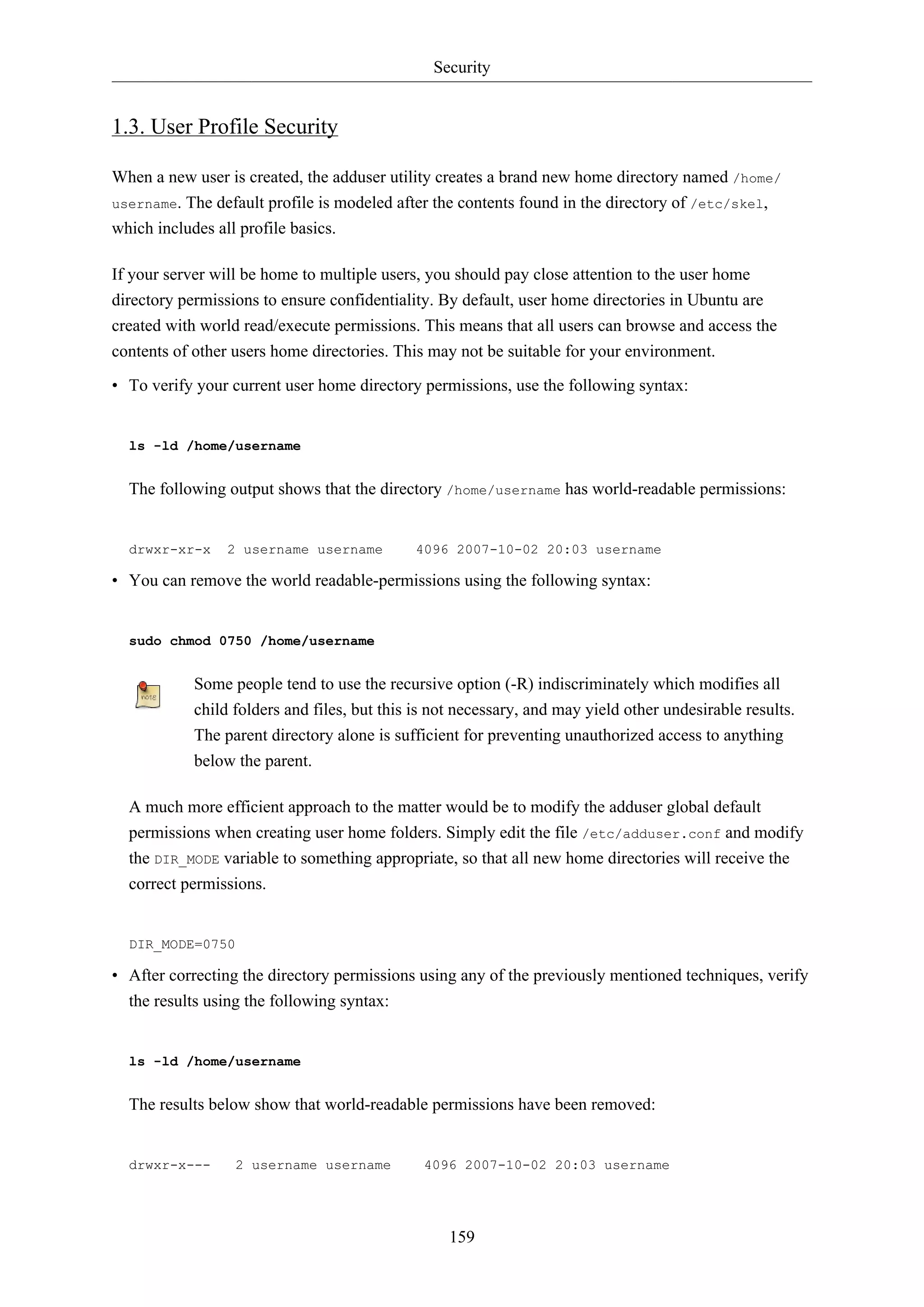 Security
159
1.3. User Profile Security
When a new user is created, the adduser utility creates a brand new home directory named /home/
username. The default profile is modeled after the contents found in the directory of /etc/skel,
which includes all profile basics.
If your server will be home to multiple users, you should pay close attention to the user home
directory permissions to ensure confidentiality. By default, user home directories in Ubuntu are
created with world read/execute permissions. This means that all users can browse and access the
contents of other users home directories. This may not be suitable for your environment.
• To verify your current user home directory permissions, use the following syntax:
ls -ld /home/username
The following output shows that the directory /home/username has world-readable permissions:
drwxr-xr-x 2 username username 4096 2007-10-02 20:03 username
• You can remove the world readable-permissions using the following syntax:
sudo chmod 0750 /home/username
Some people tend to use the recursive option (-R) indiscriminately which modifies all
child folders and files, but this is not necessary, and may yield other undesirable results.
The parent directory alone is sufficient for preventing unauthorized access to anything
below the parent.
A much more efficient approach to the matter would be to modify the adduser global default
permissions when creating user home folders. Simply edit the file /etc/adduser.conf and modify
the DIR_MODE variable to something appropriate, so that all new home directories will receive the
correct permissions.
DIR_MODE=0750
• After correcting the directory permissions using any of the previously mentioned techniques, verify
the results using the following syntax:
ls -ld /home/username
The results below show that world-readable permissions have been removed:
drwxr-x--- 2 username username 4096 2007-10-02 20:03 username
 