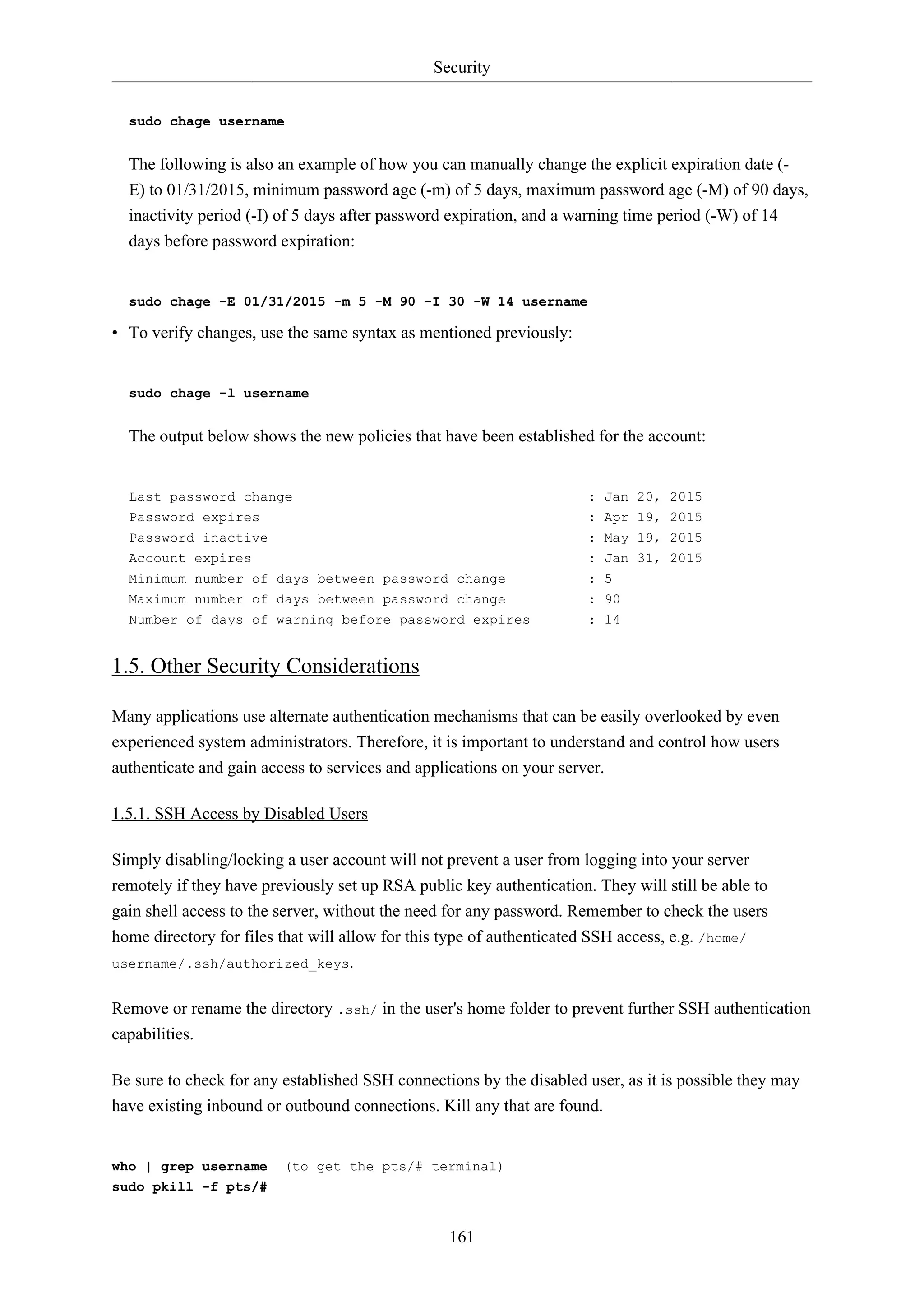 Security
161
sudo chage username
The following is also an example of how you can manually change the explicit expiration date (-
E) to 01/31/2015, minimum password age (-m) of 5 days, maximum password age (-M) of 90 days,
inactivity period (-I) of 5 days after password expiration, and a warning time period (-W) of 14
days before password expiration:
sudo chage -E 01/31/2015 -m 5 -M 90 -I 30 -W 14 username
• To verify changes, use the same syntax as mentioned previously:
sudo chage -l username
The output below shows the new policies that have been established for the account:
Last password change : Jan 20, 2015
Password expires : Apr 19, 2015
Password inactive : May 19, 2015
Account expires : Jan 31, 2015
Minimum number of days between password change : 5
Maximum number of days between password change : 90
Number of days of warning before password expires : 14
1.5. Other Security Considerations
Many applications use alternate authentication mechanisms that can be easily overlooked by even
experienced system administrators. Therefore, it is important to understand and control how users
authenticate and gain access to services and applications on your server.
1.5.1. SSH Access by Disabled Users
Simply disabling/locking a user account will not prevent a user from logging into your server
remotely if they have previously set up RSA public key authentication. They will still be able to
gain shell access to the server, without the need for any password. Remember to check the users
home directory for files that will allow for this type of authenticated SSH access, e.g. /home/
username/.ssh/authorized_keys.
Remove or rename the directory .ssh/ in the user's home folder to prevent further SSH authentication
capabilities.
Be sure to check for any established SSH connections by the disabled user, as it is possible they may
have existing inbound or outbound connections. Kill any that are found.
who | grep username (to get the pts/# terminal)
sudo pkill -f pts/#
 