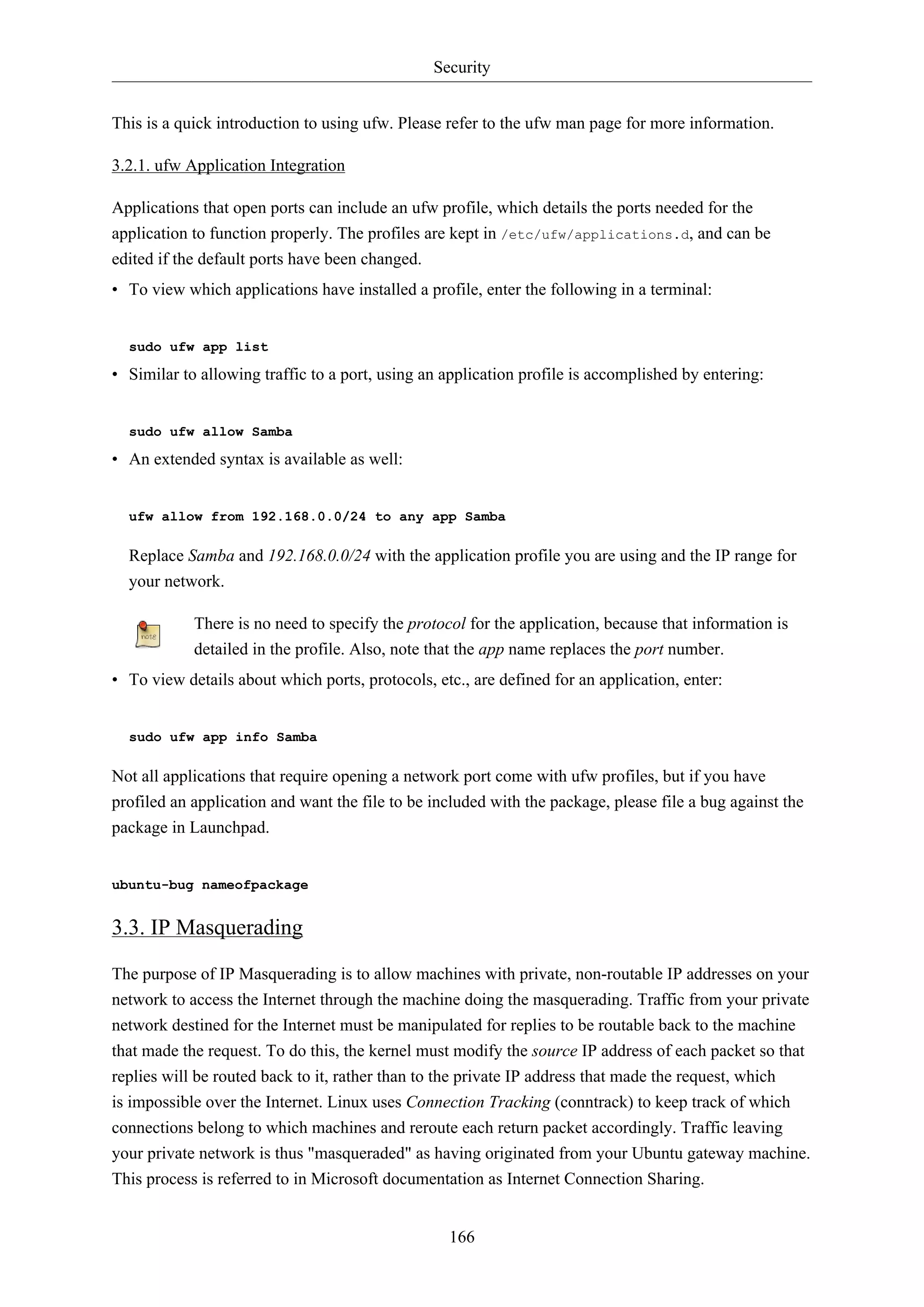 Security
166
This is a quick introduction to using ufw. Please refer to the ufw man page for more information.
3.2.1. ufw Application Integration
Applications that open ports can include an ufw profile, which details the ports needed for the
application to function properly. The profiles are kept in /etc/ufw/applications.d, and can be
edited if the default ports have been changed.
• To view which applications have installed a profile, enter the following in a terminal:
sudo ufw app list
• Similar to allowing traffic to a port, using an application profile is accomplished by entering:
sudo ufw allow Samba
• An extended syntax is available as well:
ufw allow from 192.168.0.0/24 to any app Samba
Replace Samba and 192.168.0.0/24 with the application profile you are using and the IP range for
your network.
There is no need to specify the protocol for the application, because that information is
detailed in the profile. Also, note that the app name replaces the port number.
• To view details about which ports, protocols, etc., are defined for an application, enter:
sudo ufw app info Samba
Not all applications that require opening a network port come with ufw profiles, but if you have
profiled an application and want the file to be included with the package, please file a bug against the
package in Launchpad.
ubuntu-bug nameofpackage
3.3. IP Masquerading
The purpose of IP Masquerading is to allow machines with private, non-routable IP addresses on your
network to access the Internet through the machine doing the masquerading. Traffic from your private
network destined for the Internet must be manipulated for replies to be routable back to the machine
that made the request. To do this, the kernel must modify the source IP address of each packet so that
replies will be routed back to it, rather than to the private IP address that made the request, which
is impossible over the Internet. Linux uses Connection Tracking (conntrack) to keep track of which
connections belong to which machines and reroute each return packet accordingly. Traffic leaving
your private network is thus "masqueraded" as having originated from your Ubuntu gateway machine.
This process is referred to in Microsoft documentation as Internet Connection Sharing.
 