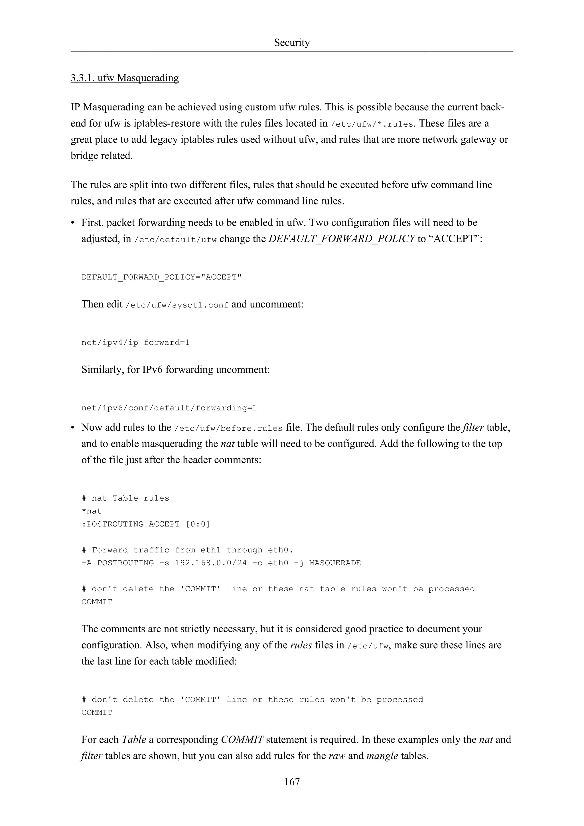 Security
167
3.3.1. ufw Masquerading
IP Masquerading can be achieved using custom ufw rules. This is possible because the current back-
end for ufw is iptables-restore with the rules files located in /etc/ufw/*.rules. These files are a
great place to add legacy iptables rules used without ufw, and rules that are more network gateway or
bridge related.
The rules are split into two different files, rules that should be executed before ufw command line
rules, and rules that are executed after ufw command line rules.
• First, packet forwarding needs to be enabled in ufw. Two configuration files will need to be
adjusted, in /etc/default/ufw change the DEFAULT_FORWARD_POLICY to “ACCEPT”:
DEFAULT_FORWARD_POLICY="ACCEPT"
Then edit /etc/ufw/sysctl.conf and uncomment:
net/ipv4/ip_forward=1
Similarly, for IPv6 forwarding uncomment:
net/ipv6/conf/default/forwarding=1
• Now add rules to the /etc/ufw/before.rules file. The default rules only configure the filter table,
and to enable masquerading the nat table will need to be configured. Add the following to the top
of the file just after the header comments:
# nat Table rules
*nat
:POSTROUTING ACCEPT [0:0]
# Forward traffic from eth1 through eth0.
-A POSTROUTING -s 192.168.0.0/24 -o eth0 -j MASQUERADE
# don't delete the 'COMMIT' line or these nat table rules won't be processed
COMMIT
The comments are not strictly necessary, but it is considered good practice to document your
configuration. Also, when modifying any of the rules files in /etc/ufw, make sure these lines are
the last line for each table modified:
# don't delete the 'COMMIT' line or these rules won't be processed
COMMIT
For each Table a corresponding COMMIT statement is required. In these examples only the nat and
filter tables are shown, but you can also add rules for the raw and mangle tables.
 