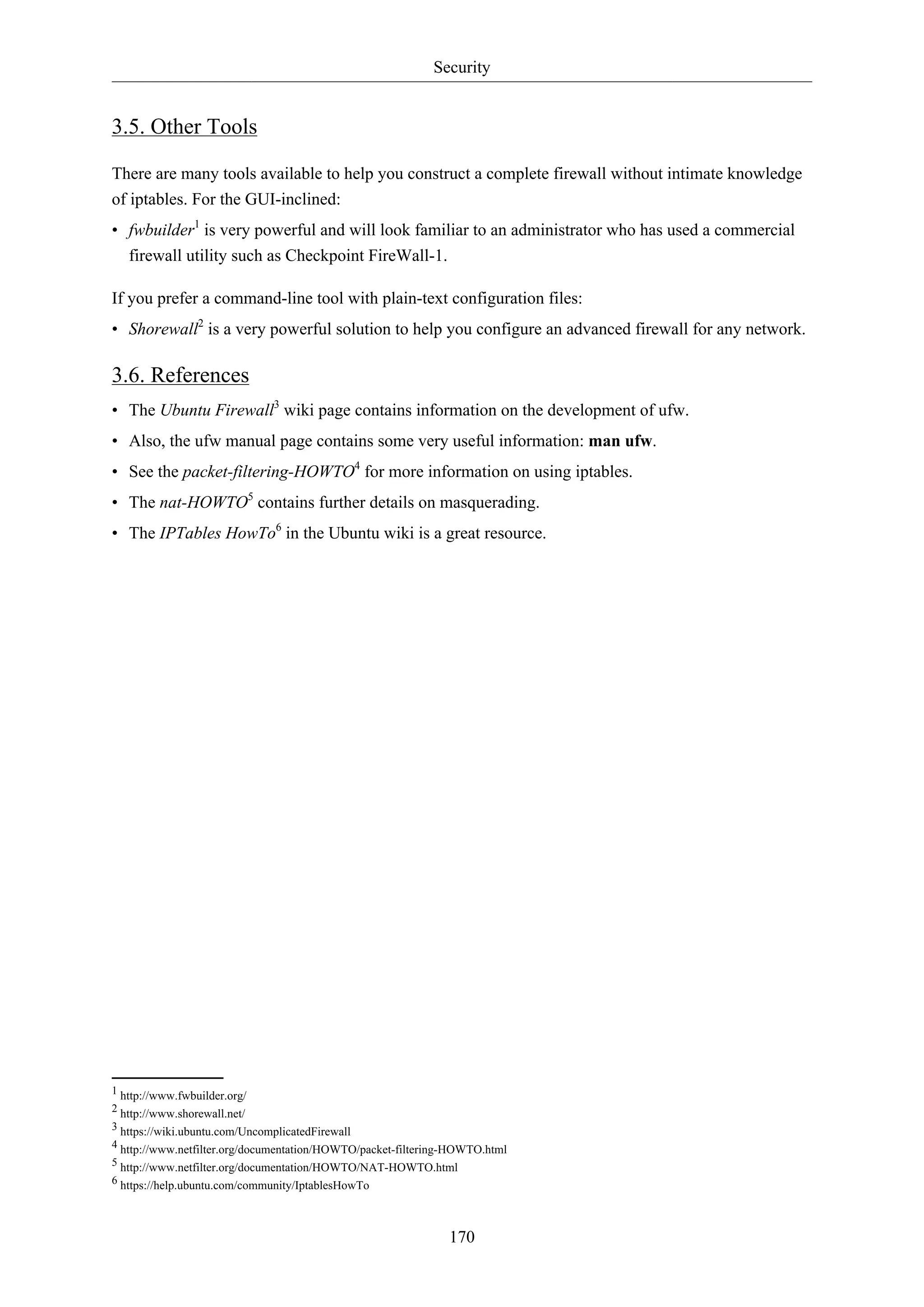 Security
170
3.5. Other Tools
There are many tools available to help you construct a complete firewall without intimate knowledge
of iptables. For the GUI-inclined:
• fwbuilder1
is very powerful and will look familiar to an administrator who has used a commercial
firewall utility such as Checkpoint FireWall-1.
If you prefer a command-line tool with plain-text configuration files:
• Shorewall2
is a very powerful solution to help you configure an advanced firewall for any network.
3.6. References
• The Ubuntu Firewall3
wiki page contains information on the development of ufw.
• Also, the ufw manual page contains some very useful information: man ufw.
• See the packet-filtering-HOWTO4
for more information on using iptables.
• The nat-HOWTO5
contains further details on masquerading.
• The IPTables HowTo6
in the Ubuntu wiki is a great resource.
1 http://www.fwbuilder.org/
2 http://www.shorewall.net/
3 https://wiki.ubuntu.com/UncomplicatedFirewall
4 http://www.netfilter.org/documentation/HOWTO/packet-filtering-HOWTO.html
5 http://www.netfilter.org/documentation/HOWTO/NAT-HOWTO.html
6 https://help.ubuntu.com/community/IptablesHowTo
 