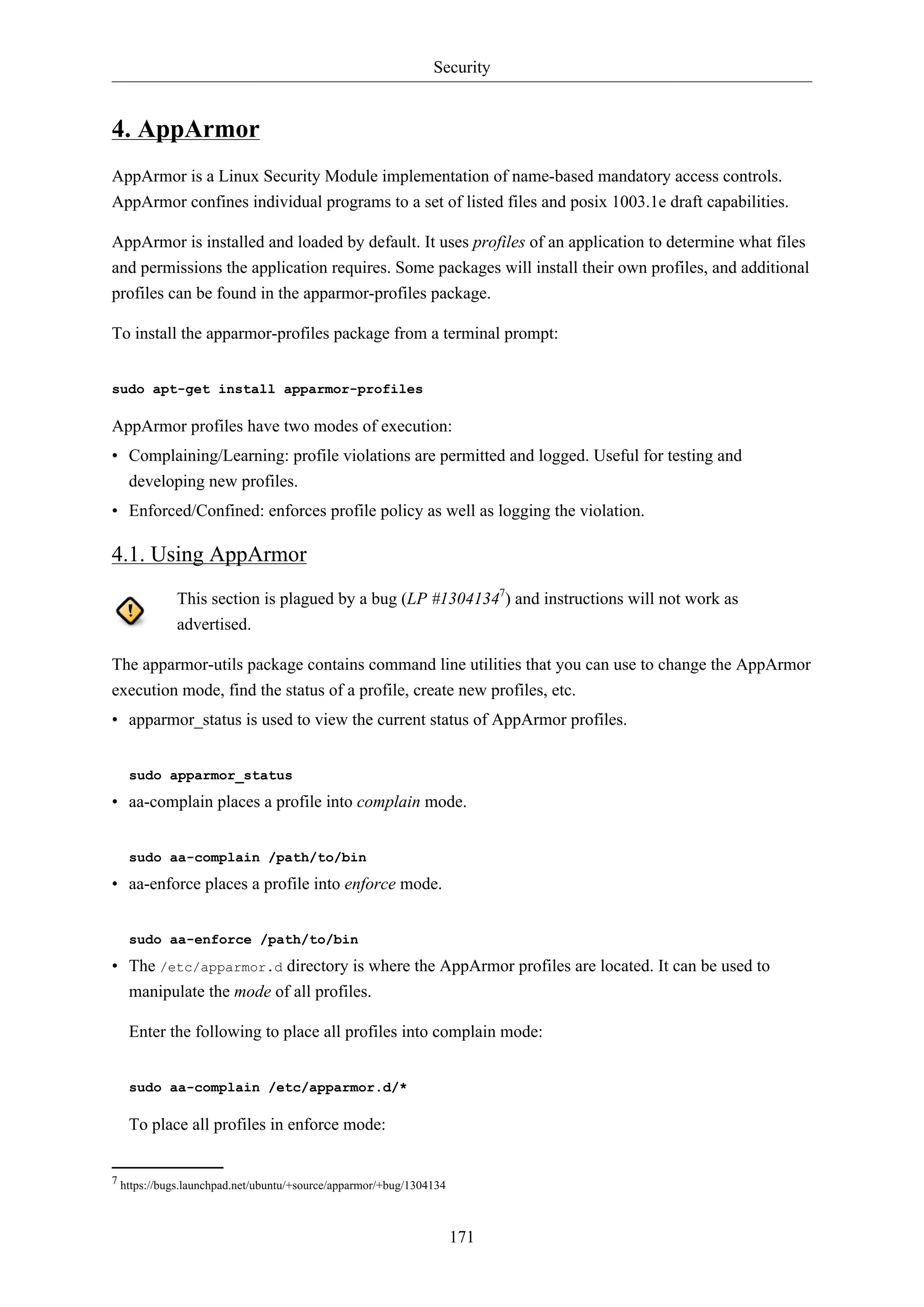 Security
171
4. AppArmor
AppArmor is a Linux Security Module implementation of name-based mandatory access controls.
AppArmor confines individual programs to a set of listed files and posix 1003.1e draft capabilities.
AppArmor is installed and loaded by default. It uses profiles of an application to determine what files
and permissions the application requires. Some packages will install their own profiles, and additional
profiles can be found in the apparmor-profiles package.
To install the apparmor-profiles package from a terminal prompt:
sudo apt-get install apparmor-profiles
AppArmor profiles have two modes of execution:
• Complaining/Learning: profile violations are permitted and logged. Useful for testing and
developing new profiles.
• Enforced/Confined: enforces profile policy as well as logging the violation.
4.1. Using AppArmor
This section is plagued by a bug (LP #13041347
) and instructions will not work as
advertised.
The apparmor-utils package contains command line utilities that you can use to change the AppArmor
execution mode, find the status of a profile, create new profiles, etc.
• apparmor_status is used to view the current status of AppArmor profiles.
sudo apparmor_status
• aa-complain places a profile into complain mode.
sudo aa-complain /path/to/bin
• aa-enforce places a profile into enforce mode.
sudo aa-enforce /path/to/bin
• The /etc/apparmor.d directory is where the AppArmor profiles are located. It can be used to
manipulate the mode of all profiles.
Enter the following to place all profiles into complain mode:
sudo aa-complain /etc/apparmor.d/*
To place all profiles in enforce mode:
7 https://bugs.launchpad.net/ubuntu/+source/apparmor/+bug/1304134
 