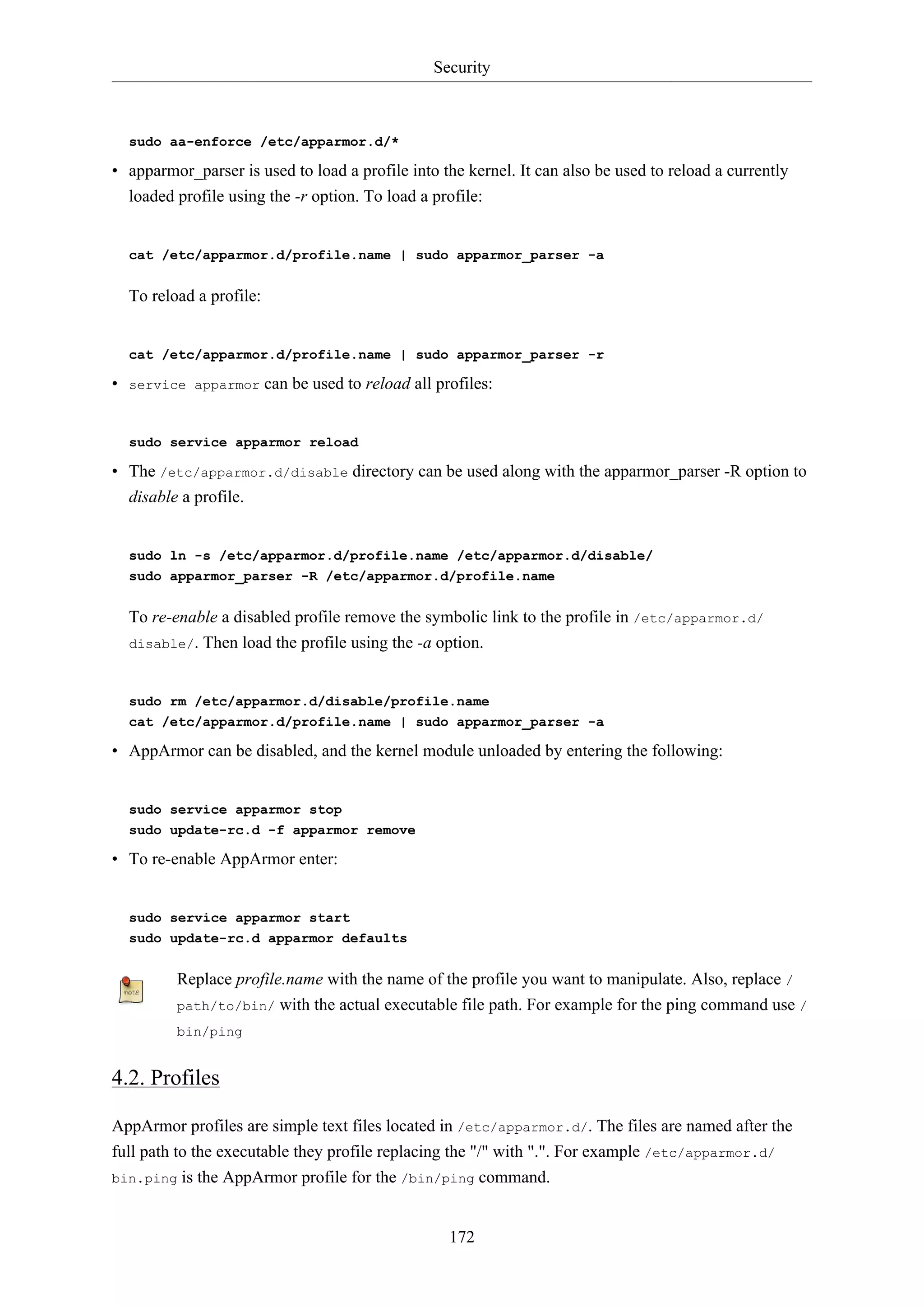 Security
172
sudo aa-enforce /etc/apparmor.d/*
• apparmor_parser is used to load a profile into the kernel. It can also be used to reload a currently
loaded profile using the -r option. To load a profile:
cat /etc/apparmor.d/profile.name | sudo apparmor_parser -a
To reload a profile:
cat /etc/apparmor.d/profile.name | sudo apparmor_parser -r
• service apparmor can be used to reload all profiles:
sudo service apparmor reload
• The /etc/apparmor.d/disable directory can be used along with the apparmor_parser -R option to
disable a profile.
sudo ln -s /etc/apparmor.d/profile.name /etc/apparmor.d/disable/
sudo apparmor_parser -R /etc/apparmor.d/profile.name
To re-enable a disabled profile remove the symbolic link to the profile in /etc/apparmor.d/
disable/. Then load the profile using the -a option.
sudo rm /etc/apparmor.d/disable/profile.name
cat /etc/apparmor.d/profile.name | sudo apparmor_parser -a
• AppArmor can be disabled, and the kernel module unloaded by entering the following:
sudo service apparmor stop
sudo update-rc.d -f apparmor remove
• To re-enable AppArmor enter:
sudo service apparmor start
sudo update-rc.d apparmor defaults
Replace profile.name with the name of the profile you want to manipulate. Also, replace /
path/to/bin/ with the actual executable file path. For example for the ping command use /
bin/ping
4.2. Profiles
AppArmor profiles are simple text files located in /etc/apparmor.d/. The files are named after the
full path to the executable they profile replacing the "/" with ".". For example /etc/apparmor.d/
bin.ping is the AppArmor profile for the /bin/ping command.
 