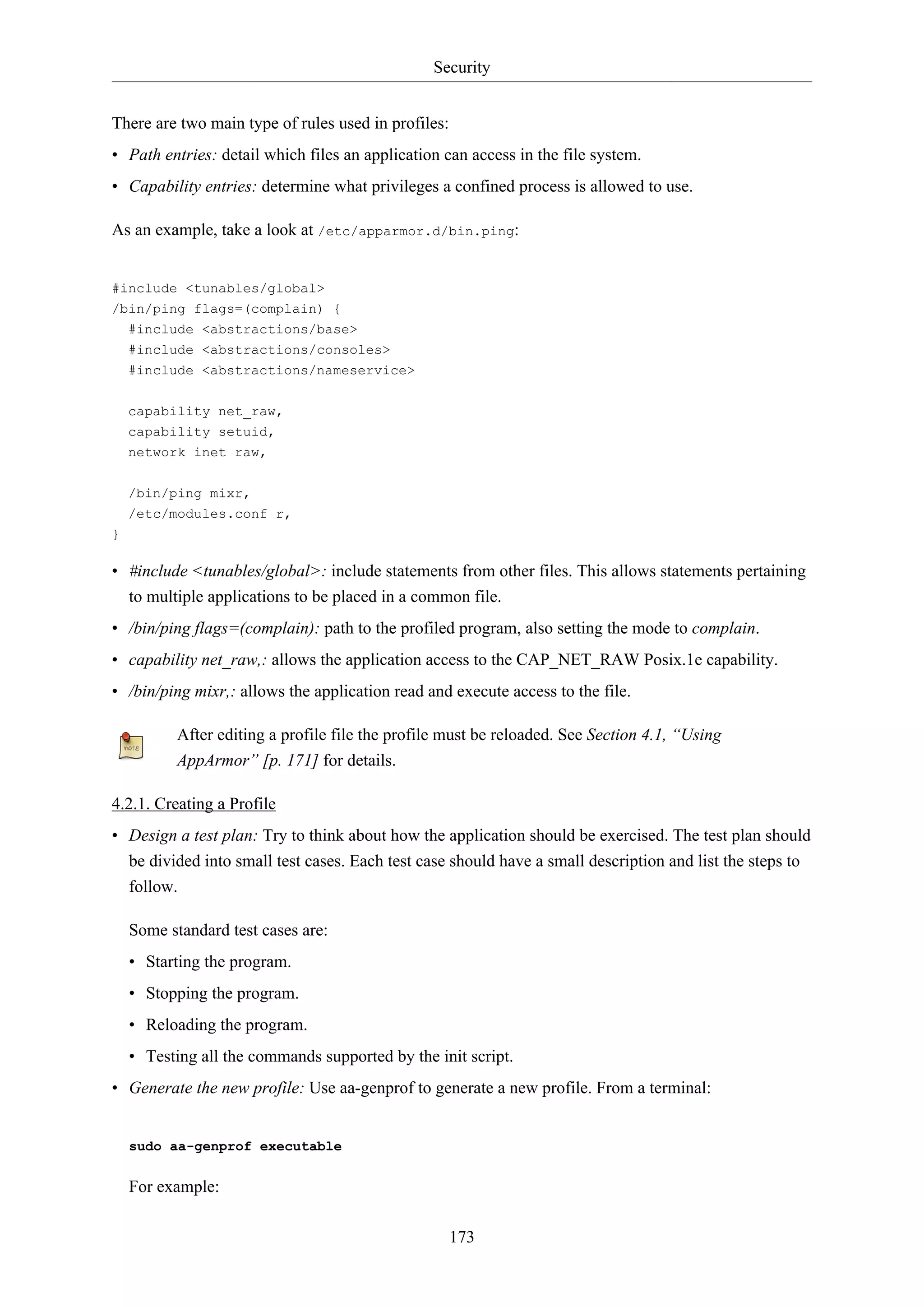 Security
173
There are two main type of rules used in profiles:
• Path entries: detail which files an application can access in the file system.
• Capability entries: determine what privileges a confined process is allowed to use.
As an example, take a look at /etc/apparmor.d/bin.ping:
#include <tunables/global>
/bin/ping flags=(complain) {
#include <abstractions/base>
#include <abstractions/consoles>
#include <abstractions/nameservice>
capability net_raw,
capability setuid,
network inet raw,
/bin/ping mixr,
/etc/modules.conf r,
}
• #include <tunables/global>: include statements from other files. This allows statements pertaining
to multiple applications to be placed in a common file.
• /bin/ping flags=(complain): path to the profiled program, also setting the mode to complain.
• capability net_raw,: allows the application access to the CAP_NET_RAW Posix.1e capability.
• /bin/ping mixr,: allows the application read and execute access to the file.
After editing a profile file the profile must be reloaded. See Section 4.1, “Using
AppArmor” [p. 171] for details.
4.2.1. Creating a Profile
• Design a test plan: Try to think about how the application should be exercised. The test plan should
be divided into small test cases. Each test case should have a small description and list the steps to
follow.
Some standard test cases are:
• Starting the program.
• Stopping the program.
• Reloading the program.
• Testing all the commands supported by the init script.
• Generate the new profile: Use aa-genprof to generate a new profile. From a terminal:
sudo aa-genprof executable
For example:
 