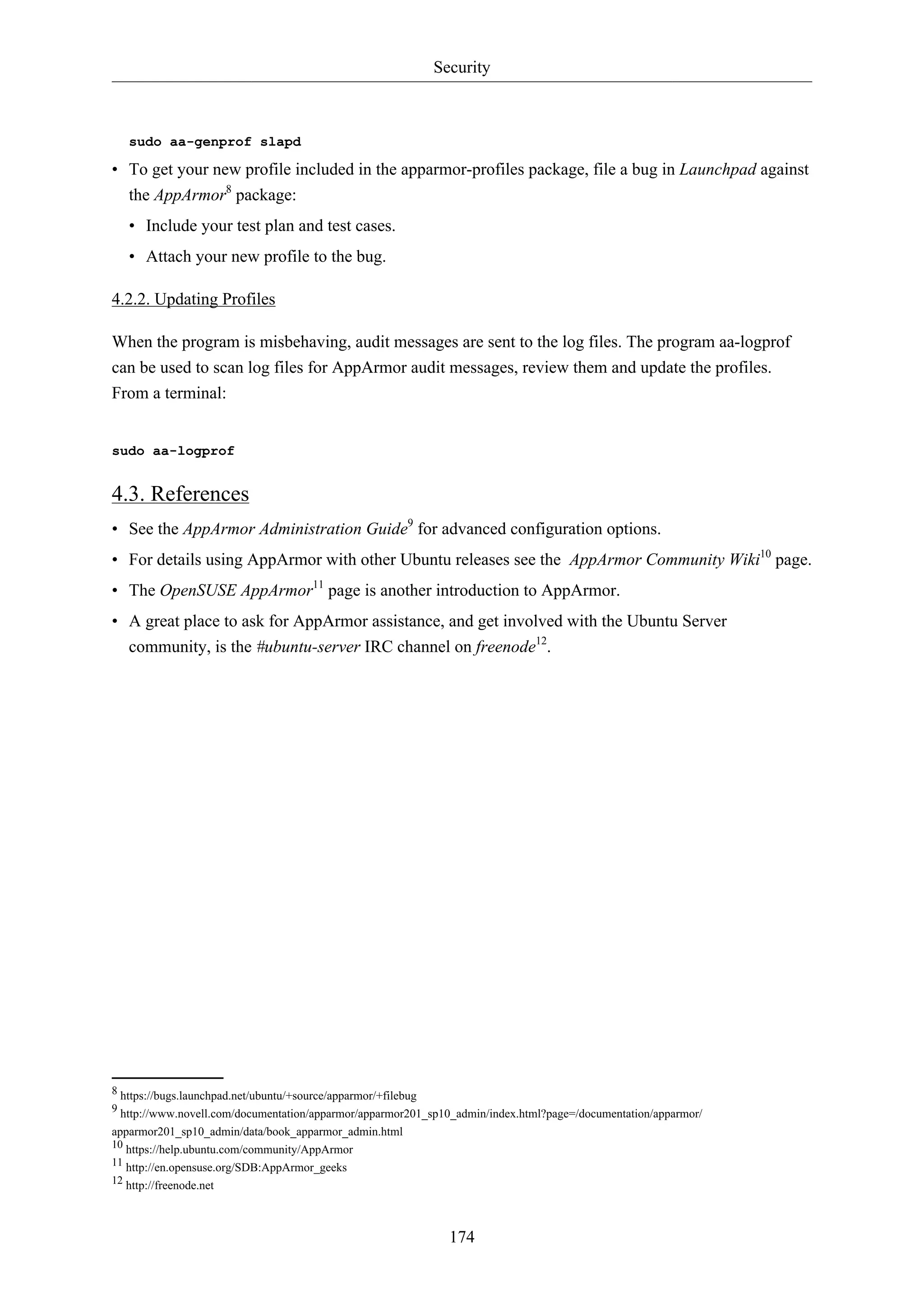 Security
174
sudo aa-genprof slapd
• To get your new profile included in the apparmor-profiles package, file a bug in Launchpad against
the AppArmor8
package:
• Include your test plan and test cases.
• Attach your new profile to the bug.
4.2.2. Updating Profiles
When the program is misbehaving, audit messages are sent to the log files. The program aa-logprof
can be used to scan log files for AppArmor audit messages, review them and update the profiles.
From a terminal:
sudo aa-logprof
4.3. References
• See the AppArmor Administration Guide9
for advanced configuration options.
• For details using AppArmor with other Ubuntu releases see the AppArmor Community Wiki10
page.
• The OpenSUSE AppArmor11
page is another introduction to AppArmor.
• A great place to ask for AppArmor assistance, and get involved with the Ubuntu Server
community, is the #ubuntu-server IRC channel on freenode12
.
8 https://bugs.launchpad.net/ubuntu/+source/apparmor/+filebug
9 http://www.novell.com/documentation/apparmor/apparmor201_sp10_admin/index.html?page=/documentation/apparmor/
apparmor201_sp10_admin/data/book_apparmor_admin.html
10 https://help.ubuntu.com/community/AppArmor
11 http://en.opensuse.org/SDB:AppArmor_geeks
12 http://freenode.net
 