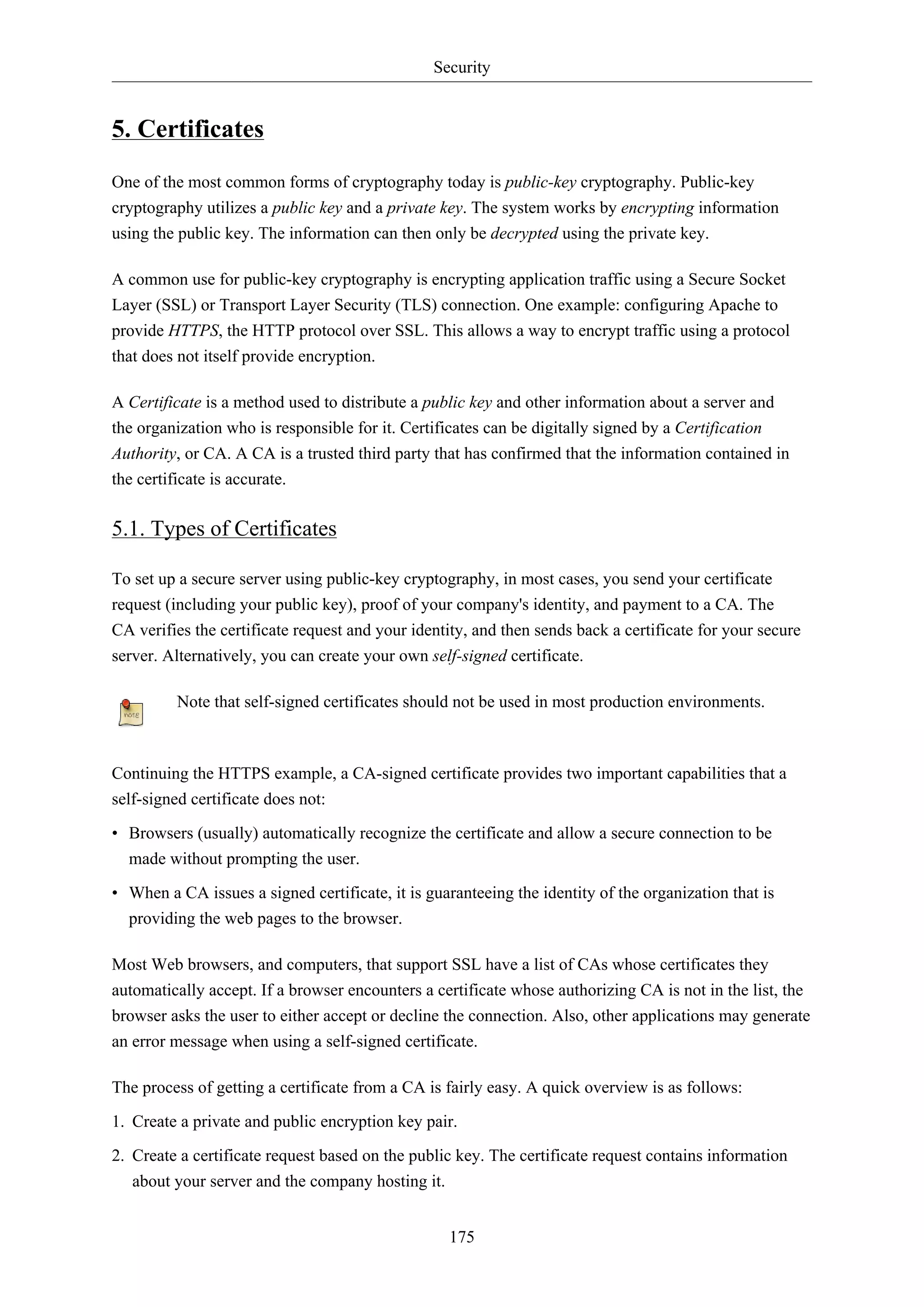 Security
175
5. Certificates
One of the most common forms of cryptography today is public-key cryptography. Public-key
cryptography utilizes a public key and a private key. The system works by encrypting information
using the public key. The information can then only be decrypted using the private key.
A common use for public-key cryptography is encrypting application traffic using a Secure Socket
Layer (SSL) or Transport Layer Security (TLS) connection. One example: configuring Apache to
provide HTTPS, the HTTP protocol over SSL. This allows a way to encrypt traffic using a protocol
that does not itself provide encryption.
A Certificate is a method used to distribute a public key and other information about a server and
the organization who is responsible for it. Certificates can be digitally signed by a Certification
Authority, or CA. A CA is a trusted third party that has confirmed that the information contained in
the certificate is accurate.
5.1. Types of Certificates
To set up a secure server using public-key cryptography, in most cases, you send your certificate
request (including your public key), proof of your company's identity, and payment to a CA. The
CA verifies the certificate request and your identity, and then sends back a certificate for your secure
server. Alternatively, you can create your own self-signed certificate.
Note that self-signed certificates should not be used in most production environments.
Continuing the HTTPS example, a CA-signed certificate provides two important capabilities that a
self-signed certificate does not:
• Browsers (usually) automatically recognize the certificate and allow a secure connection to be
made without prompting the user.
• When a CA issues a signed certificate, it is guaranteeing the identity of the organization that is
providing the web pages to the browser.
Most Web browsers, and computers, that support SSL have a list of CAs whose certificates they
automatically accept. If a browser encounters a certificate whose authorizing CA is not in the list, the
browser asks the user to either accept or decline the connection. Also, other applications may generate
an error message when using a self-signed certificate.
The process of getting a certificate from a CA is fairly easy. A quick overview is as follows:
1. Create a private and public encryption key pair.
2. Create a certificate request based on the public key. The certificate request contains information
about your server and the company hosting it.
 
