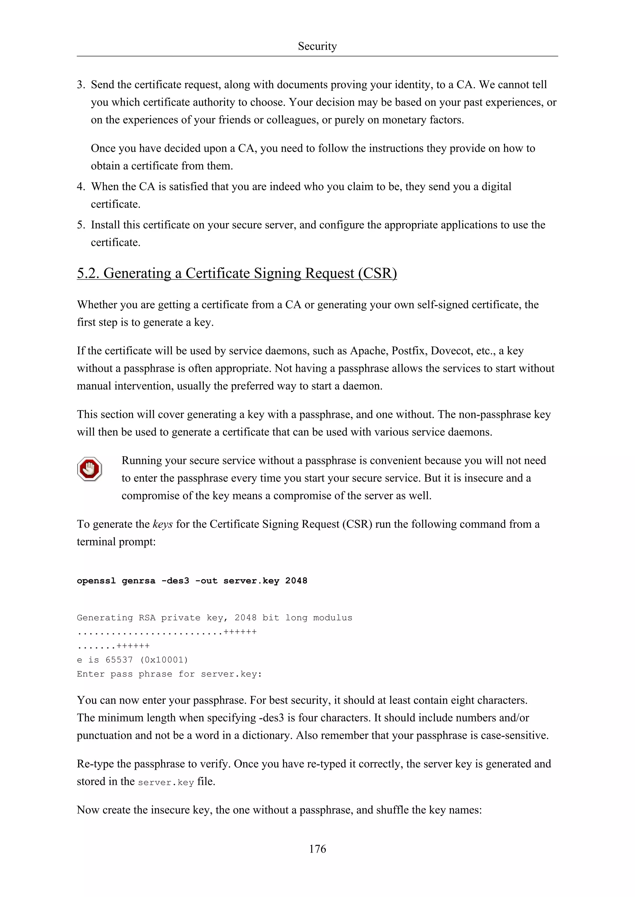 Security
176
3. Send the certificate request, along with documents proving your identity, to a CA. We cannot tell
you which certificate authority to choose. Your decision may be based on your past experiences, or
on the experiences of your friends or colleagues, or purely on monetary factors.
Once you have decided upon a CA, you need to follow the instructions they provide on how to
obtain a certificate from them.
4. When the CA is satisfied that you are indeed who you claim to be, they send you a digital
certificate.
5. Install this certificate on your secure server, and configure the appropriate applications to use the
certificate.
5.2. Generating a Certificate Signing Request (CSR)
Whether you are getting a certificate from a CA or generating your own self-signed certificate, the
first step is to generate a key.
If the certificate will be used by service daemons, such as Apache, Postfix, Dovecot, etc., a key
without a passphrase is often appropriate. Not having a passphrase allows the services to start without
manual intervention, usually the preferred way to start a daemon.
This section will cover generating a key with a passphrase, and one without. The non-passphrase key
will then be used to generate a certificate that can be used with various service daemons.
Running your secure service without a passphrase is convenient because you will not need
to enter the passphrase every time you start your secure service. But it is insecure and a
compromise of the key means a compromise of the server as well.
To generate the keys for the Certificate Signing Request (CSR) run the following command from a
terminal prompt:
openssl genrsa -des3 -out server.key 2048
Generating RSA private key, 2048 bit long modulus
..........................++++++
.......++++++
e is 65537 (0x10001)
Enter pass phrase for server.key:
You can now enter your passphrase. For best security, it should at least contain eight characters.
The minimum length when specifying -des3 is four characters. It should include numbers and/or
punctuation and not be a word in a dictionary. Also remember that your passphrase is case-sensitive.
Re-type the passphrase to verify. Once you have re-typed it correctly, the server key is generated and
stored in the server.key file.
Now create the insecure key, the one without a passphrase, and shuffle the key names:
 