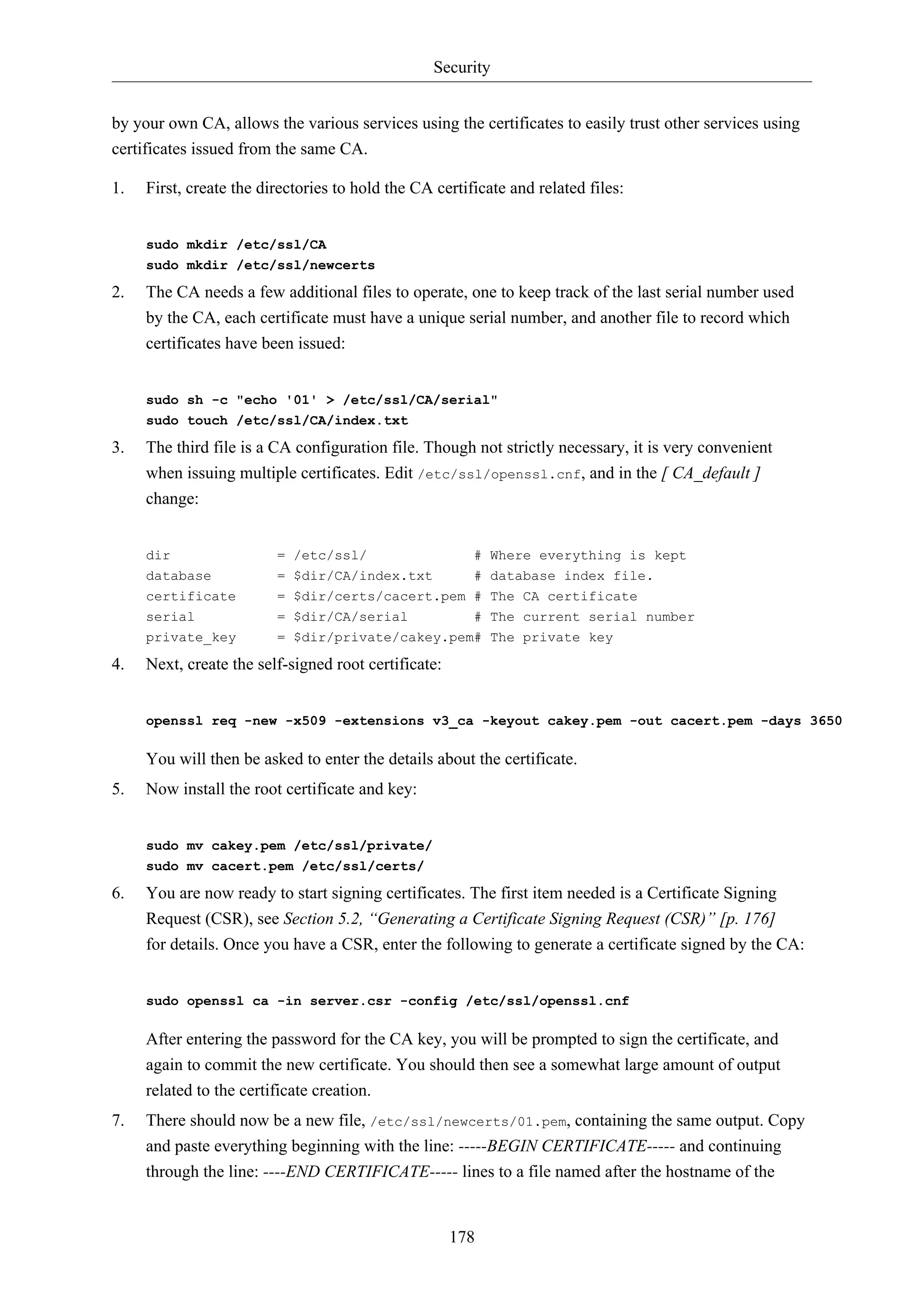 Security
178
by your own CA, allows the various services using the certificates to easily trust other services using
certificates issued from the same CA.
1. First, create the directories to hold the CA certificate and related files:
sudo mkdir /etc/ssl/CA
sudo mkdir /etc/ssl/newcerts
2. The CA needs a few additional files to operate, one to keep track of the last serial number used
by the CA, each certificate must have a unique serial number, and another file to record which
certificates have been issued:
sudo sh -c "echo '01' > /etc/ssl/CA/serial"
sudo touch /etc/ssl/CA/index.txt
3. The third file is a CA configuration file. Though not strictly necessary, it is very convenient
when issuing multiple certificates. Edit /etc/ssl/openssl.cnf, and in the [ CA_default ]
change:
dir = /etc/ssl/ # Where everything is kept
database = $dir/CA/index.txt # database index file.
certificate = $dir/certs/cacert.pem # The CA certificate
serial = $dir/CA/serial # The current serial number
private_key = $dir/private/cakey.pem# The private key
4. Next, create the self-signed root certificate:
openssl req -new -x509 -extensions v3_ca -keyout cakey.pem -out cacert.pem -days 3650
You will then be asked to enter the details about the certificate.
5. Now install the root certificate and key:
sudo mv cakey.pem /etc/ssl/private/
sudo mv cacert.pem /etc/ssl/certs/
6. You are now ready to start signing certificates. The first item needed is a Certificate Signing
Request (CSR), see Section 5.2, “Generating a Certificate Signing Request (CSR)” [p. 176]
for details. Once you have a CSR, enter the following to generate a certificate signed by the CA:
sudo openssl ca -in server.csr -config /etc/ssl/openssl.cnf
After entering the password for the CA key, you will be prompted to sign the certificate, and
again to commit the new certificate. You should then see a somewhat large amount of output
related to the certificate creation.
7. There should now be a new file, /etc/ssl/newcerts/01.pem, containing the same output. Copy
and paste everything beginning with the line: -----BEGIN CERTIFICATE----- and continuing
through the line: ----END CERTIFICATE----- lines to a file named after the hostname of the
 