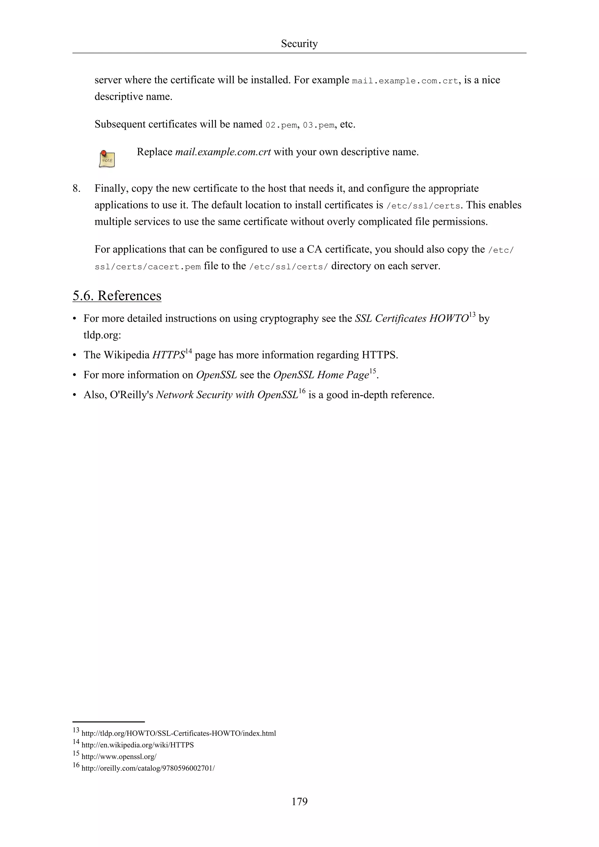 Security
179
server where the certificate will be installed. For example mail.example.com.crt, is a nice
descriptive name.
Subsequent certificates will be named 02.pem, 03.pem, etc.
Replace mail.example.com.crt with your own descriptive name.
8. Finally, copy the new certificate to the host that needs it, and configure the appropriate
applications to use it. The default location to install certificates is /etc/ssl/certs. This enables
multiple services to use the same certificate without overly complicated file permissions.
For applications that can be configured to use a CA certificate, you should also copy the /etc/
ssl/certs/cacert.pem file to the /etc/ssl/certs/ directory on each server.
5.6. References
• For more detailed instructions on using cryptography see the SSL Certificates HOWTO13
by
tldp.org:
• The Wikipedia HTTPS14
page has more information regarding HTTPS.
• For more information on OpenSSL see the OpenSSL Home Page15
.
• Also, O'Reilly's Network Security with OpenSSL16
is a good in-depth reference.
13 http://tldp.org/HOWTO/SSL-Certificates-HOWTO/index.html
14 http://en.wikipedia.org/wiki/HTTPS
15 http://www.openssl.org/
16 http://oreilly.com/catalog/9780596002701/
 