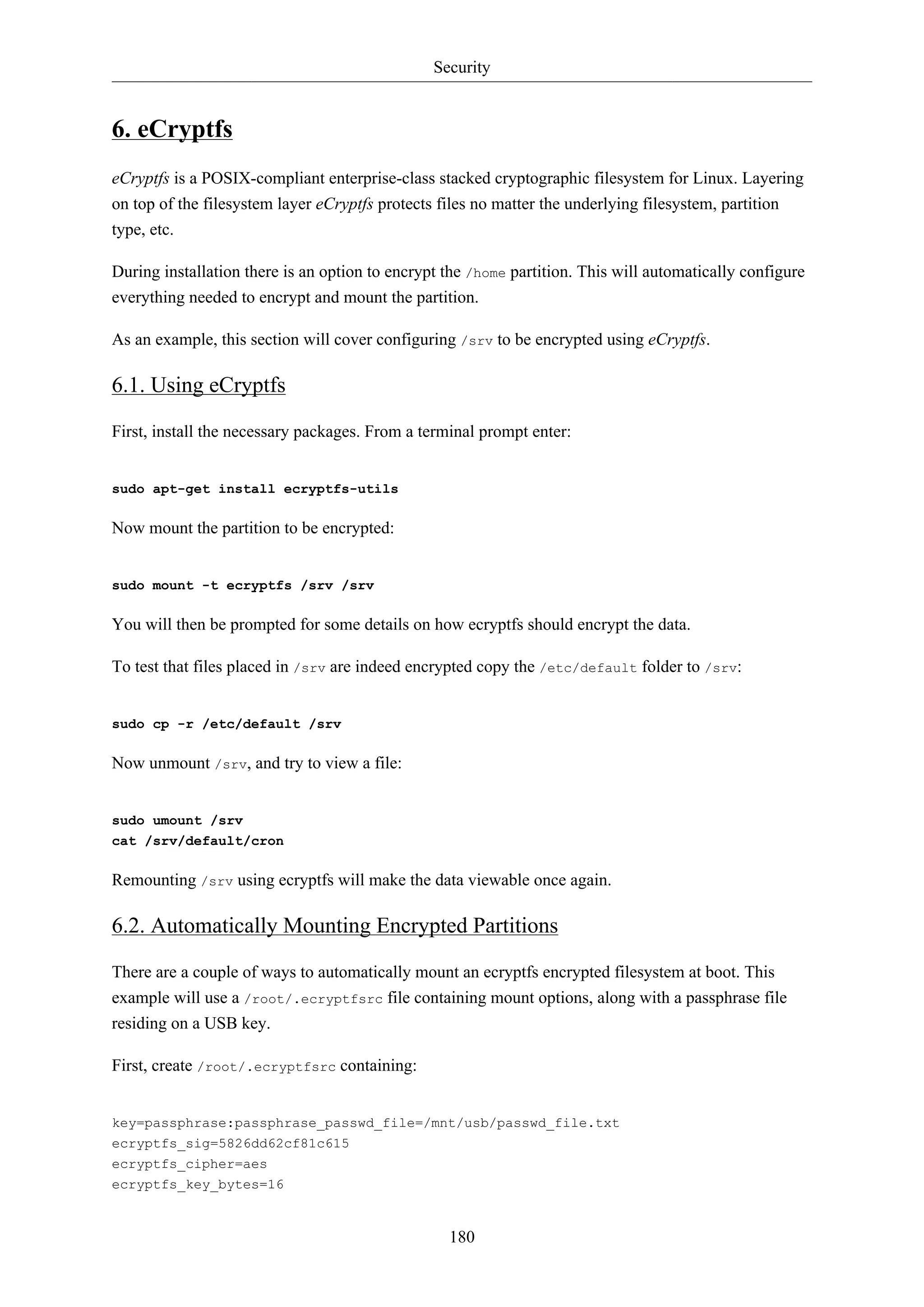 Security
180
6. eCryptfs
eCryptfs is a POSIX-compliant enterprise-class stacked cryptographic filesystem for Linux. Layering
on top of the filesystem layer eCryptfs protects files no matter the underlying filesystem, partition
type, etc.
During installation there is an option to encrypt the /home partition. This will automatically configure
everything needed to encrypt and mount the partition.
As an example, this section will cover configuring /srv to be encrypted using eCryptfs.
6.1. Using eCryptfs
First, install the necessary packages. From a terminal prompt enter:
sudo apt-get install ecryptfs-utils
Now mount the partition to be encrypted:
sudo mount -t ecryptfs /srv /srv
You will then be prompted for some details on how ecryptfs should encrypt the data.
To test that files placed in /srv are indeed encrypted copy the /etc/default folder to /srv:
sudo cp -r /etc/default /srv
Now unmount /srv, and try to view a file:
sudo umount /srv
cat /srv/default/cron
Remounting /srv using ecryptfs will make the data viewable once again.
6.2. Automatically Mounting Encrypted Partitions
There are a couple of ways to automatically mount an ecryptfs encrypted filesystem at boot. This
example will use a /root/.ecryptfsrc file containing mount options, along with a passphrase file
residing on a USB key.
First, create /root/.ecryptfsrc containing:
key=passphrase:passphrase_passwd_file=/mnt/usb/passwd_file.txt
ecryptfs_sig=5826dd62cf81c615
ecryptfs_cipher=aes
ecryptfs_key_bytes=16
 