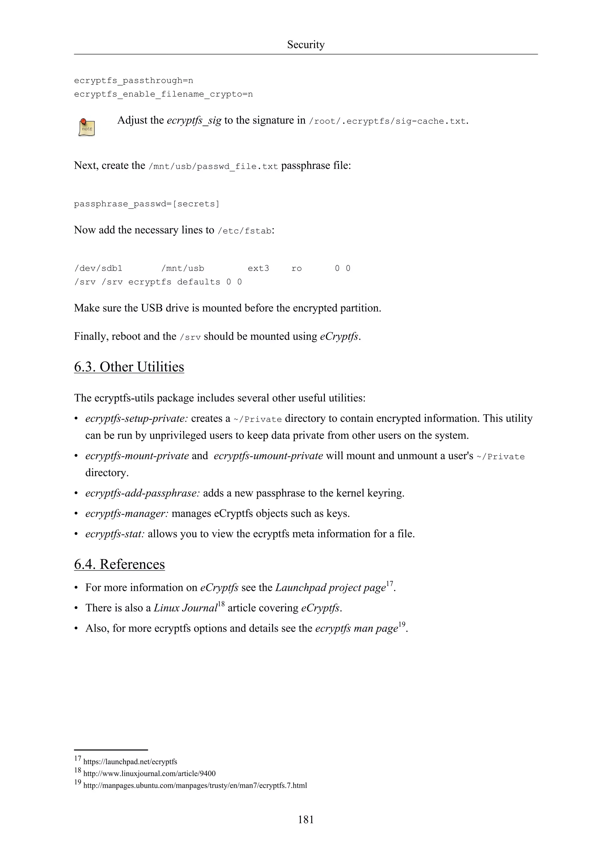 Security
181
ecryptfs_passthrough=n
ecryptfs_enable_filename_crypto=n
Adjust the ecryptfs_sig to the signature in /root/.ecryptfs/sig-cache.txt.
Next, create the /mnt/usb/passwd_file.txt passphrase file:
passphrase_passwd=[secrets]
Now add the necessary lines to /etc/fstab:
/dev/sdb1 /mnt/usb ext3 ro 0 0
/srv /srv ecryptfs defaults 0 0
Make sure the USB drive is mounted before the encrypted partition.
Finally, reboot and the /srv should be mounted using eCryptfs.
6.3. Other Utilities
The ecryptfs-utils package includes several other useful utilities:
• ecryptfs-setup-private: creates a ~/Private directory to contain encrypted information. This utility
can be run by unprivileged users to keep data private from other users on the system.
• ecryptfs-mount-private and ecryptfs-umount-private will mount and unmount a user's ~/Private
directory.
• ecryptfs-add-passphrase: adds a new passphrase to the kernel keyring.
• ecryptfs-manager: manages eCryptfs objects such as keys.
• ecryptfs-stat: allows you to view the ecryptfs meta information for a file.
6.4. References
• For more information on eCryptfs see the Launchpad project page17
.
• There is also a Linux Journal18
article covering eCryptfs.
• Also, for more ecryptfs options and details see the ecryptfs man page19
.
17 https://launchpad.net/ecryptfs
18 http://www.linuxjournal.com/article/9400
19 http://manpages.ubuntu.com/manpages/trusty/en/man7/ecryptfs.7.html
 