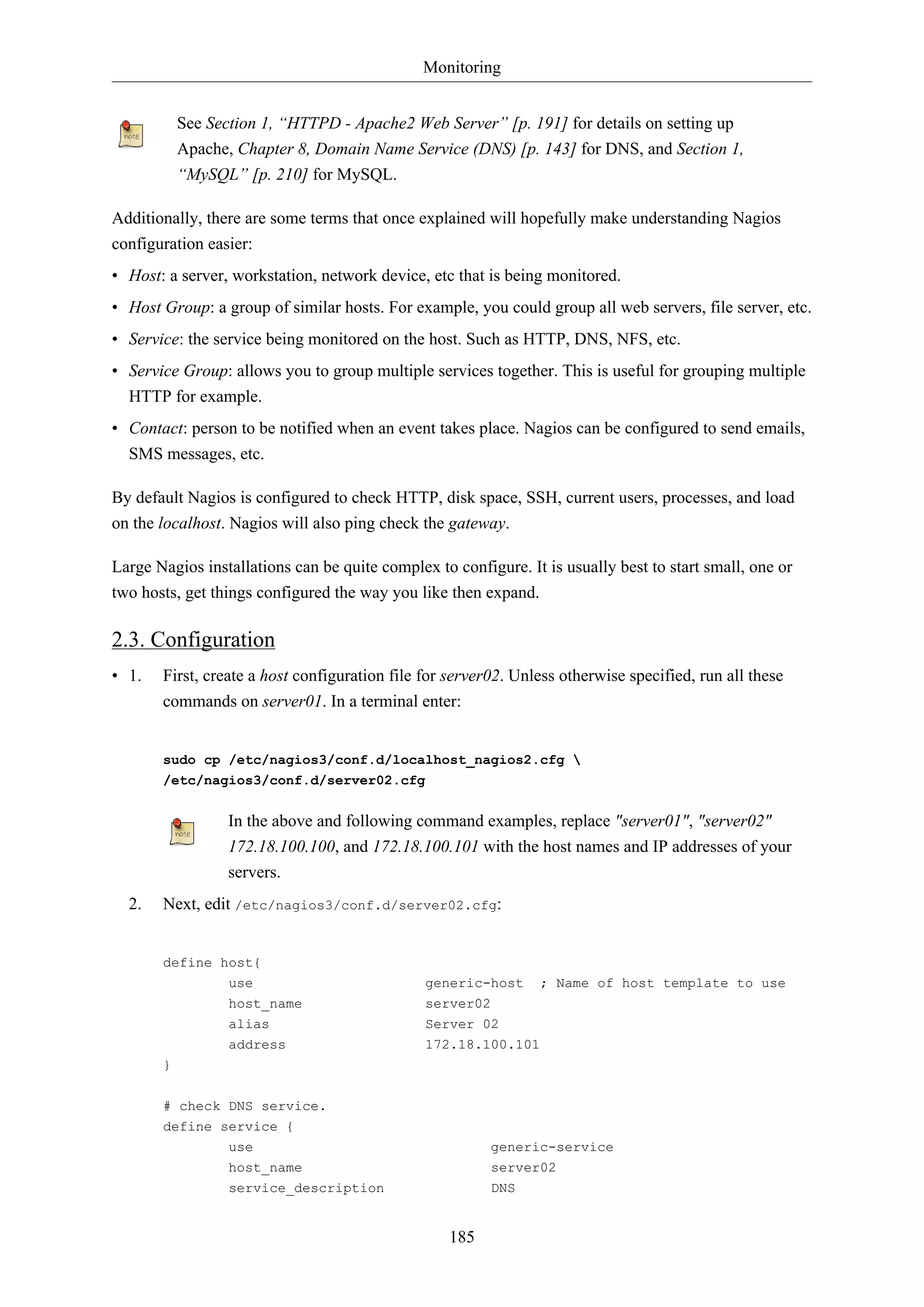 Monitoring
185
See Section 1, “HTTPD - Apache2 Web Server” [p. 191] for details on setting up
Apache, Chapter 8, Domain Name Service (DNS) [p. 143] for DNS, and Section 1,
“MySQL” [p. 210] for MySQL.
Additionally, there are some terms that once explained will hopefully make understanding Nagios
configuration easier:
• Host: a server, workstation, network device, etc that is being monitored.
• Host Group: a group of similar hosts. For example, you could group all web servers, file server, etc.
• Service: the service being monitored on the host. Such as HTTP, DNS, NFS, etc.
• Service Group: allows you to group multiple services together. This is useful for grouping multiple
HTTP for example.
• Contact: person to be notified when an event takes place. Nagios can be configured to send emails,
SMS messages, etc.
By default Nagios is configured to check HTTP, disk space, SSH, current users, processes, and load
on the localhost. Nagios will also ping check the gateway.
Large Nagios installations can be quite complex to configure. It is usually best to start small, one or
two hosts, get things configured the way you like then expand.
2.3. Configuration
• 1. First, create a host configuration file for server02. Unless otherwise specified, run all these
commands on server01. In a terminal enter:
sudo cp /etc/nagios3/conf.d/localhost_nagios2.cfg 
/etc/nagios3/conf.d/server02.cfg
In the above and following command examples, replace "server01", "server02"
172.18.100.100, and 172.18.100.101 with the host names and IP addresses of your
servers.
2. Next, edit /etc/nagios3/conf.d/server02.cfg:
define host{
use generic-host ; Name of host template to use
host_name server02
alias Server 02
address 172.18.100.101
}
# check DNS service.
define service {
use generic-service
host_name server02
service_description DNS
 