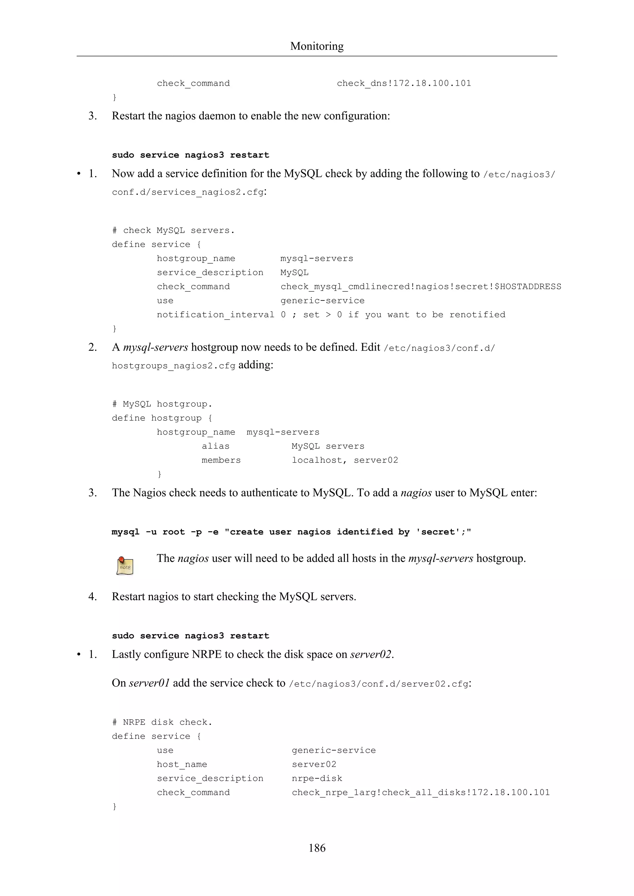 Monitoring
186
check_command check_dns!172.18.100.101
}
3. Restart the nagios daemon to enable the new configuration:
sudo service nagios3 restart
• 1. Now add a service definition for the MySQL check by adding the following to /etc/nagios3/
conf.d/services_nagios2.cfg:
# check MySQL servers.
define service {
hostgroup_name mysql-servers
service_description MySQL
check_command check_mysql_cmdlinecred!nagios!secret!$HOSTADDRESS
use generic-service
notification_interval 0 ; set > 0 if you want to be renotified
}
2. A mysql-servers hostgroup now needs to be defined. Edit /etc/nagios3/conf.d/
hostgroups_nagios2.cfg adding:
# MySQL hostgroup.
define hostgroup {
hostgroup_name mysql-servers
alias MySQL servers
members localhost, server02
}
3. The Nagios check needs to authenticate to MySQL. To add a nagios user to MySQL enter:
mysql -u root -p -e "create user nagios identified by 'secret';"
The nagios user will need to be added all hosts in the mysql-servers hostgroup.
4. Restart nagios to start checking the MySQL servers.
sudo service nagios3 restart
• 1. Lastly configure NRPE to check the disk space on server02.
On server01 add the service check to /etc/nagios3/conf.d/server02.cfg:
# NRPE disk check.
define service {
use generic-service
host_name server02
service_description nrpe-disk
check_command check_nrpe_1arg!check_all_disks!172.18.100.101
}
 