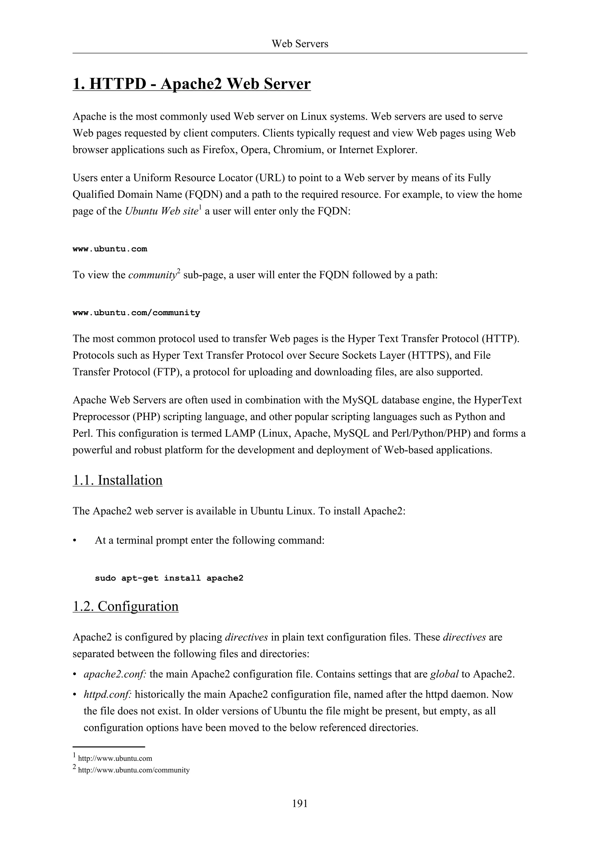 Web Servers
191
1. HTTPD - Apache2 Web Server
Apache is the most commonly used Web server on Linux systems. Web servers are used to serve
Web pages requested by client computers. Clients typically request and view Web pages using Web
browser applications such as Firefox, Opera, Chromium, or Internet Explorer.
Users enter a Uniform Resource Locator (URL) to point to a Web server by means of its Fully
Qualified Domain Name (FQDN) and a path to the required resource. For example, to view the home
page of the Ubuntu Web site1
a user will enter only the FQDN:
www.ubuntu.com
To view the community2
sub-page, a user will enter the FQDN followed by a path:
www.ubuntu.com/community
The most common protocol used to transfer Web pages is the Hyper Text Transfer Protocol (HTTP).
Protocols such as Hyper Text Transfer Protocol over Secure Sockets Layer (HTTPS), and File
Transfer Protocol (FTP), a protocol for uploading and downloading files, are also supported.
Apache Web Servers are often used in combination with the MySQL database engine, the HyperText
Preprocessor (PHP) scripting language, and other popular scripting languages such as Python and
Perl. This configuration is termed LAMP (Linux, Apache, MySQL and Perl/Python/PHP) and forms a
powerful and robust platform for the development and deployment of Web-based applications.
1.1. Installation
The Apache2 web server is available in Ubuntu Linux. To install Apache2:
• At a terminal prompt enter the following command:
sudo apt-get install apache2
1.2. Configuration
Apache2 is configured by placing directives in plain text configuration files. These directives are
separated between the following files and directories:
• apache2.conf: the main Apache2 configuration file. Contains settings that are global to Apache2.
• httpd.conf: historically the main Apache2 configuration file, named after the httpd daemon. Now
the file does not exist. In older versions of Ubuntu the file might be present, but empty, as all
configuration options have been moved to the below referenced directories.
1 http://www.ubuntu.com
2 http://www.ubuntu.com/community
 