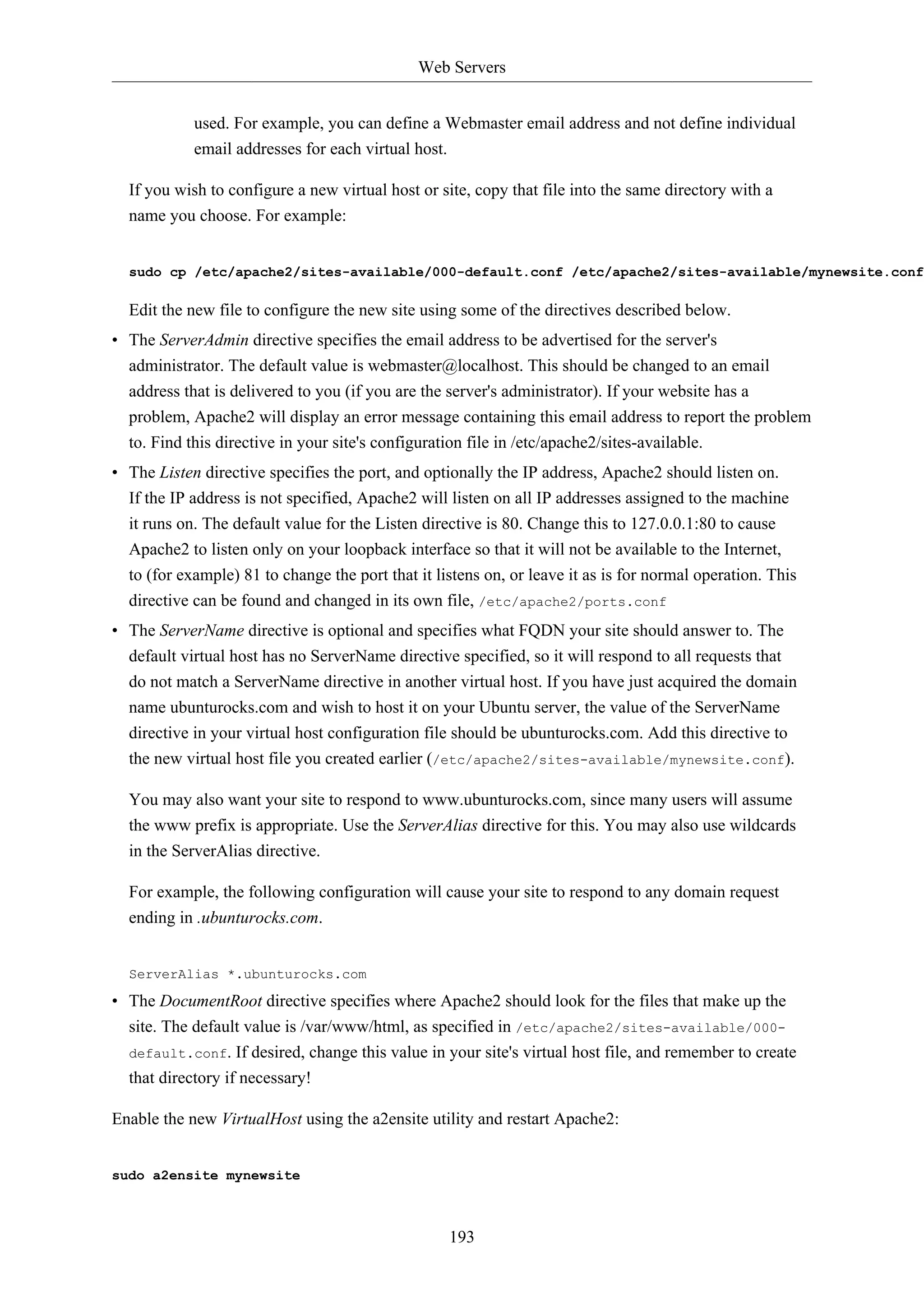 Web Servers
193
used. For example, you can define a Webmaster email address and not define individual
email addresses for each virtual host.
If you wish to configure a new virtual host or site, copy that file into the same directory with a
name you choose. For example:
sudo cp /etc/apache2/sites-available/000-default.conf /etc/apache2/sites-available/mynewsite.conf
Edit the new file to configure the new site using some of the directives described below.
• The ServerAdmin directive specifies the email address to be advertised for the server's
administrator. The default value is webmaster@localhost. This should be changed to an email
address that is delivered to you (if you are the server's administrator). If your website has a
problem, Apache2 will display an error message containing this email address to report the problem
to. Find this directive in your site's configuration file in /etc/apache2/sites-available.
• The Listen directive specifies the port, and optionally the IP address, Apache2 should listen on.
If the IP address is not specified, Apache2 will listen on all IP addresses assigned to the machine
it runs on. The default value for the Listen directive is 80. Change this to 127.0.0.1:80 to cause
Apache2 to listen only on your loopback interface so that it will not be available to the Internet,
to (for example) 81 to change the port that it listens on, or leave it as is for normal operation. This
directive can be found and changed in its own file, /etc/apache2/ports.conf
• The ServerName directive is optional and specifies what FQDN your site should answer to. The
default virtual host has no ServerName directive specified, so it will respond to all requests that
do not match a ServerName directive in another virtual host. If you have just acquired the domain
name ubunturocks.com and wish to host it on your Ubuntu server, the value of the ServerName
directive in your virtual host configuration file should be ubunturocks.com. Add this directive to
the new virtual host file you created earlier (/etc/apache2/sites-available/mynewsite.conf).
You may also want your site to respond to www.ubunturocks.com, since many users will assume
the www prefix is appropriate. Use the ServerAlias directive for this. You may also use wildcards
in the ServerAlias directive.
For example, the following configuration will cause your site to respond to any domain request
ending in .ubunturocks.com.
ServerAlias *.ubunturocks.com
• The DocumentRoot directive specifies where Apache2 should look for the files that make up the
site. The default value is /var/www/html, as specified in /etc/apache2/sites-available/000-
default.conf. If desired, change this value in your site's virtual host file, and remember to create
that directory if necessary!
Enable the new VirtualHost using the a2ensite utility and restart Apache2:
sudo a2ensite mynewsite
 