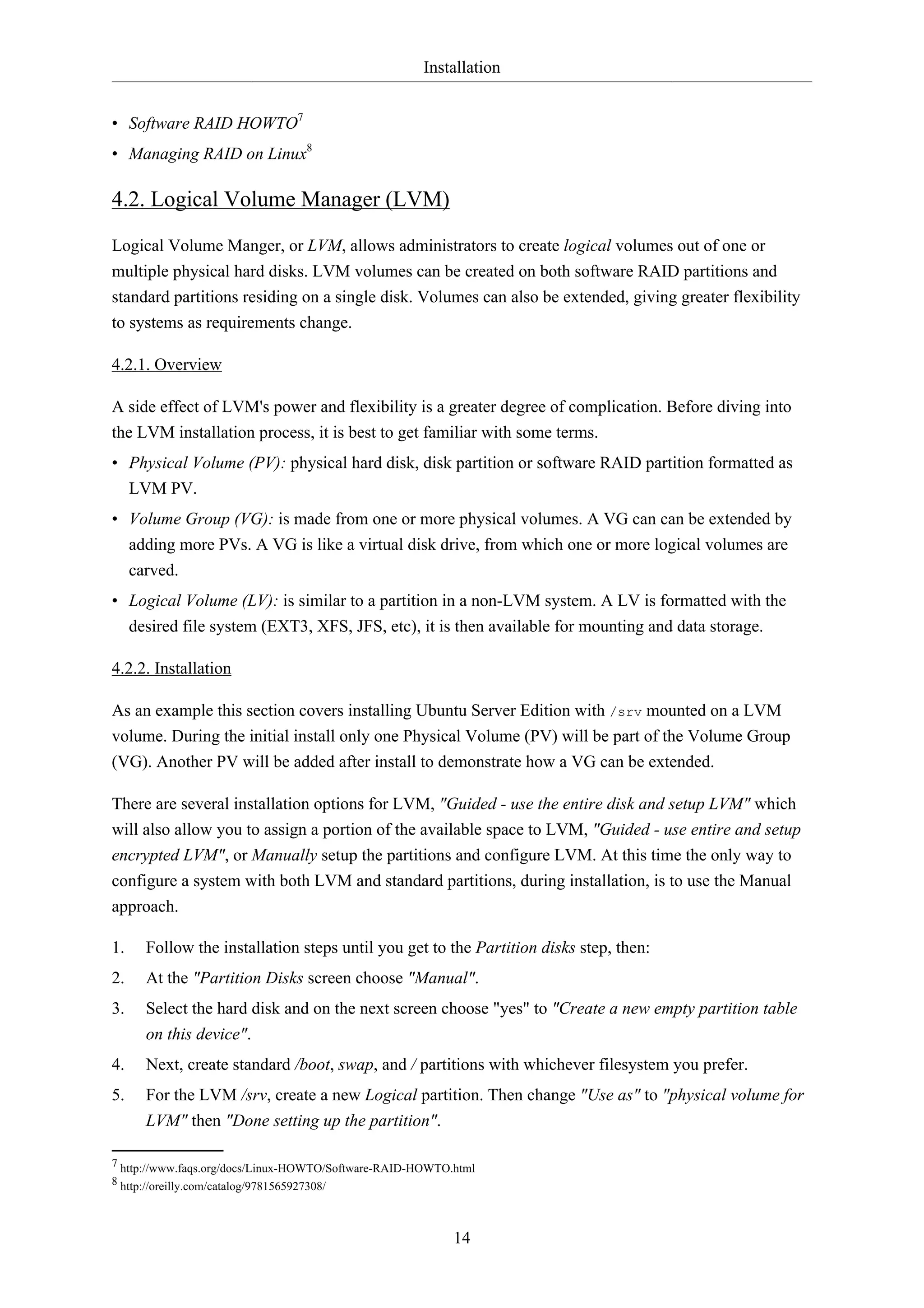 Installation
14
• Software RAID HOWTO7
• Managing RAID on Linux8
4.2. Logical Volume Manager (LVM)
Logical Volume Manger, or LVM, allows administrators to create logical volumes out of one or
multiple physical hard disks. LVM volumes can be created on both software RAID partitions and
standard partitions residing on a single disk. Volumes can also be extended, giving greater flexibility
to systems as requirements change.
4.2.1. Overview
A side effect of LVM's power and flexibility is a greater degree of complication. Before diving into
the LVM installation process, it is best to get familiar with some terms.
• Physical Volume (PV): physical hard disk, disk partition or software RAID partition formatted as
LVM PV.
• Volume Group (VG): is made from one or more physical volumes. A VG can can be extended by
adding more PVs. A VG is like a virtual disk drive, from which one or more logical volumes are
carved.
• Logical Volume (LV): is similar to a partition in a non-LVM system. A LV is formatted with the
desired file system (EXT3, XFS, JFS, etc), it is then available for mounting and data storage.
4.2.2. Installation
As an example this section covers installing Ubuntu Server Edition with /srv mounted on a LVM
volume. During the initial install only one Physical Volume (PV) will be part of the Volume Group
(VG). Another PV will be added after install to demonstrate how a VG can be extended.
There are several installation options for LVM, "Guided - use the entire disk and setup LVM" which
will also allow you to assign a portion of the available space to LVM, "Guided - use entire and setup
encrypted LVM", or Manually setup the partitions and configure LVM. At this time the only way to
configure a system with both LVM and standard partitions, during installation, is to use the Manual
approach.
1. Follow the installation steps until you get to the Partition disks step, then:
2. At the "Partition Disks screen choose "Manual".
3. Select the hard disk and on the next screen choose "yes" to "Create a new empty partition table
on this device".
4. Next, create standard /boot, swap, and / partitions with whichever filesystem you prefer.
5. For the LVM /srv, create a new Logical partition. Then change "Use as" to "physical volume for
LVM" then "Done setting up the partition".
7 http://www.faqs.org/docs/Linux-HOWTO/Software-RAID-HOWTO.html
8 http://oreilly.com/catalog/9781565927308/
 