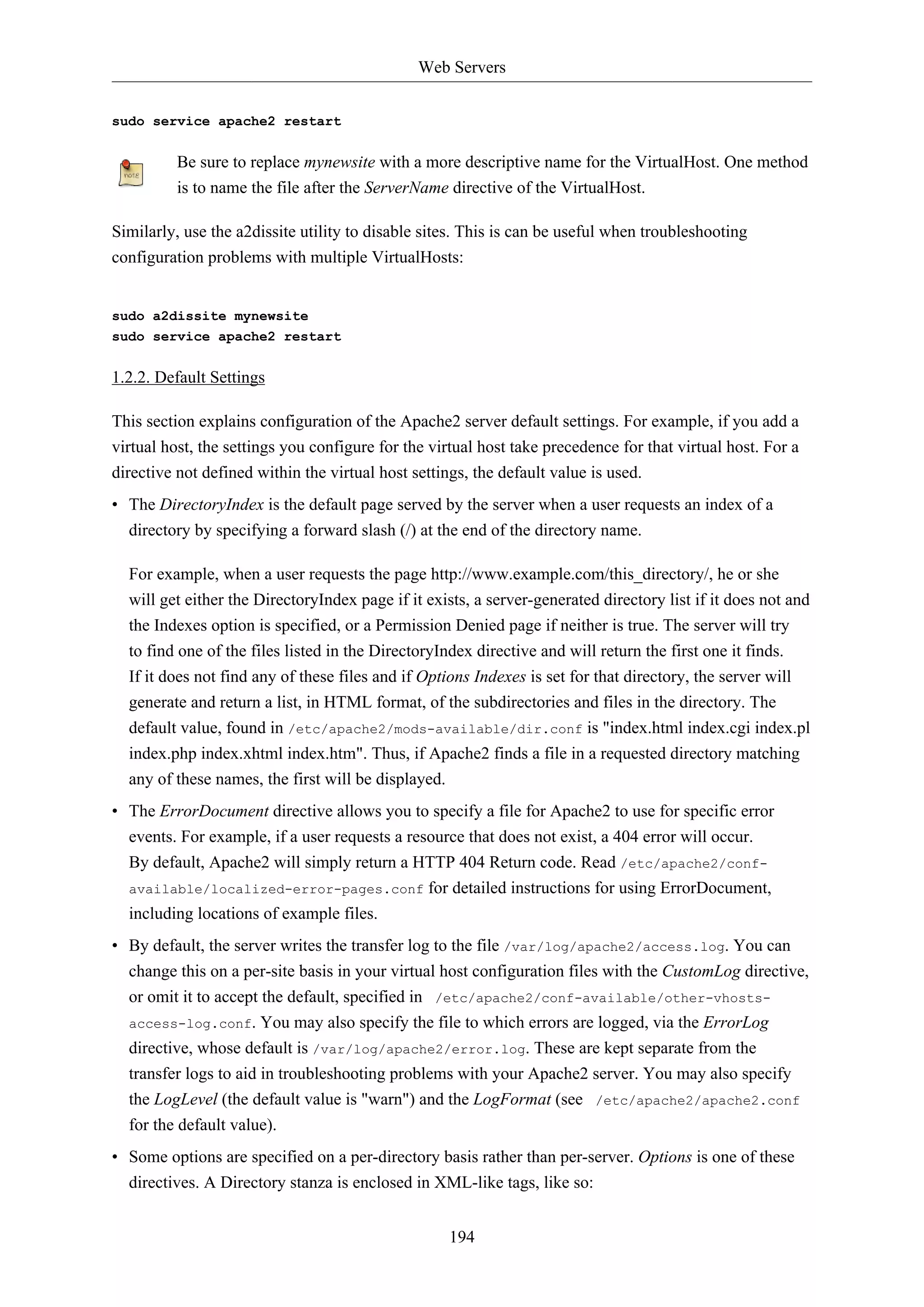 Web Servers
194
sudo service apache2 restart
Be sure to replace mynewsite with a more descriptive name for the VirtualHost. One method
is to name the file after the ServerName directive of the VirtualHost.
Similarly, use the a2dissite utility to disable sites. This is can be useful when troubleshooting
configuration problems with multiple VirtualHosts:
sudo a2dissite mynewsite
sudo service apache2 restart
1.2.2. Default Settings
This section explains configuration of the Apache2 server default settings. For example, if you add a
virtual host, the settings you configure for the virtual host take precedence for that virtual host. For a
directive not defined within the virtual host settings, the default value is used.
• The DirectoryIndex is the default page served by the server when a user requests an index of a
directory by specifying a forward slash (/) at the end of the directory name.
For example, when a user requests the page http://www.example.com/this_directory/, he or she
will get either the DirectoryIndex page if it exists, a server-generated directory list if it does not and
the Indexes option is specified, or a Permission Denied page if neither is true. The server will try
to find one of the files listed in the DirectoryIndex directive and will return the first one it finds.
If it does not find any of these files and if Options Indexes is set for that directory, the server will
generate and return a list, in HTML format, of the subdirectories and files in the directory. The
default value, found in /etc/apache2/mods-available/dir.conf is "index.html index.cgi index.pl
index.php index.xhtml index.htm". Thus, if Apache2 finds a file in a requested directory matching
any of these names, the first will be displayed.
• The ErrorDocument directive allows you to specify a file for Apache2 to use for specific error
events. For example, if a user requests a resource that does not exist, a 404 error will occur.
By default, Apache2 will simply return a HTTP 404 Return code. Read /etc/apache2/conf-
available/localized-error-pages.conf for detailed instructions for using ErrorDocument,
including locations of example files.
• By default, the server writes the transfer log to the file /var/log/apache2/access.log. You can
change this on a per-site basis in your virtual host configuration files with the CustomLog directive,
or omit it to accept the default, specified in /etc/apache2/conf-available/other-vhosts-
access-log.conf. You may also specify the file to which errors are logged, via the ErrorLog
directive, whose default is /var/log/apache2/error.log. These are kept separate from the
transfer logs to aid in troubleshooting problems with your Apache2 server. You may also specify
the LogLevel (the default value is "warn") and the LogFormat (see /etc/apache2/apache2.conf
for the default value).
• Some options are specified on a per-directory basis rather than per-server. Options is one of these
directives. A Directory stanza is enclosed in XML-like tags, like so:
 