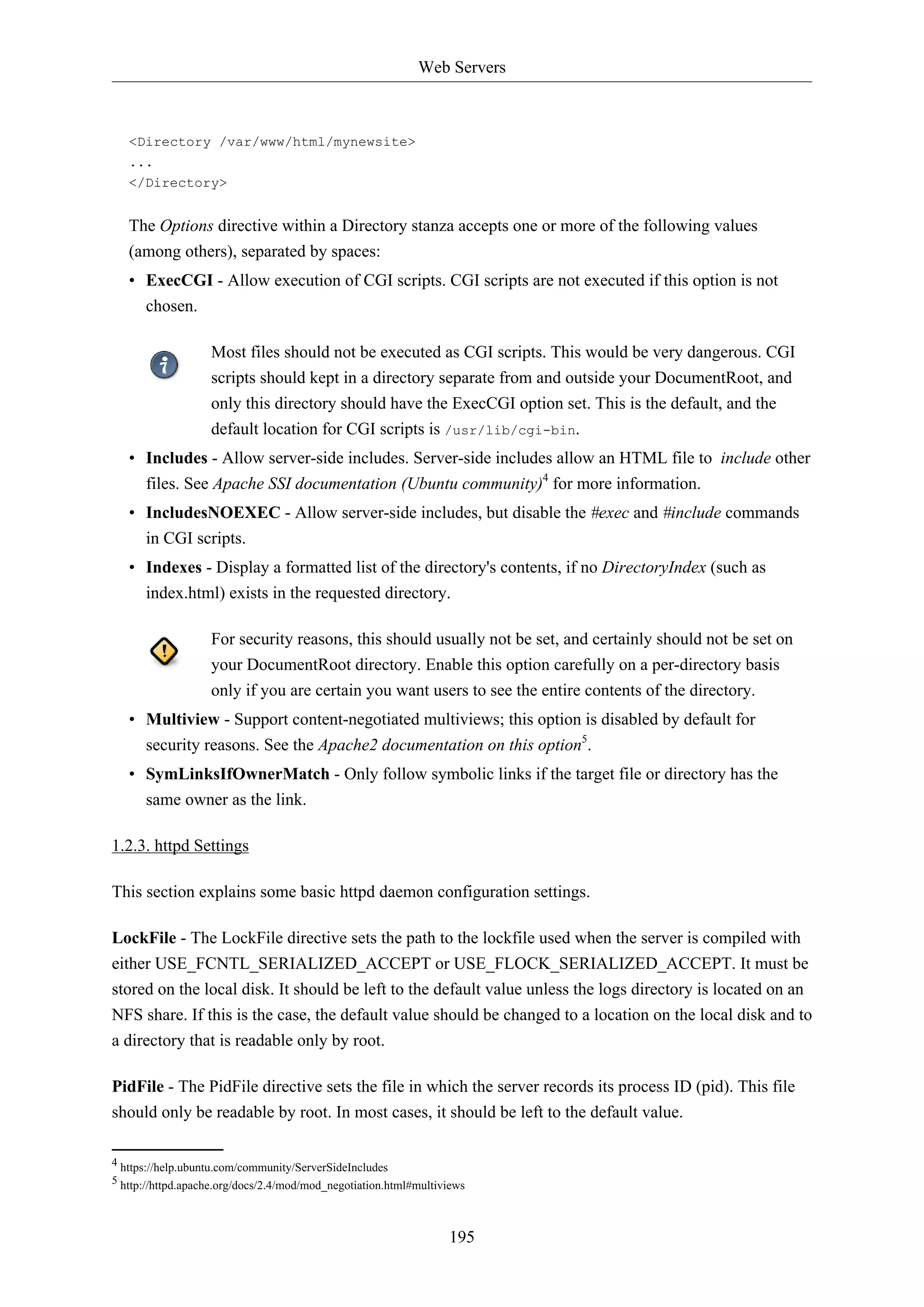 Web Servers
195
<Directory /var/www/html/mynewsite>
...
</Directory>
The Options directive within a Directory stanza accepts one or more of the following values
(among others), separated by spaces:
• ExecCGI - Allow execution of CGI scripts. CGI scripts are not executed if this option is not
chosen.
Most files should not be executed as CGI scripts. This would be very dangerous. CGI
scripts should kept in a directory separate from and outside your DocumentRoot, and
only this directory should have the ExecCGI option set. This is the default, and the
default location for CGI scripts is /usr/lib/cgi-bin.
• Includes - Allow server-side includes. Server-side includes allow an HTML file to include other
files. See Apache SSI documentation (Ubuntu community)4
for more information.
• IncludesNOEXEC - Allow server-side includes, but disable the #exec and #include commands
in CGI scripts.
• Indexes - Display a formatted list of the directory's contents, if no DirectoryIndex (such as
index.html) exists in the requested directory.
For security reasons, this should usually not be set, and certainly should not be set on
your DocumentRoot directory. Enable this option carefully on a per-directory basis
only if you are certain you want users to see the entire contents of the directory.
• Multiview - Support content-negotiated multiviews; this option is disabled by default for
security reasons. See the Apache2 documentation on this option5
.
• SymLinksIfOwnerMatch - Only follow symbolic links if the target file or directory has the
same owner as the link.
1.2.3. httpd Settings
This section explains some basic httpd daemon configuration settings.
LockFile - The LockFile directive sets the path to the lockfile used when the server is compiled with
either USE_FCNTL_SERIALIZED_ACCEPT or USE_FLOCK_SERIALIZED_ACCEPT. It must be
stored on the local disk. It should be left to the default value unless the logs directory is located on an
NFS share. If this is the case, the default value should be changed to a location on the local disk and to
a directory that is readable only by root.
PidFile - The PidFile directive sets the file in which the server records its process ID (pid). This file
should only be readable by root. In most cases, it should be left to the default value.
4 https://help.ubuntu.com/community/ServerSideIncludes
5 http://httpd.apache.org/docs/2.4/mod/mod_negotiation.html#multiviews
 