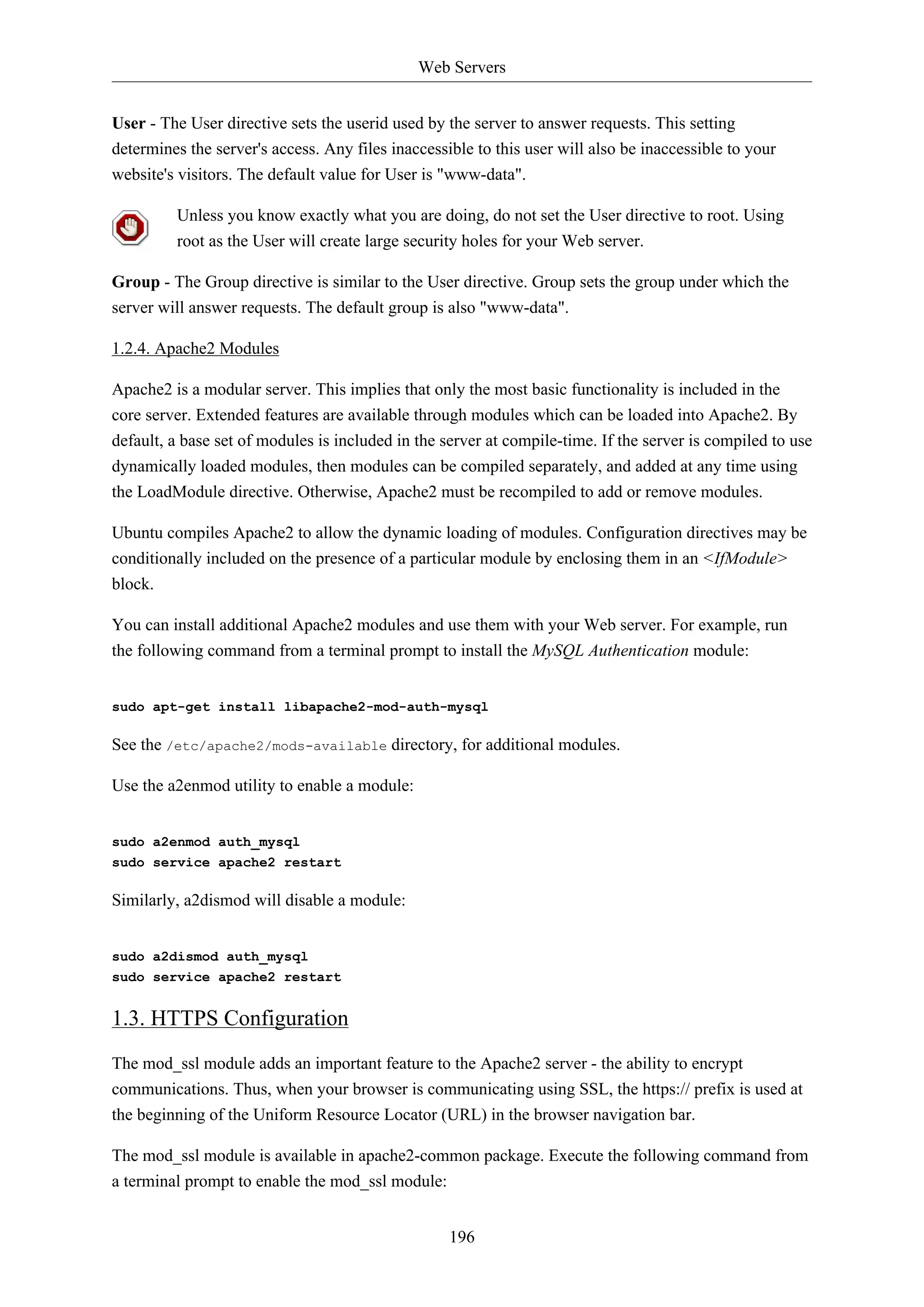Web Servers
196
User - The User directive sets the userid used by the server to answer requests. This setting
determines the server's access. Any files inaccessible to this user will also be inaccessible to your
website's visitors. The default value for User is "www-data".
Unless you know exactly what you are doing, do not set the User directive to root. Using
root as the User will create large security holes for your Web server.
Group - The Group directive is similar to the User directive. Group sets the group under which the
server will answer requests. The default group is also "www-data".
1.2.4. Apache2 Modules
Apache2 is a modular server. This implies that only the most basic functionality is included in the
core server. Extended features are available through modules which can be loaded into Apache2. By
default, a base set of modules is included in the server at compile-time. If the server is compiled to use
dynamically loaded modules, then modules can be compiled separately, and added at any time using
the LoadModule directive. Otherwise, Apache2 must be recompiled to add or remove modules.
Ubuntu compiles Apache2 to allow the dynamic loading of modules. Configuration directives may be
conditionally included on the presence of a particular module by enclosing them in an <IfModule>
block.
You can install additional Apache2 modules and use them with your Web server. For example, run
the following command from a terminal prompt to install the MySQL Authentication module:
sudo apt-get install libapache2-mod-auth-mysql
See the /etc/apache2/mods-available directory, for additional modules.
Use the a2enmod utility to enable a module:
sudo a2enmod auth_mysql
sudo service apache2 restart
Similarly, a2dismod will disable a module:
sudo a2dismod auth_mysql
sudo service apache2 restart
1.3. HTTPS Configuration
The mod_ssl module adds an important feature to the Apache2 server - the ability to encrypt
communications. Thus, when your browser is communicating using SSL, the https:// prefix is used at
the beginning of the Uniform Resource Locator (URL) in the browser navigation bar.
The mod_ssl module is available in apache2-common package. Execute the following command from
a terminal prompt to enable the mod_ssl module:
 