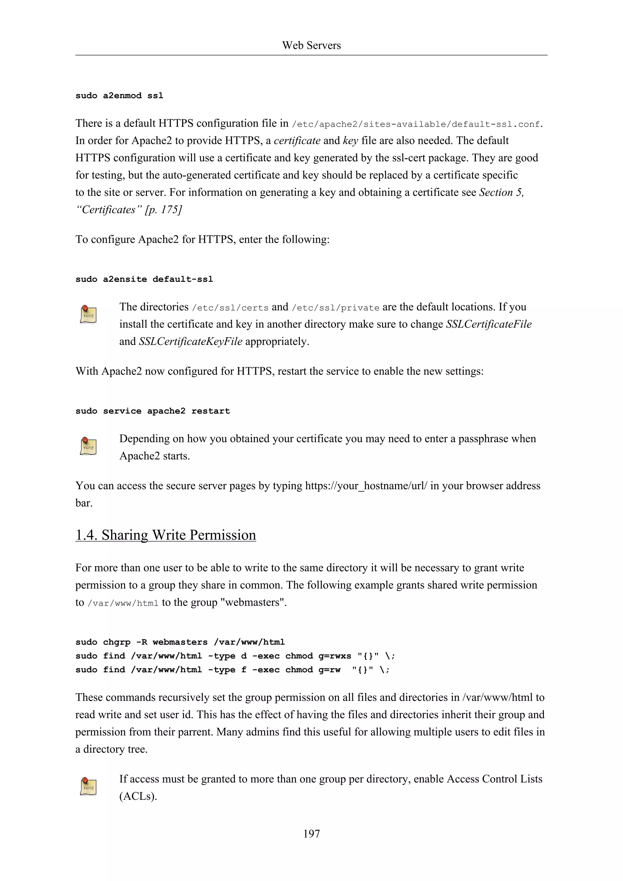 Web Servers
197
sudo a2enmod ssl
There is a default HTTPS configuration file in /etc/apache2/sites-available/default-ssl.conf.
In order for Apache2 to provide HTTPS, a certificate and key file are also needed. The default
HTTPS configuration will use a certificate and key generated by the ssl-cert package. They are good
for testing, but the auto-generated certificate and key should be replaced by a certificate specific
to the site or server. For information on generating a key and obtaining a certificate see Section 5,
“Certificates” [p. 175]
To configure Apache2 for HTTPS, enter the following:
sudo a2ensite default-ssl
The directories /etc/ssl/certs and /etc/ssl/private are the default locations. If you
install the certificate and key in another directory make sure to change SSLCertificateFile
and SSLCertificateKeyFile appropriately.
With Apache2 now configured for HTTPS, restart the service to enable the new settings:
sudo service apache2 restart
Depending on how you obtained your certificate you may need to enter a passphrase when
Apache2 starts.
You can access the secure server pages by typing https://your_hostname/url/ in your browser address
bar.
1.4. Sharing Write Permission
For more than one user to be able to write to the same directory it will be necessary to grant write
permission to a group they share in common. The following example grants shared write permission
to /var/www/html to the group "webmasters".
sudo chgrp -R webmasters /var/www/html
sudo find /var/www/html -type d -exec chmod g=rwxs "{}" ;
sudo find /var/www/html -type f -exec chmod g=rw "{}" ;
These commands recursively set the group permission on all files and directories in /var/www/html to
read write and set user id. This has the effect of having the files and directories inherit their group and
permission from their parrent. Many admins find this useful for allowing multiple users to edit files in
a directory tree.
If access must be granted to more than one group per directory, enable Access Control Lists
(ACLs).
 