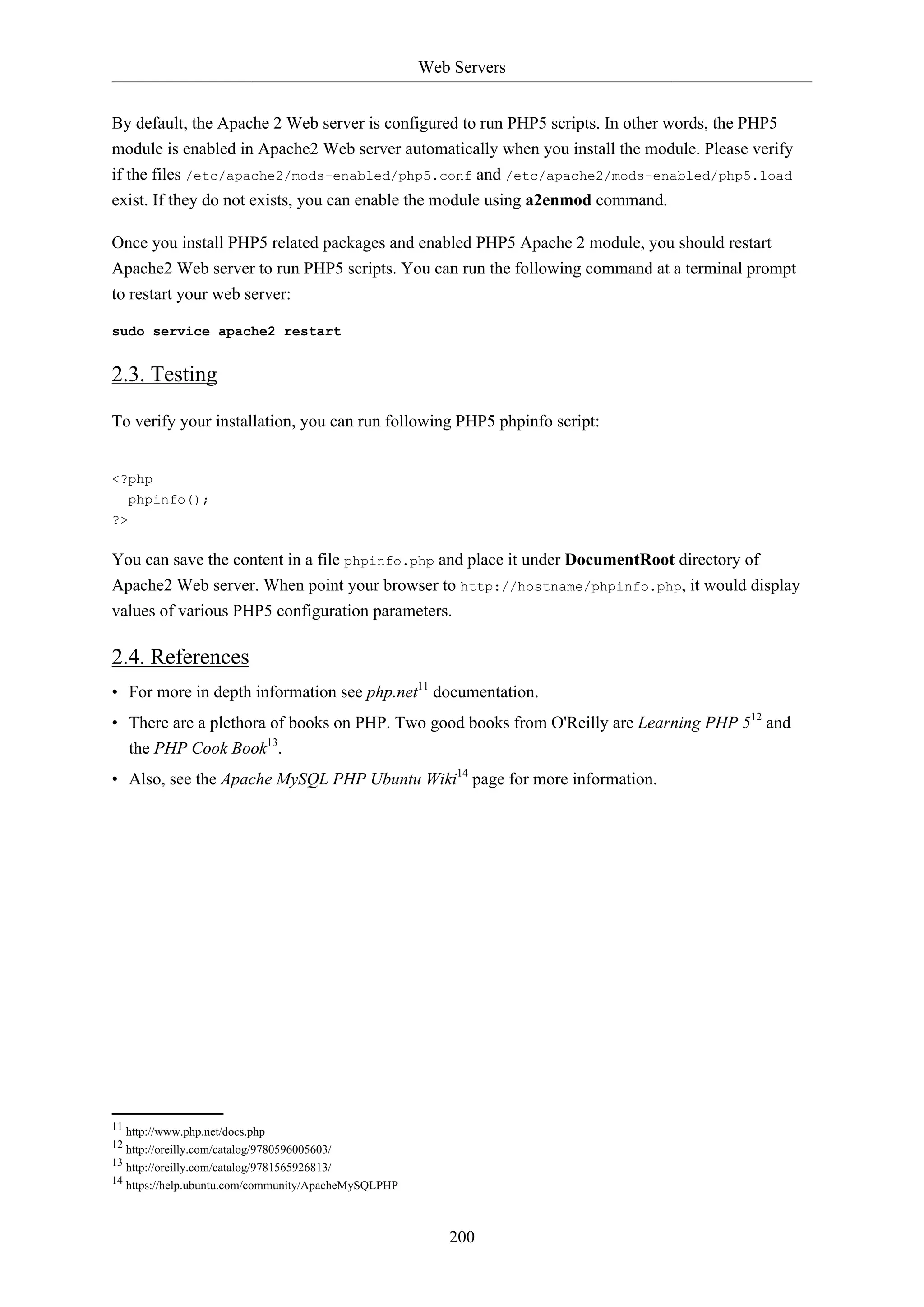 Web Servers
200
By default, the Apache 2 Web server is configured to run PHP5 scripts. In other words, the PHP5
module is enabled in Apache2 Web server automatically when you install the module. Please verify
if the files /etc/apache2/mods-enabled/php5.conf and /etc/apache2/mods-enabled/php5.load
exist. If they do not exists, you can enable the module using a2enmod command.
Once you install PHP5 related packages and enabled PHP5 Apache 2 module, you should restart
Apache2 Web server to run PHP5 scripts. You can run the following command at a terminal prompt
to restart your web server:
sudo service apache2 restart
2.3. Testing
To verify your installation, you can run following PHP5 phpinfo script:
<?php
phpinfo();
?>
You can save the content in a file phpinfo.php and place it under DocumentRoot directory of
Apache2 Web server. When point your browser to http://hostname/phpinfo.php, it would display
values of various PHP5 configuration parameters.
2.4. References
• For more in depth information see php.net11
documentation.
• There are a plethora of books on PHP. Two good books from O'Reilly are Learning PHP 512
and
the PHP Cook Book13
.
• Also, see the Apache MySQL PHP Ubuntu Wiki14
page for more information.
11 http://www.php.net/docs.php
12 http://oreilly.com/catalog/9780596005603/
13 http://oreilly.com/catalog/9781565926813/
14 https://help.ubuntu.com/community/ApacheMySQLPHP
 