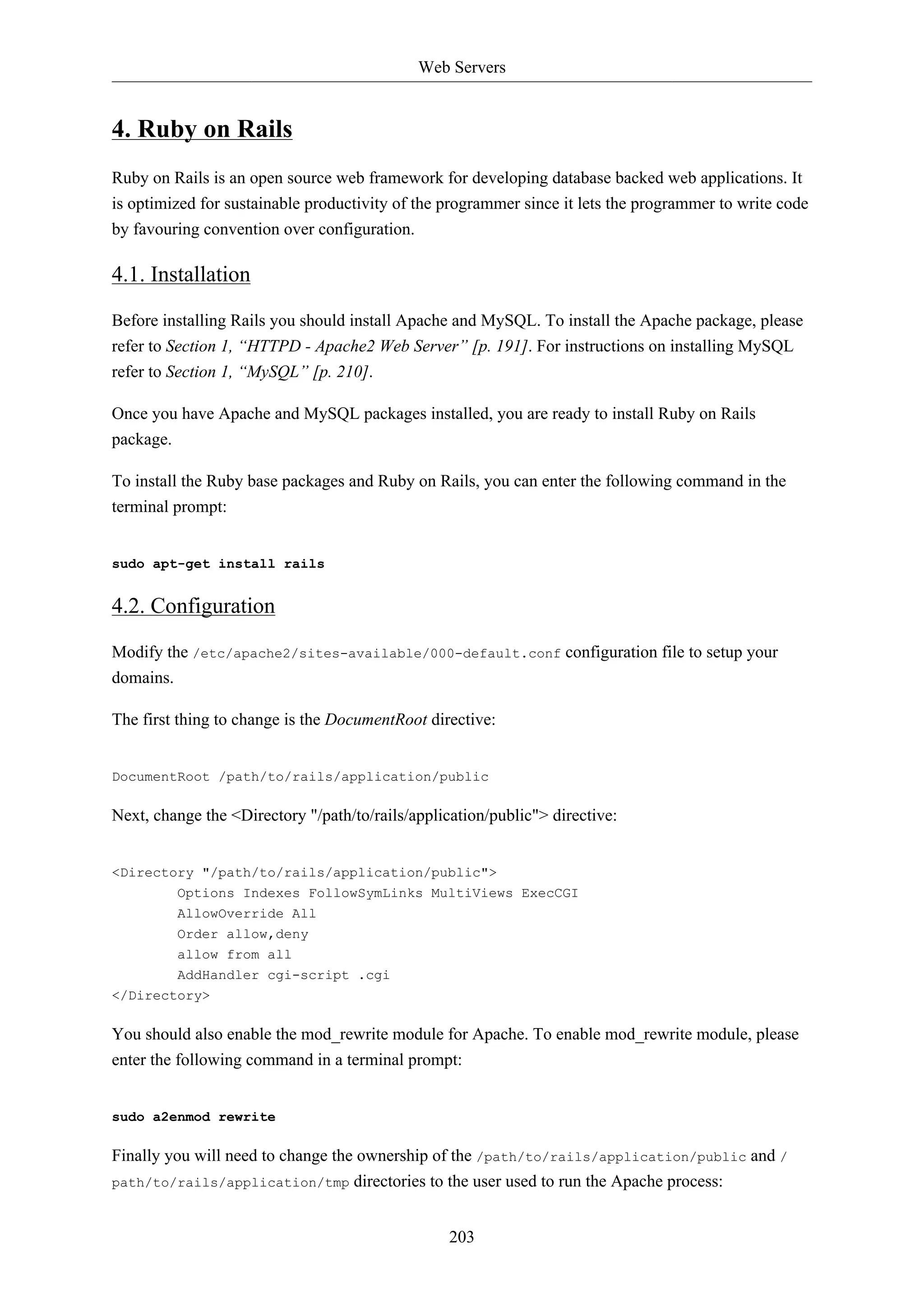 Web Servers
203
4. Ruby on Rails
Ruby on Rails is an open source web framework for developing database backed web applications. It
is optimized for sustainable productivity of the programmer since it lets the programmer to write code
by favouring convention over configuration.
4.1. Installation
Before installing Rails you should install Apache and MySQL. To install the Apache package, please
refer to Section 1, “HTTPD - Apache2 Web Server” [p. 191]. For instructions on installing MySQL
refer to Section 1, “MySQL” [p. 210].
Once you have Apache and MySQL packages installed, you are ready to install Ruby on Rails
package.
To install the Ruby base packages and Ruby on Rails, you can enter the following command in the
terminal prompt:
sudo apt-get install rails
4.2. Configuration
Modify the /etc/apache2/sites-available/000-default.conf configuration file to setup your
domains.
The first thing to change is the DocumentRoot directive:
DocumentRoot /path/to/rails/application/public
Next, change the <Directory "/path/to/rails/application/public"> directive:
<Directory "/path/to/rails/application/public">
Options Indexes FollowSymLinks MultiViews ExecCGI
AllowOverride All
Order allow,deny
allow from all
AddHandler cgi-script .cgi
</Directory>
You should also enable the mod_rewrite module for Apache. To enable mod_rewrite module, please
enter the following command in a terminal prompt:
sudo a2enmod rewrite
Finally you will need to change the ownership of the /path/to/rails/application/public and /
path/to/rails/application/tmp directories to the user used to run the Apache process:
 
