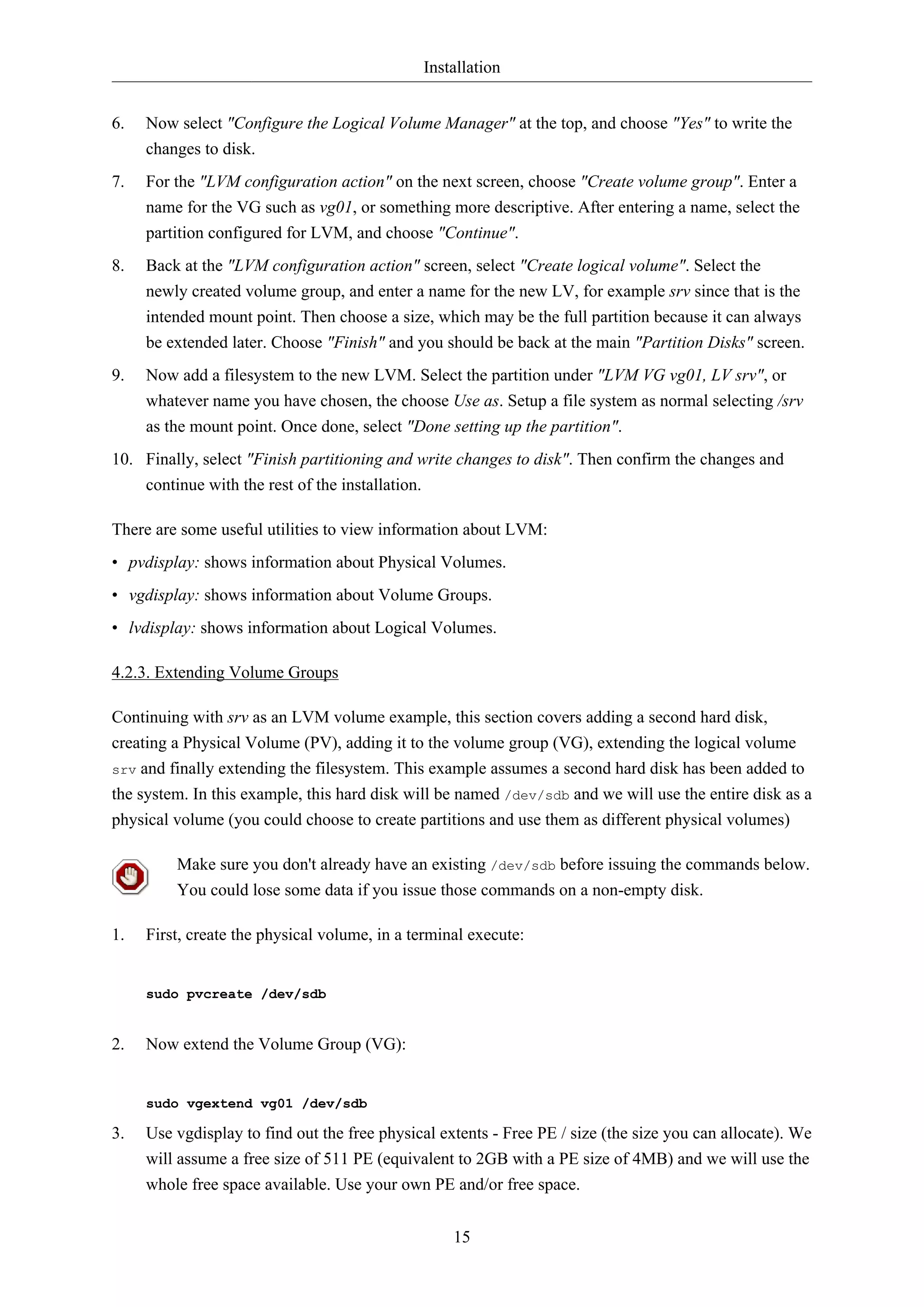 Installation
15
6. Now select "Configure the Logical Volume Manager" at the top, and choose "Yes" to write the
changes to disk.
7. For the "LVM configuration action" on the next screen, choose "Create volume group". Enter a
name for the VG such as vg01, or something more descriptive. After entering a name, select the
partition configured for LVM, and choose "Continue".
8. Back at the "LVM configuration action" screen, select "Create logical volume". Select the
newly created volume group, and enter a name for the new LV, for example srv since that is the
intended mount point. Then choose a size, which may be the full partition because it can always
be extended later. Choose "Finish" and you should be back at the main "Partition Disks" screen.
9. Now add a filesystem to the new LVM. Select the partition under "LVM VG vg01, LV srv", or
whatever name you have chosen, the choose Use as. Setup a file system as normal selecting /srv
as the mount point. Once done, select "Done setting up the partition".
10. Finally, select "Finish partitioning and write changes to disk". Then confirm the changes and
continue with the rest of the installation.
There are some useful utilities to view information about LVM:
• pvdisplay: shows information about Physical Volumes.
• vgdisplay: shows information about Volume Groups.
• lvdisplay: shows information about Logical Volumes.
4.2.3. Extending Volume Groups
Continuing with srv as an LVM volume example, this section covers adding a second hard disk,
creating a Physical Volume (PV), adding it to the volume group (VG), extending the logical volume
srv and finally extending the filesystem. This example assumes a second hard disk has been added to
the system. In this example, this hard disk will be named /dev/sdb and we will use the entire disk as a
physical volume (you could choose to create partitions and use them as different physical volumes)
Make sure you don't already have an existing /dev/sdb before issuing the commands below.
You could lose some data if you issue those commands on a non-empty disk.
1. First, create the physical volume, in a terminal execute:
sudo pvcreate /dev/sdb
2. Now extend the Volume Group (VG):
sudo vgextend vg01 /dev/sdb
3. Use vgdisplay to find out the free physical extents - Free PE / size (the size you can allocate). We
will assume a free size of 511 PE (equivalent to 2GB with a PE size of 4MB) and we will use the
whole free space available. Use your own PE and/or free space.
 