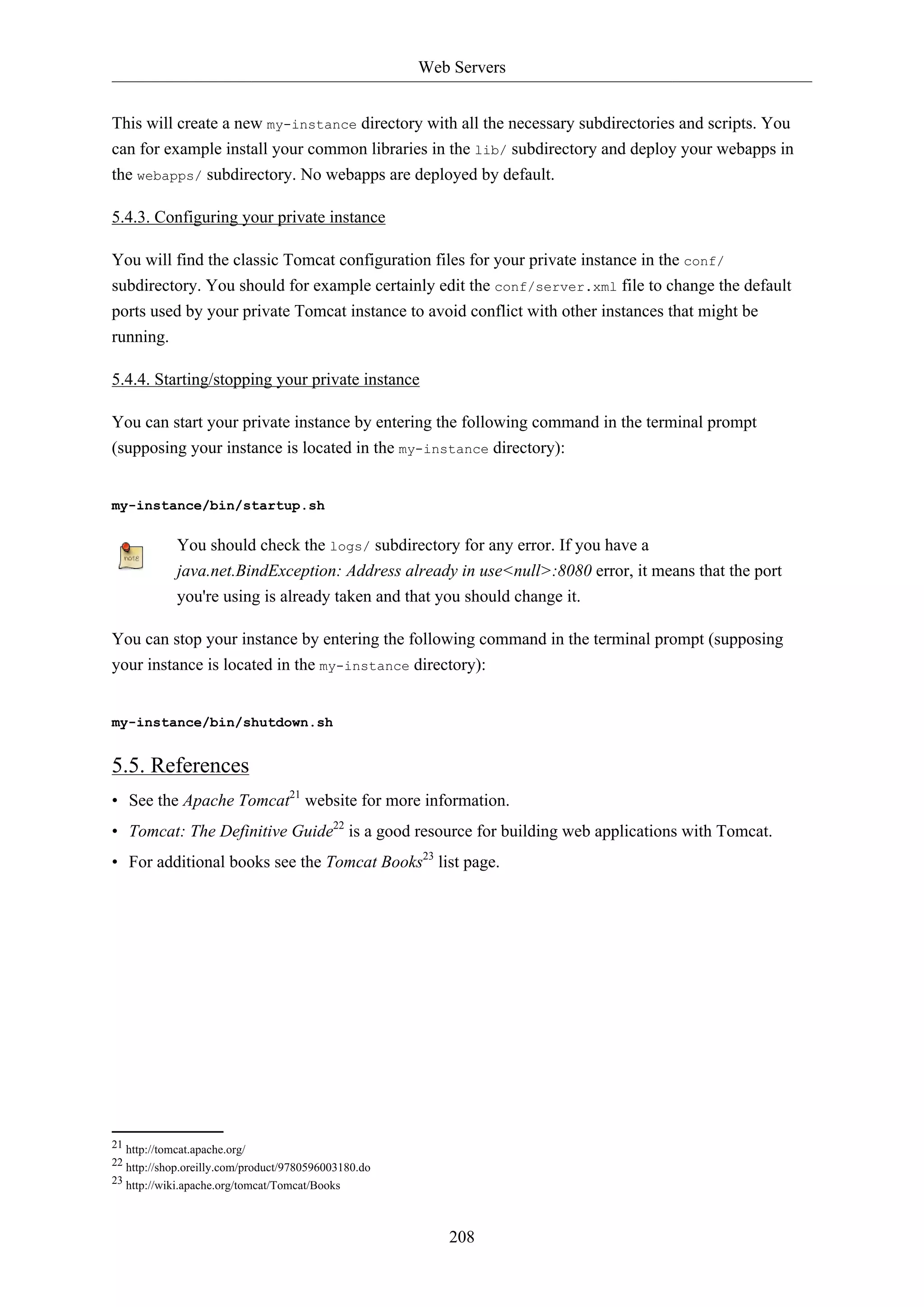 Web Servers
208
This will create a new my-instance directory with all the necessary subdirectories and scripts. You
can for example install your common libraries in the lib/ subdirectory and deploy your webapps in
the webapps/ subdirectory. No webapps are deployed by default.
5.4.3. Configuring your private instance
You will find the classic Tomcat configuration files for your private instance in the conf/
subdirectory. You should for example certainly edit the conf/server.xml file to change the default
ports used by your private Tomcat instance to avoid conflict with other instances that might be
running.
5.4.4. Starting/stopping your private instance
You can start your private instance by entering the following command in the terminal prompt
(supposing your instance is located in the my-instance directory):
my-instance/bin/startup.sh
You should check the logs/ subdirectory for any error. If you have a
java.net.BindException: Address already in use<null>:8080 error, it means that the port
you're using is already taken and that you should change it.
You can stop your instance by entering the following command in the terminal prompt (supposing
your instance is located in the my-instance directory):
my-instance/bin/shutdown.sh
5.5. References
• See the Apache Tomcat21
website for more information.
• Tomcat: The Definitive Guide22
is a good resource for building web applications with Tomcat.
• For additional books see the Tomcat Books23
list page.
21 http://tomcat.apache.org/
22 http://shop.oreilly.com/product/9780596003180.do
23 http://wiki.apache.org/tomcat/Tomcat/Books
 