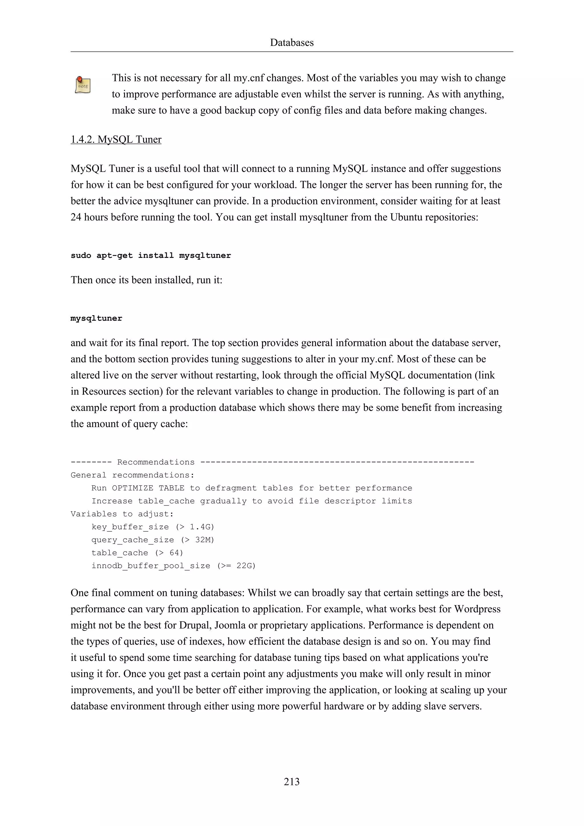 Databases
213
This is not necessary for all my.cnf changes. Most of the variables you may wish to change
to improve performance are adjustable even whilst the server is running. As with anything,
make sure to have a good backup copy of config files and data before making changes.
1.4.2. MySQL Tuner
MySQL Tuner is a useful tool that will connect to a running MySQL instance and offer suggestions
for how it can be best configured for your workload. The longer the server has been running for, the
better the advice mysqltuner can provide. In a production environment, consider waiting for at least
24 hours before running the tool. You can get install mysqltuner from the Ubuntu repositories:
sudo apt-get install mysqltuner
Then once its been installed, run it:
mysqltuner
and wait for its final report. The top section provides general information about the database server,
and the bottom section provides tuning suggestions to alter in your my.cnf. Most of these can be
altered live on the server without restarting, look through the official MySQL documentation (link
in Resources section) for the relevant variables to change in production. The following is part of an
example report from a production database which shows there may be some benefit from increasing
the amount of query cache:
-------- Recommendations -----------------------------------------------------
General recommendations:
Run OPTIMIZE TABLE to defragment tables for better performance
Increase table_cache gradually to avoid file descriptor limits
Variables to adjust:
key_buffer_size (> 1.4G)
query_cache_size (> 32M)
table_cache (> 64)
innodb_buffer_pool_size (>= 22G)
One final comment on tuning databases: Whilst we can broadly say that certain settings are the best,
performance can vary from application to application. For example, what works best for Wordpress
might not be the best for Drupal, Joomla or proprietary applications. Performance is dependent on
the types of queries, use of indexes, how efficient the database design is and so on. You may find
it useful to spend some time searching for database tuning tips based on what applications you're
using it for. Once you get past a certain point any adjustments you make will only result in minor
improvements, and you'll be better off either improving the application, or looking at scaling up your
database environment through either using more powerful hardware or by adding slave servers.
 