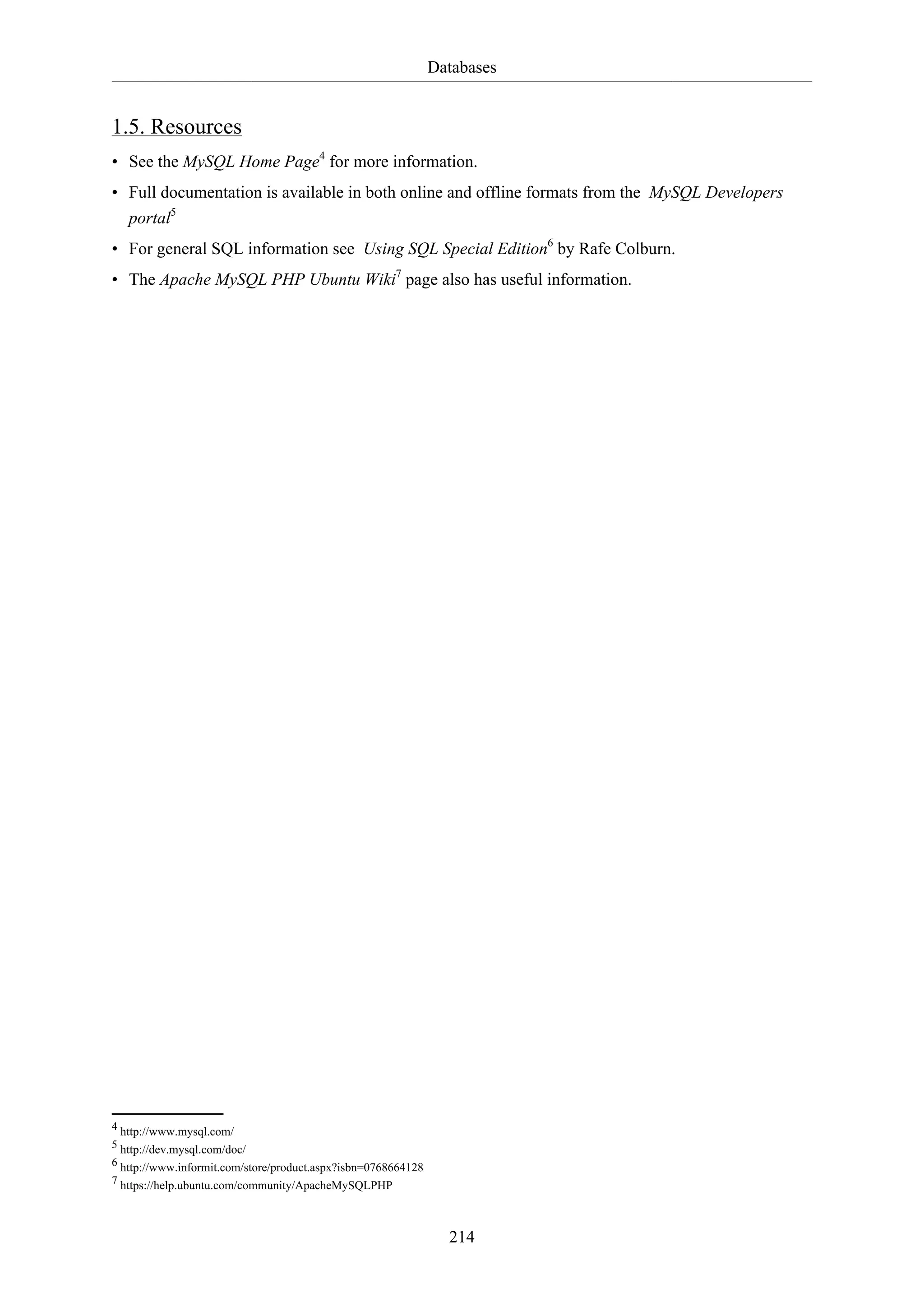 Databases
214
1.5. Resources
• See the MySQL Home Page4
for more information.
• Full documentation is available in both online and offline formats from the MySQL Developers
portal5
• For general SQL information see Using SQL Special Edition6
by Rafe Colburn.
• The Apache MySQL PHP Ubuntu Wiki7
page also has useful information.
4 http://www.mysql.com/
5 http://dev.mysql.com/doc/
6 http://www.informit.com/store/product.aspx?isbn=0768664128
7 https://help.ubuntu.com/community/ApacheMySQLPHP
 