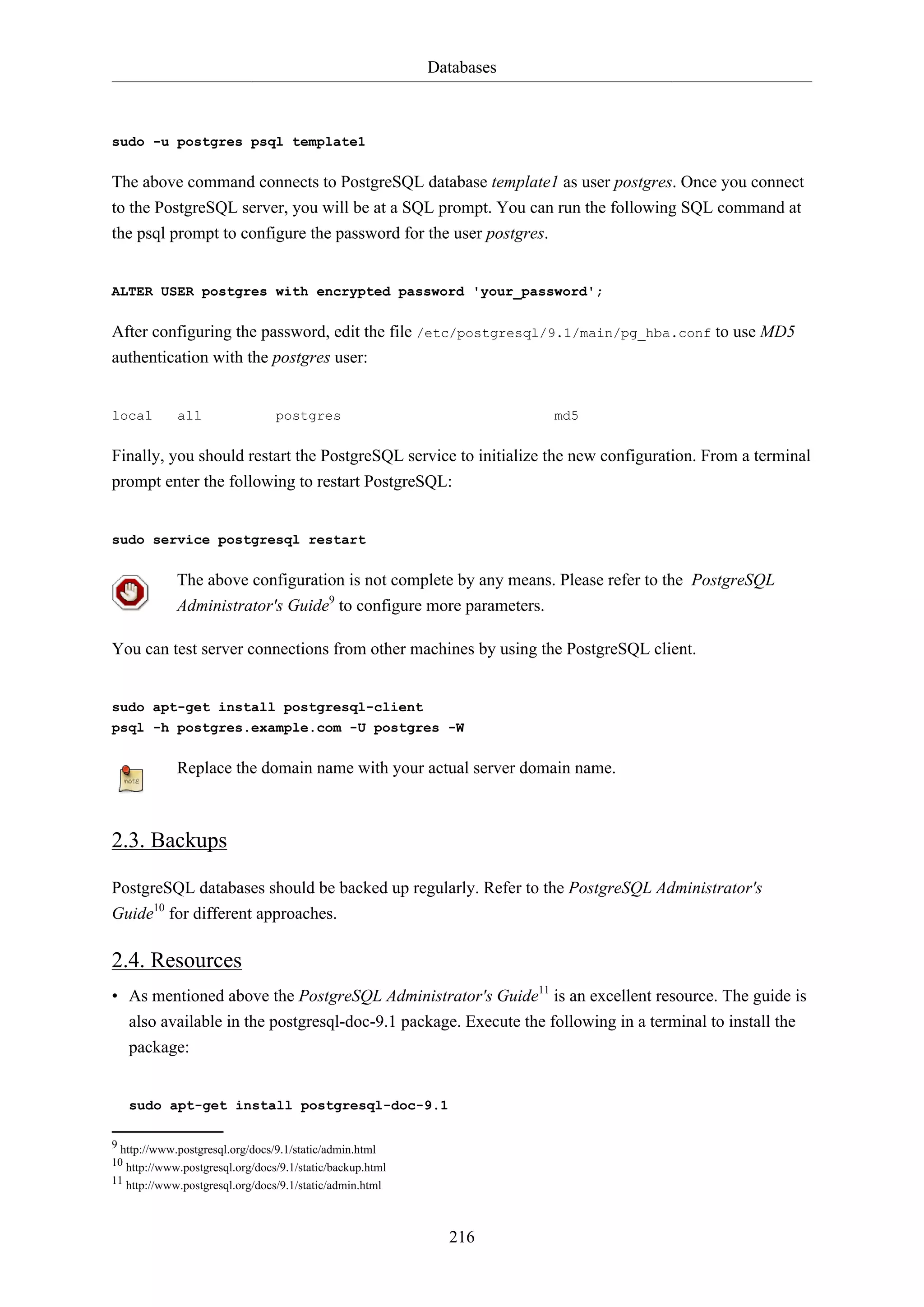 Databases
216
sudo -u postgres psql template1
The above command connects to PostgreSQL database template1 as user postgres. Once you connect
to the PostgreSQL server, you will be at a SQL prompt. You can run the following SQL command at
the psql prompt to configure the password for the user postgres.
ALTER USER postgres with encrypted password 'your_password';
After configuring the password, edit the file /etc/postgresql/9.1/main/pg_hba.conf to use MD5
authentication with the postgres user:
local all postgres md5
Finally, you should restart the PostgreSQL service to initialize the new configuration. From a terminal
prompt enter the following to restart PostgreSQL:
sudo service postgresql restart
The above configuration is not complete by any means. Please refer to the PostgreSQL
Administrator's Guide9
to configure more parameters.
You can test server connections from other machines by using the PostgreSQL client.
sudo apt-get install postgresql-client
psql -h postgres.example.com -U postgres -W
Replace the domain name with your actual server domain name.
2.3. Backups
PostgreSQL databases should be backed up regularly. Refer to the PostgreSQL Administrator's
Guide10
for different approaches.
2.4. Resources
• As mentioned above the PostgreSQL Administrator's Guide11
is an excellent resource. The guide is
also available in the postgresql-doc-9.1 package. Execute the following in a terminal to install the
package:
sudo apt-get install postgresql-doc-9.1
9 http://www.postgresql.org/docs/9.1/static/admin.html
10 http://www.postgresql.org/docs/9.1/static/backup.html
11 http://www.postgresql.org/docs/9.1/static/admin.html
 