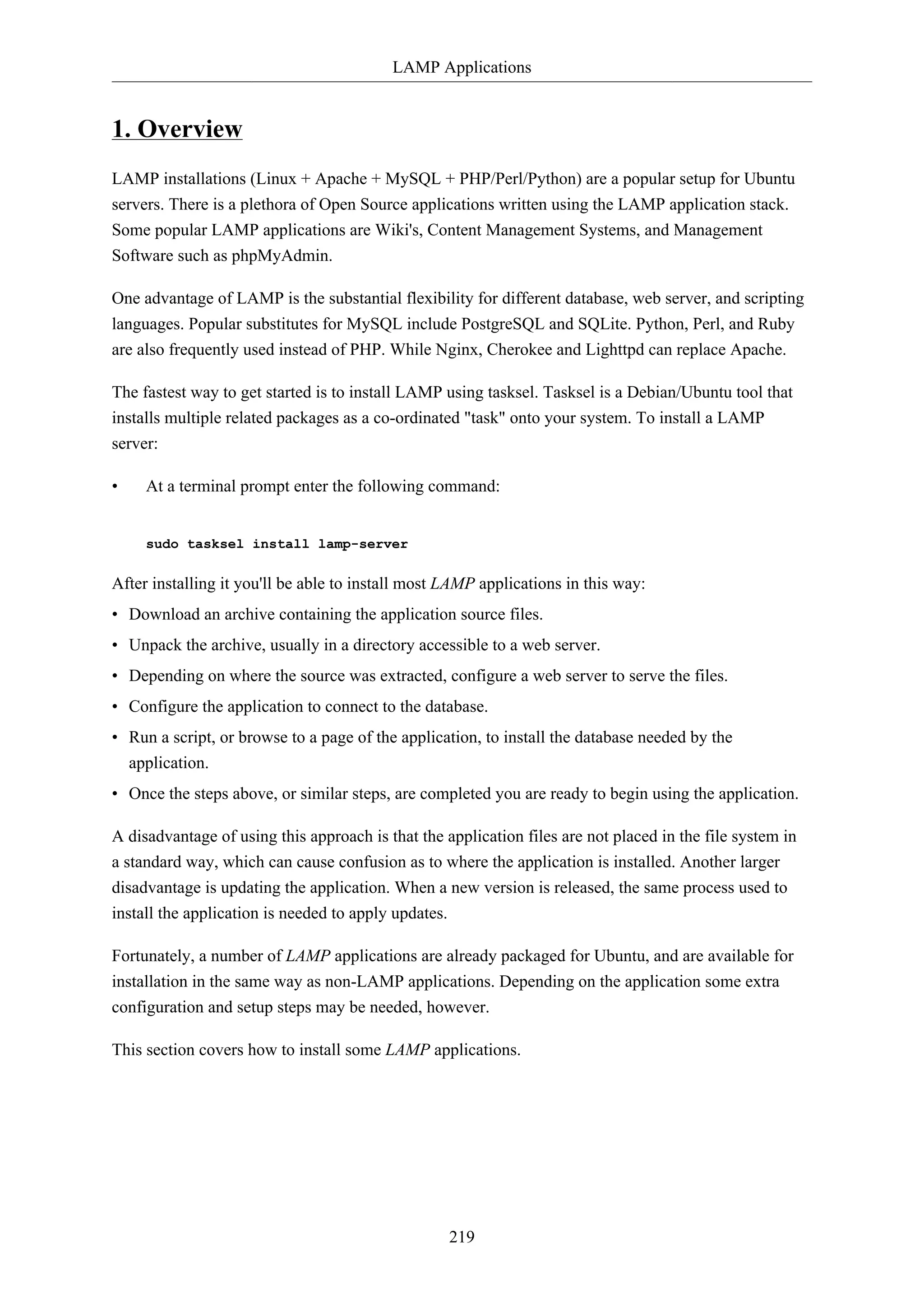 LAMP Applications
219
1. Overview
LAMP installations (Linux + Apache + MySQL + PHP/Perl/Python) are a popular setup for Ubuntu
servers. There is a plethora of Open Source applications written using the LAMP application stack.
Some popular LAMP applications are Wiki's, Content Management Systems, and Management
Software such as phpMyAdmin.
One advantage of LAMP is the substantial flexibility for different database, web server, and scripting
languages. Popular substitutes for MySQL include PostgreSQL and SQLite. Python, Perl, and Ruby
are also frequently used instead of PHP. While Nginx, Cherokee and Lighttpd can replace Apache.
The fastest way to get started is to install LAMP using tasksel. Tasksel is a Debian/Ubuntu tool that
installs multiple related packages as a co-ordinated "task" onto your system. To install a LAMP
server:
• At a terminal prompt enter the following command:
sudo tasksel install lamp-server
After installing it you'll be able to install most LAMP applications in this way:
• Download an archive containing the application source files.
• Unpack the archive, usually in a directory accessible to a web server.
• Depending on where the source was extracted, configure a web server to serve the files.
• Configure the application to connect to the database.
• Run a script, or browse to a page of the application, to install the database needed by the
application.
• Once the steps above, or similar steps, are completed you are ready to begin using the application.
A disadvantage of using this approach is that the application files are not placed in the file system in
a standard way, which can cause confusion as to where the application is installed. Another larger
disadvantage is updating the application. When a new version is released, the same process used to
install the application is needed to apply updates.
Fortunately, a number of LAMP applications are already packaged for Ubuntu, and are available for
installation in the same way as non-LAMP applications. Depending on the application some extra
configuration and setup steps may be needed, however.
This section covers how to install some LAMP applications.
 