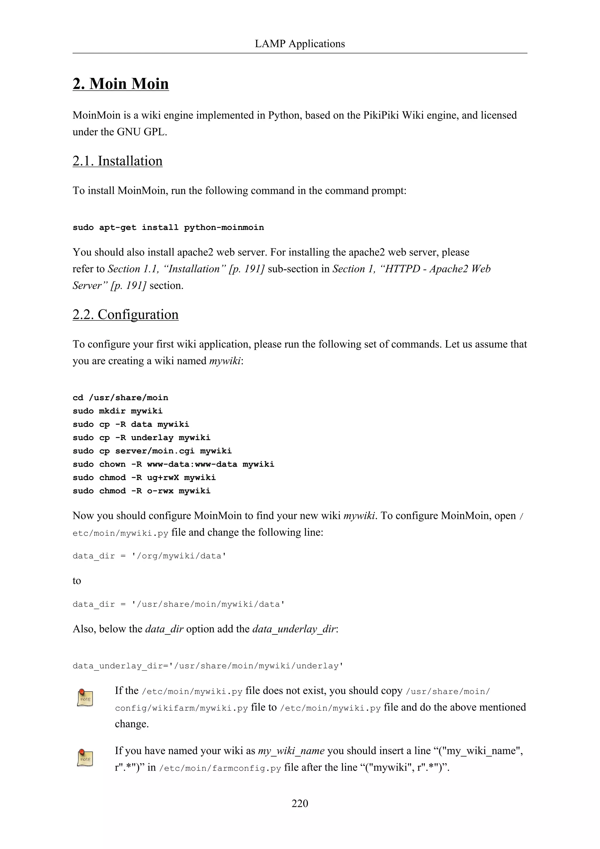 LAMP Applications
220
2. Moin Moin
MoinMoin is a wiki engine implemented in Python, based on the PikiPiki Wiki engine, and licensed
under the GNU GPL.
2.1. Installation
To install MoinMoin, run the following command in the command prompt:
sudo apt-get install python-moinmoin
You should also install apache2 web server. For installing the apache2 web server, please
refer to Section 1.1, “Installation” [p. 191] sub-section in Section 1, “HTTPD - Apache2 Web
Server” [p. 191] section.
2.2. Configuration
To configure your first wiki application, please run the following set of commands. Let us assume that
you are creating a wiki named mywiki:
cd /usr/share/moin
sudo mkdir mywiki
sudo cp -R data mywiki
sudo cp -R underlay mywiki
sudo cp server/moin.cgi mywiki
sudo chown -R www-data:www-data mywiki
sudo chmod -R ug+rwX mywiki
sudo chmod -R o-rwx mywiki
Now you should configure MoinMoin to find your new wiki mywiki. To configure MoinMoin, open /
etc/moin/mywiki.py file and change the following line:
data_dir = '/org/mywiki/data'
to
data_dir = '/usr/share/moin/mywiki/data'
Also, below the data_dir option add the data_underlay_dir:
data_underlay_dir='/usr/share/moin/mywiki/underlay'
If the /etc/moin/mywiki.py file does not exist, you should copy /usr/share/moin/
config/wikifarm/mywiki.py file to /etc/moin/mywiki.py file and do the above mentioned
change.
If you have named your wiki as my_wiki_name you should insert a line “("my_wiki_name",
r".*")” in /etc/moin/farmconfig.py file after the line “("mywiki", r".*")”.
 