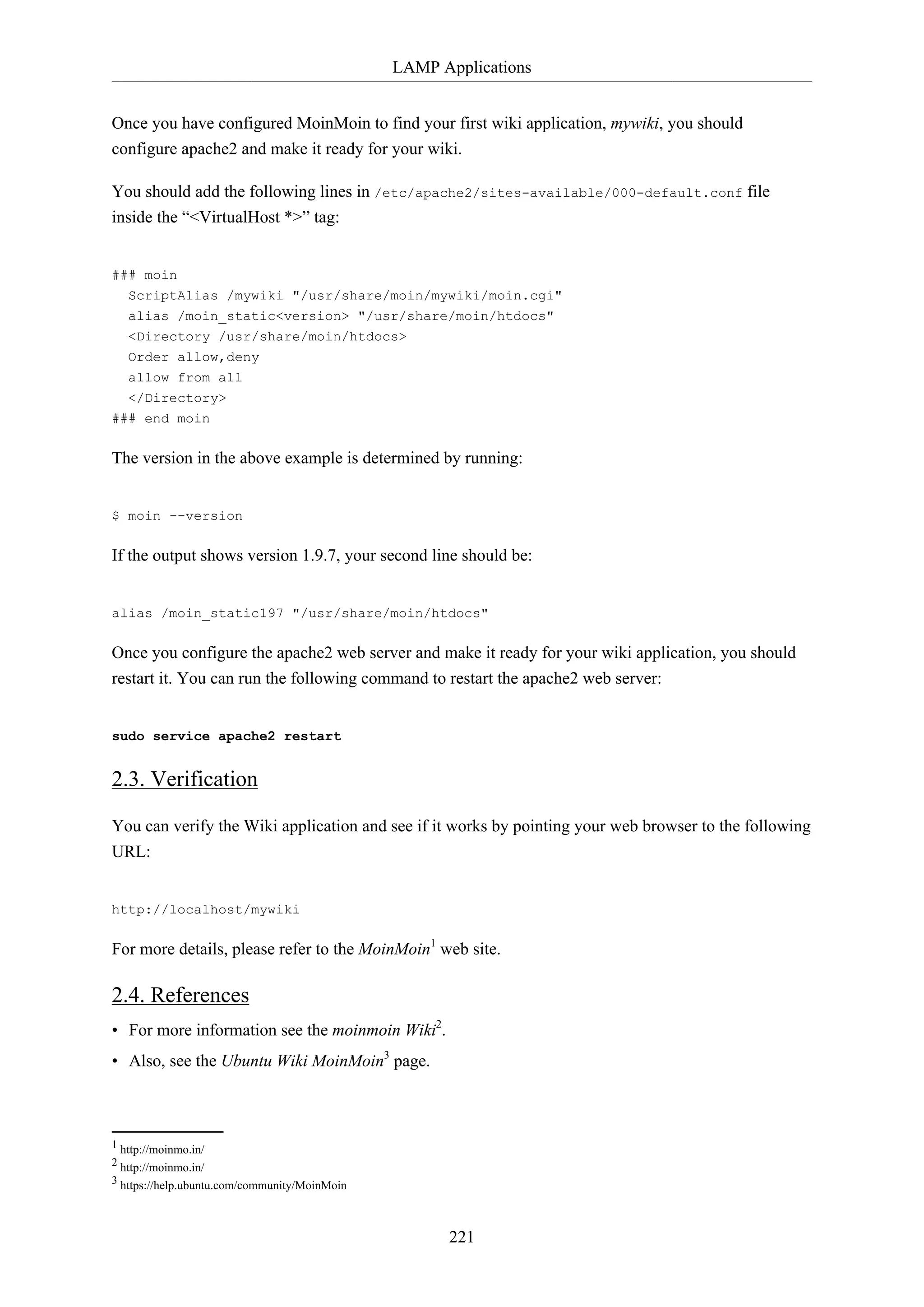 LAMP Applications
221
Once you have configured MoinMoin to find your first wiki application, mywiki, you should
configure apache2 and make it ready for your wiki.
You should add the following lines in /etc/apache2/sites-available/000-default.conf file
inside the “<VirtualHost *>” tag:
### moin
ScriptAlias /mywiki "/usr/share/moin/mywiki/moin.cgi"
alias /moin_static<version> "/usr/share/moin/htdocs"
<Directory /usr/share/moin/htdocs>
Order allow,deny
allow from all
</Directory>
### end moin
The version in the above example is determined by running:
$ moin --version
If the output shows version 1.9.7, your second line should be:
alias /moin_static197 "/usr/share/moin/htdocs"
Once you configure the apache2 web server and make it ready for your wiki application, you should
restart it. You can run the following command to restart the apache2 web server:
sudo service apache2 restart
2.3. Verification
You can verify the Wiki application and see if it works by pointing your web browser to the following
URL:
http://localhost/mywiki
For more details, please refer to the MoinMoin1
web site.
2.4. References
• For more information see the moinmoin Wiki2
.
• Also, see the Ubuntu Wiki MoinMoin3
page.
1 http://moinmo.in/
2 http://moinmo.in/
3 https://help.ubuntu.com/community/MoinMoin
 