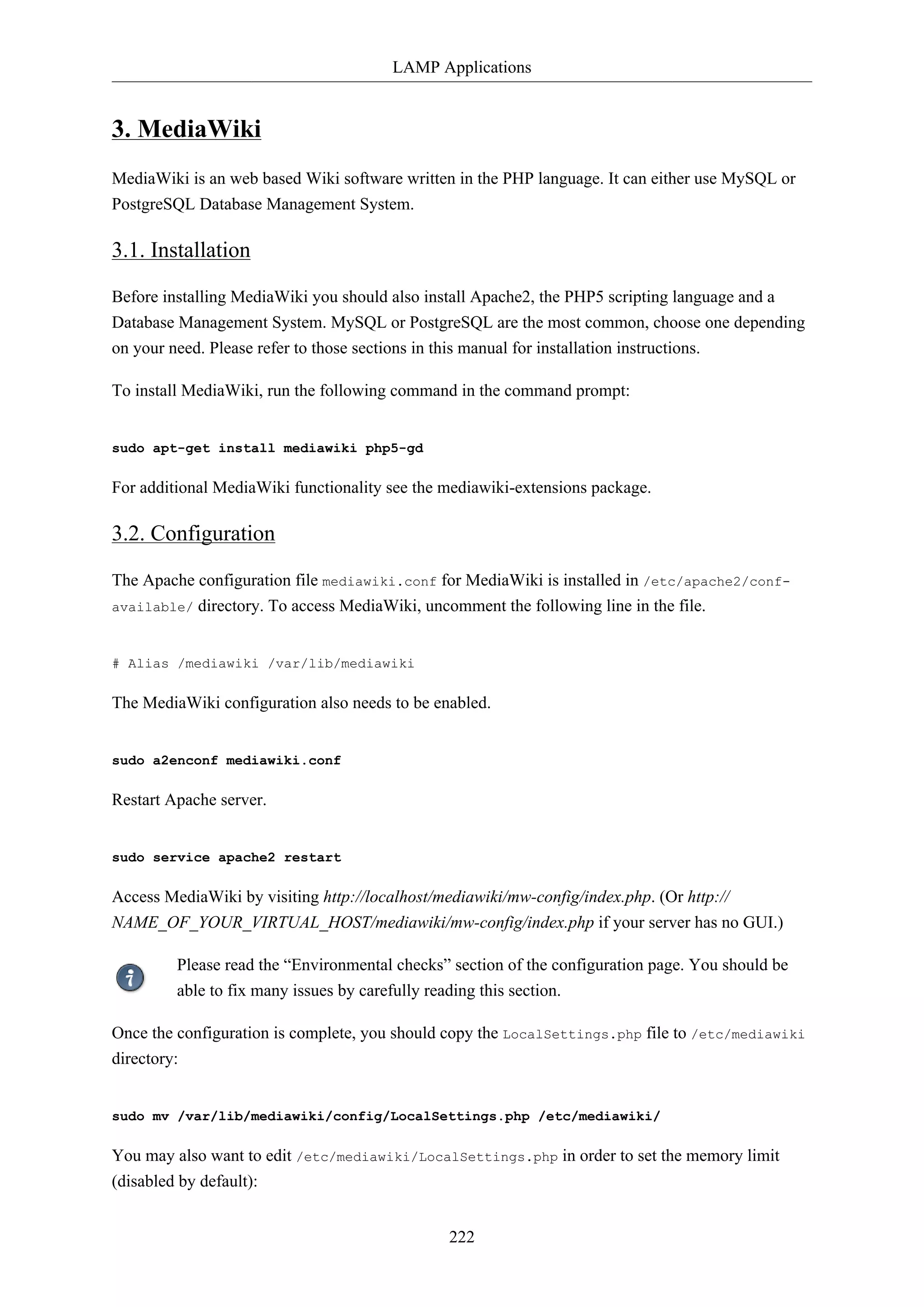 LAMP Applications
222
3. MediaWiki
MediaWiki is an web based Wiki software written in the PHP language. It can either use MySQL or
PostgreSQL Database Management System.
3.1. Installation
Before installing MediaWiki you should also install Apache2, the PHP5 scripting language and a
Database Management System. MySQL or PostgreSQL are the most common, choose one depending
on your need. Please refer to those sections in this manual for installation instructions.
To install MediaWiki, run the following command in the command prompt:
sudo apt-get install mediawiki php5-gd
For additional MediaWiki functionality see the mediawiki-extensions package.
3.2. Configuration
The Apache configuration file mediawiki.conf for MediaWiki is installed in /etc/apache2/conf-
available/ directory. To access MediaWiki, uncomment the following line in the file.
# Alias /mediawiki /var/lib/mediawiki
The MediaWiki configuration also needs to be enabled.
sudo a2enconf mediawiki.conf
Restart Apache server.
sudo service apache2 restart
Access MediaWiki by visiting http://localhost/mediawiki/mw-config/index.php. (Or http://
NAME_OF_YOUR_VIRTUAL_HOST/mediawiki/mw-config/index.php if your server has no GUI.)
Please read the “Environmental checks” section of the configuration page. You should be
able to fix many issues by carefully reading this section.
Once the configuration is complete, you should copy the LocalSettings.php file to /etc/mediawiki
directory:
sudo mv /var/lib/mediawiki/config/LocalSettings.php /etc/mediawiki/
You may also want to edit /etc/mediawiki/LocalSettings.php in order to set the memory limit
(disabled by default):
 