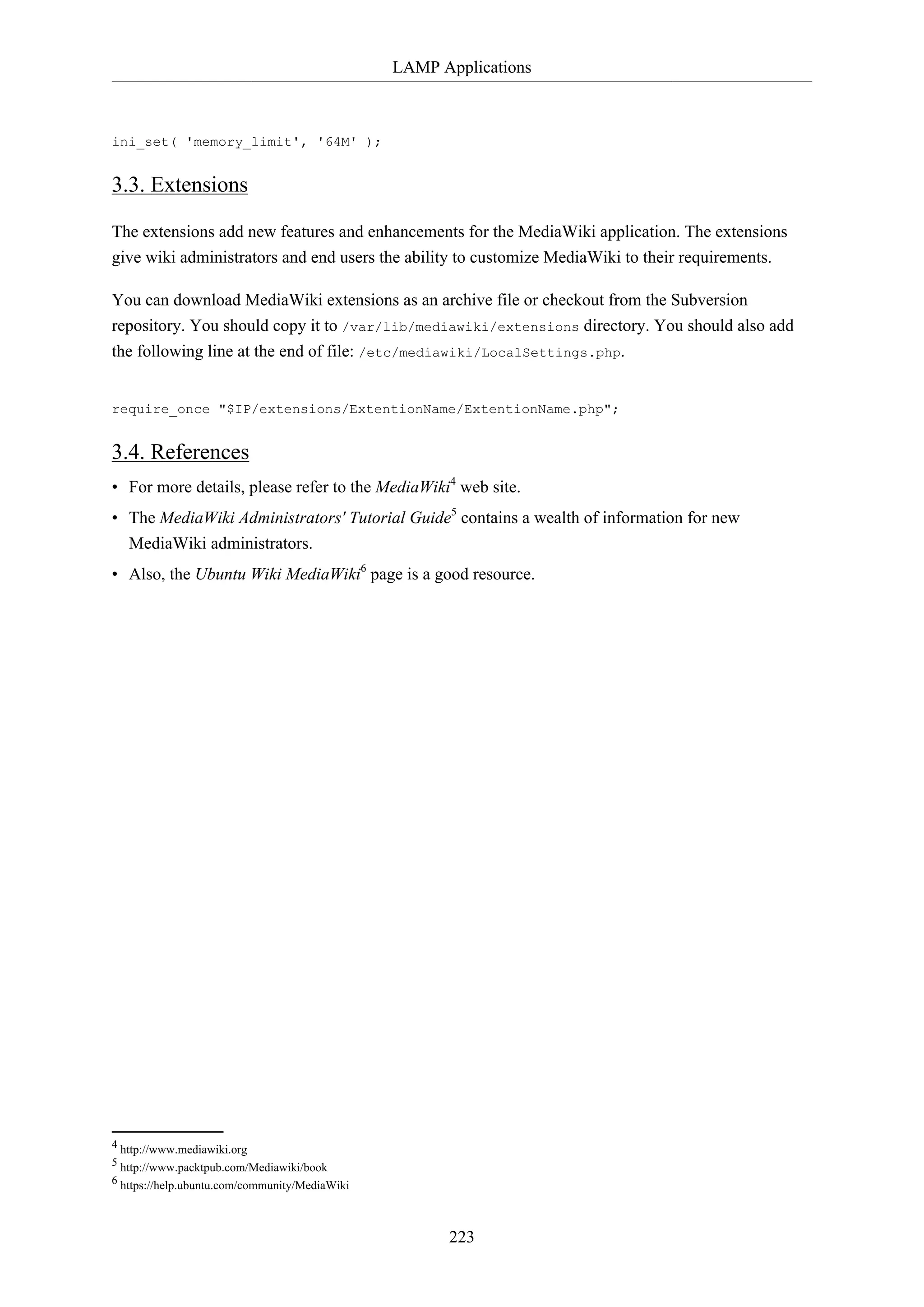 LAMP Applications
223
ini_set( 'memory_limit', '64M' );
3.3. Extensions
The extensions add new features and enhancements for the MediaWiki application. The extensions
give wiki administrators and end users the ability to customize MediaWiki to their requirements.
You can download MediaWiki extensions as an archive file or checkout from the Subversion
repository. You should copy it to /var/lib/mediawiki/extensions directory. You should also add
the following line at the end of file: /etc/mediawiki/LocalSettings.php.
require_once "$IP/extensions/ExtentionName/ExtentionName.php";
3.4. References
• For more details, please refer to the MediaWiki4
web site.
• The MediaWiki Administrators' Tutorial Guide5
contains a wealth of information for new
MediaWiki administrators.
• Also, the Ubuntu Wiki MediaWiki6
page is a good resource.
4 http://www.mediawiki.org
5 http://www.packtpub.com/Mediawiki/book
6 https://help.ubuntu.com/community/MediaWiki
 