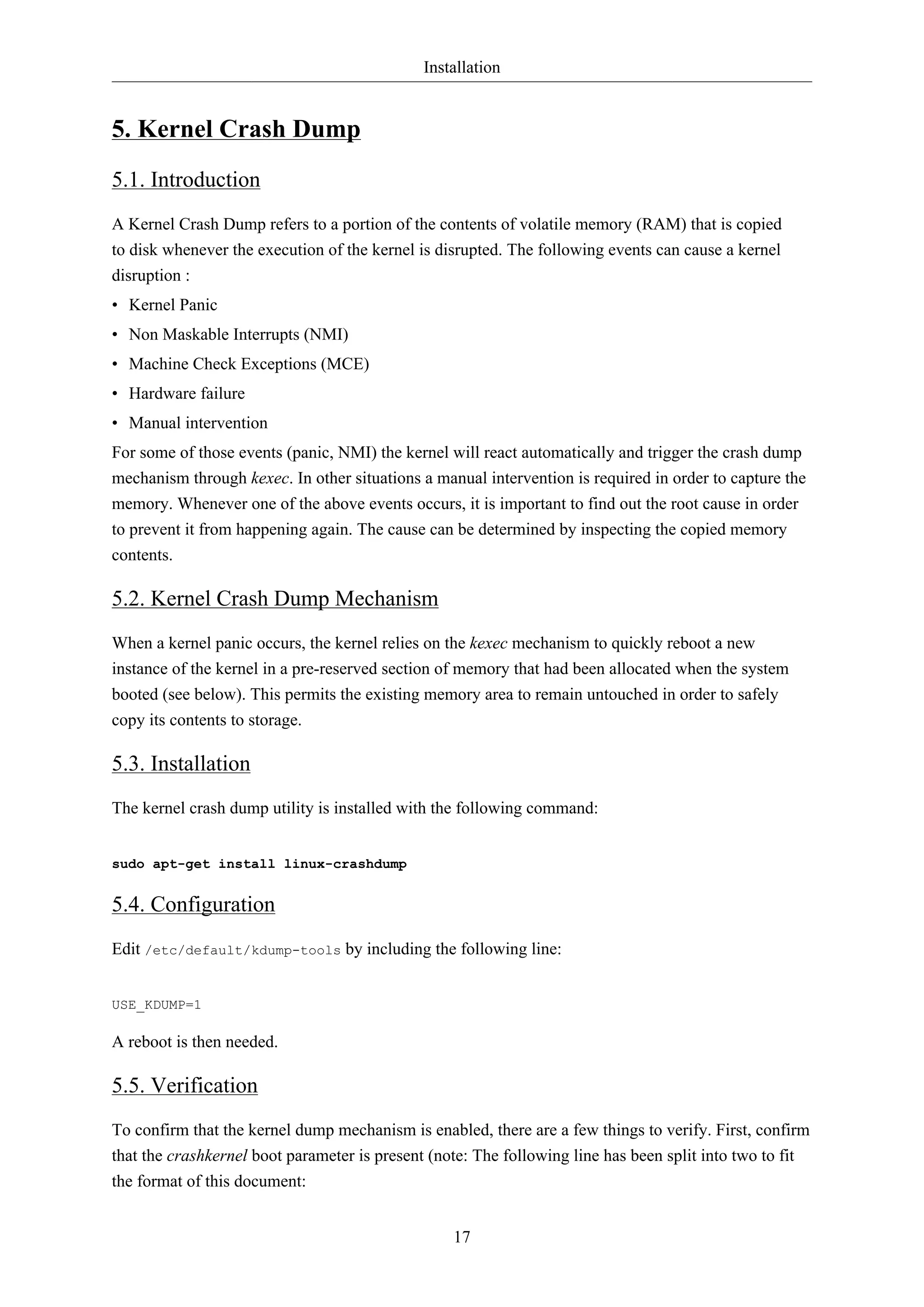 Installation
17
5. Kernel Crash Dump
5.1. Introduction
A Kernel Crash Dump refers to a portion of the contents of volatile memory (RAM) that is copied
to disk whenever the execution of the kernel is disrupted. The following events can cause a kernel
disruption :
• Kernel Panic
• Non Maskable Interrupts (NMI)
• Machine Check Exceptions (MCE)
• Hardware failure
• Manual intervention
For some of those events (panic, NMI) the kernel will react automatically and trigger the crash dump
mechanism through kexec. In other situations a manual intervention is required in order to capture the
memory. Whenever one of the above events occurs, it is important to find out the root cause in order
to prevent it from happening again. The cause can be determined by inspecting the copied memory
contents.
5.2. Kernel Crash Dump Mechanism
When a kernel panic occurs, the kernel relies on the kexec mechanism to quickly reboot a new
instance of the kernel in a pre-reserved section of memory that had been allocated when the system
booted (see below). This permits the existing memory area to remain untouched in order to safely
copy its contents to storage.
5.3. Installation
The kernel crash dump utility is installed with the following command:
sudo apt-get install linux-crashdump
5.4. Configuration
Edit /etc/default/kdump-tools by including the following line:
USE_KDUMP=1
A reboot is then needed.
5.5. Verification
To confirm that the kernel dump mechanism is enabled, there are a few things to verify. First, confirm
that the crashkernel boot parameter is present (note: The following line has been split into two to fit
the format of this document:
 