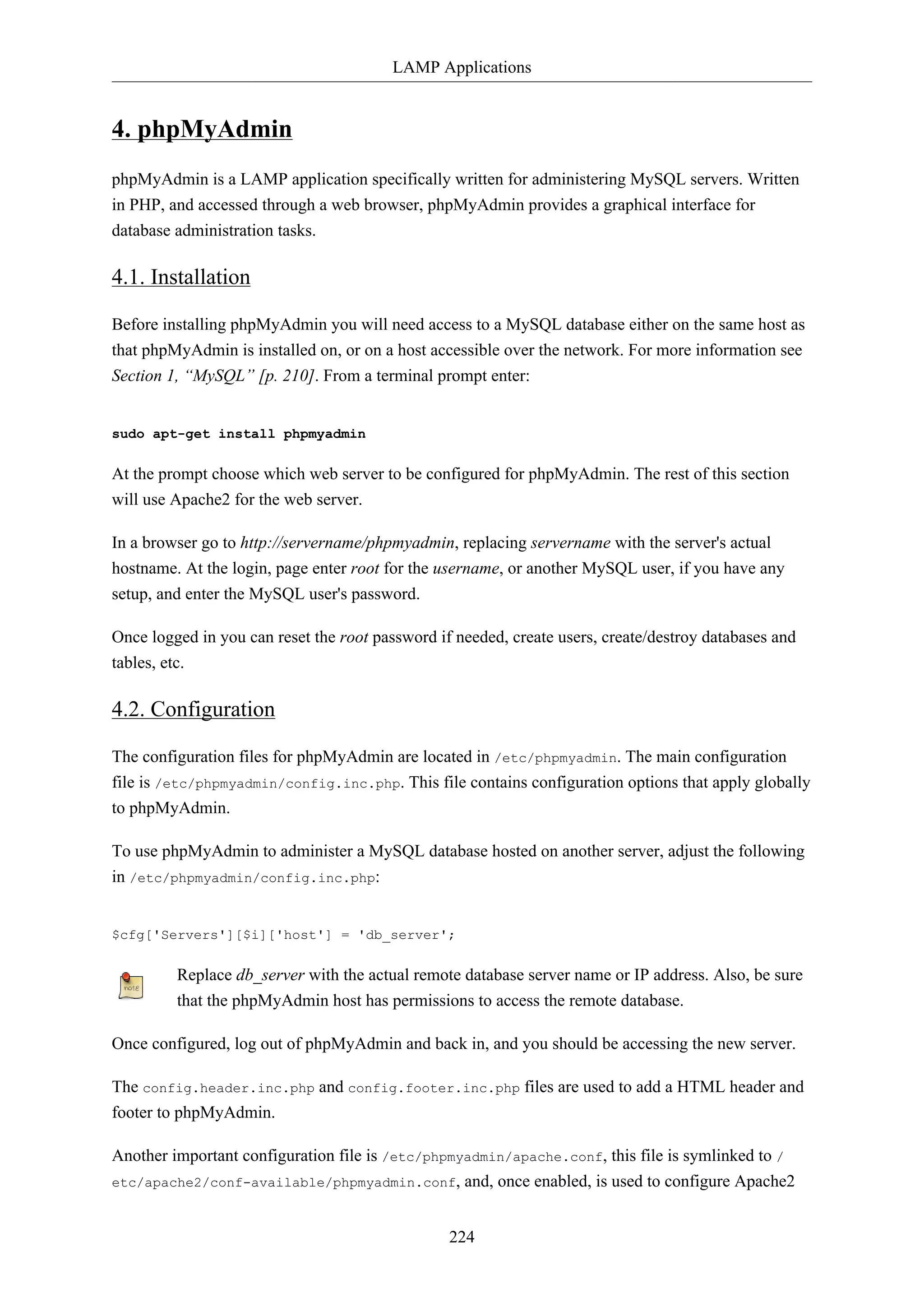 LAMP Applications
224
4. phpMyAdmin
phpMyAdmin is a LAMP application specifically written for administering MySQL servers. Written
in PHP, and accessed through a web browser, phpMyAdmin provides a graphical interface for
database administration tasks.
4.1. Installation
Before installing phpMyAdmin you will need access to a MySQL database either on the same host as
that phpMyAdmin is installed on, or on a host accessible over the network. For more information see
Section 1, “MySQL” [p. 210]. From a terminal prompt enter:
sudo apt-get install phpmyadmin
At the prompt choose which web server to be configured for phpMyAdmin. The rest of this section
will use Apache2 for the web server.
In a browser go to http://servername/phpmyadmin, replacing servername with the server's actual
hostname. At the login, page enter root for the username, or another MySQL user, if you have any
setup, and enter the MySQL user's password.
Once logged in you can reset the root password if needed, create users, create/destroy databases and
tables, etc.
4.2. Configuration
The configuration files for phpMyAdmin are located in /etc/phpmyadmin. The main configuration
file is /etc/phpmyadmin/config.inc.php. This file contains configuration options that apply globally
to phpMyAdmin.
To use phpMyAdmin to administer a MySQL database hosted on another server, adjust the following
in /etc/phpmyadmin/config.inc.php:
$cfg['Servers'][$i]['host'] = 'db_server';
Replace db_server with the actual remote database server name or IP address. Also, be sure
that the phpMyAdmin host has permissions to access the remote database.
Once configured, log out of phpMyAdmin and back in, and you should be accessing the new server.
The config.header.inc.php and config.footer.inc.php files are used to add a HTML header and
footer to phpMyAdmin.
Another important configuration file is /etc/phpmyadmin/apache.conf, this file is symlinked to /
etc/apache2/conf-available/phpmyadmin.conf, and, once enabled, is used to configure Apache2
 
