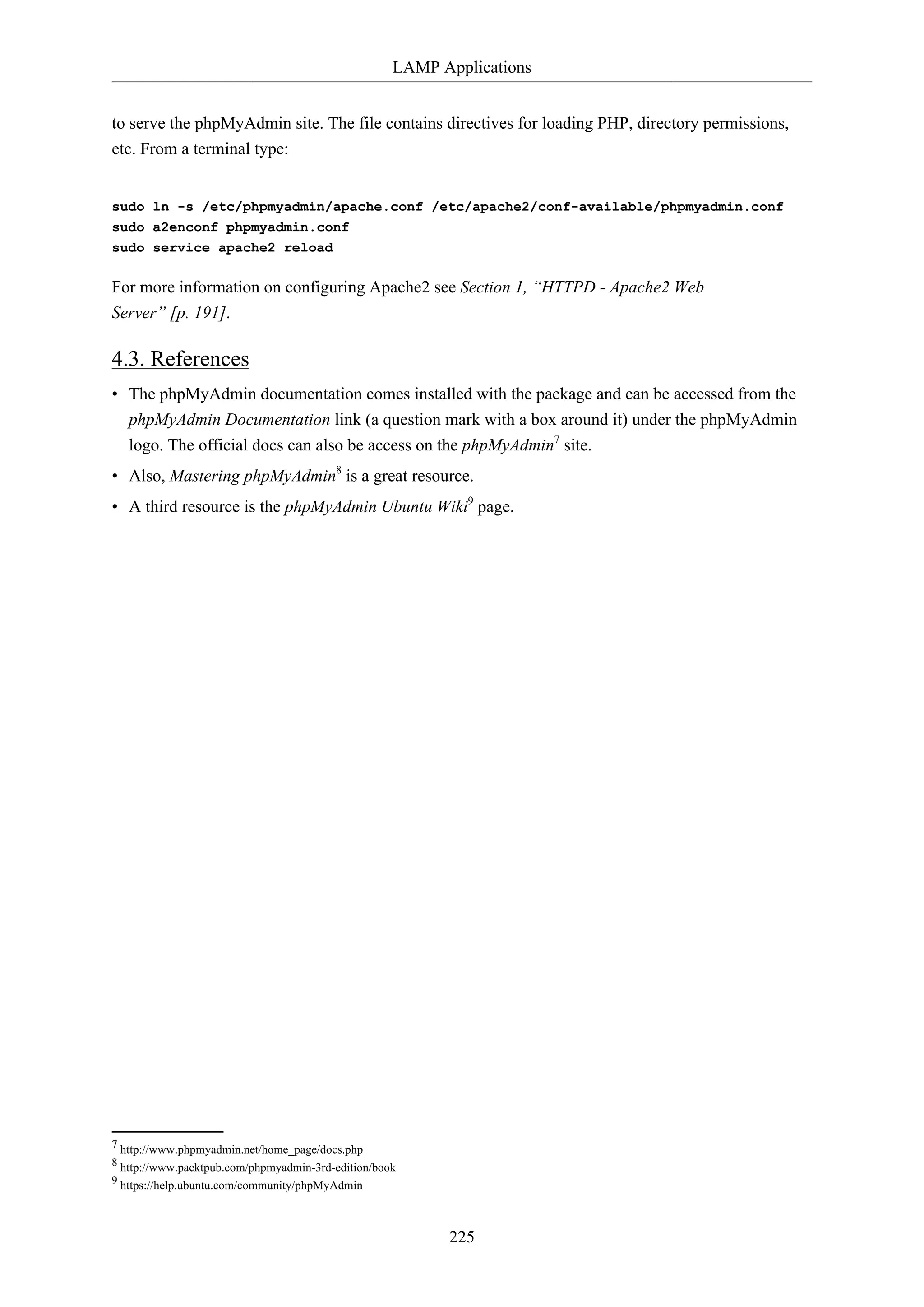 LAMP Applications
225
to serve the phpMyAdmin site. The file contains directives for loading PHP, directory permissions,
etc. From a terminal type:
sudo ln -s /etc/phpmyadmin/apache.conf /etc/apache2/conf-available/phpmyadmin.conf
sudo a2enconf phpmyadmin.conf
sudo service apache2 reload
For more information on configuring Apache2 see Section 1, “HTTPD - Apache2 Web
Server” [p. 191].
4.3. References
• The phpMyAdmin documentation comes installed with the package and can be accessed from the
phpMyAdmin Documentation link (a question mark with a box around it) under the phpMyAdmin
logo. The official docs can also be access on the phpMyAdmin7
site.
• Also, Mastering phpMyAdmin8
is a great resource.
• A third resource is the phpMyAdmin Ubuntu Wiki9
page.
7 http://www.phpmyadmin.net/home_page/docs.php
8 http://www.packtpub.com/phpmyadmin-3rd-edition/book
9 https://help.ubuntu.com/community/phpMyAdmin
 