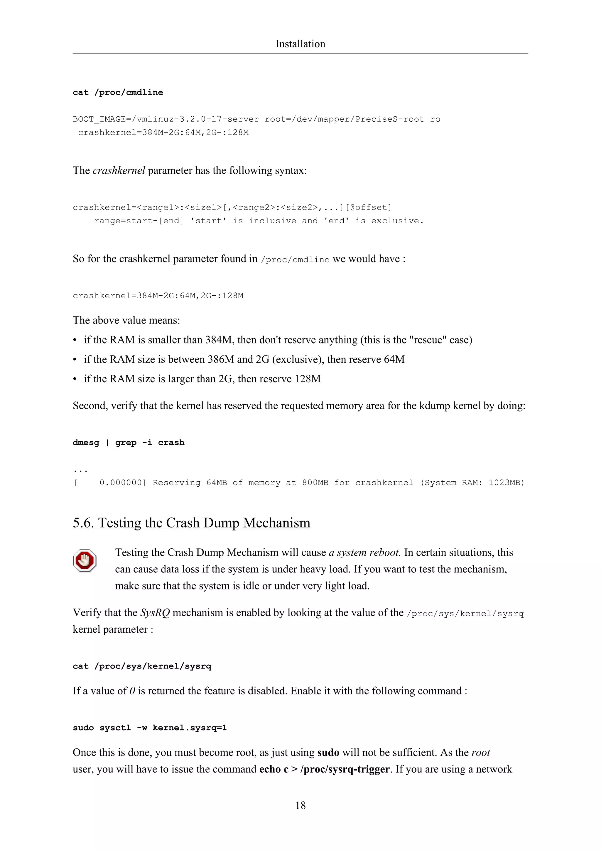 Installation
18
cat /proc/cmdline
BOOT_IMAGE=/vmlinuz-3.2.0-17-server root=/dev/mapper/PreciseS-root ro
crashkernel=384M-2G:64M,2G-:128M
The crashkernel parameter has the following syntax:
crashkernel=<range1>:<size1>[,<range2>:<size2>,...][@offset]
range=start-[end] 'start' is inclusive and 'end' is exclusive.
So for the crashkernel parameter found in /proc/cmdline we would have :
crashkernel=384M-2G:64M,2G-:128M
The above value means:
• if the RAM is smaller than 384M, then don't reserve anything (this is the "rescue" case)
• if the RAM size is between 386M and 2G (exclusive), then reserve 64M
• if the RAM size is larger than 2G, then reserve 128M
Second, verify that the kernel has reserved the requested memory area for the kdump kernel by doing:
dmesg | grep -i crash
...
[ 0.000000] Reserving 64MB of memory at 800MB for crashkernel (System RAM: 1023MB)
5.6. Testing the Crash Dump Mechanism
Testing the Crash Dump Mechanism will cause a system reboot. In certain situations, this
can cause data loss if the system is under heavy load. If you want to test the mechanism,
make sure that the system is idle or under very light load.
Verify that the SysRQ mechanism is enabled by looking at the value of the /proc/sys/kernel/sysrq
kernel parameter :
cat /proc/sys/kernel/sysrq
If a value of 0 is returned the feature is disabled. Enable it with the following command :
sudo sysctl -w kernel.sysrq=1
Once this is done, you must become root, as just using sudo will not be sufficient. As the root
user, you will have to issue the command echo c > /proc/sysrq-trigger. If you are using a network
 