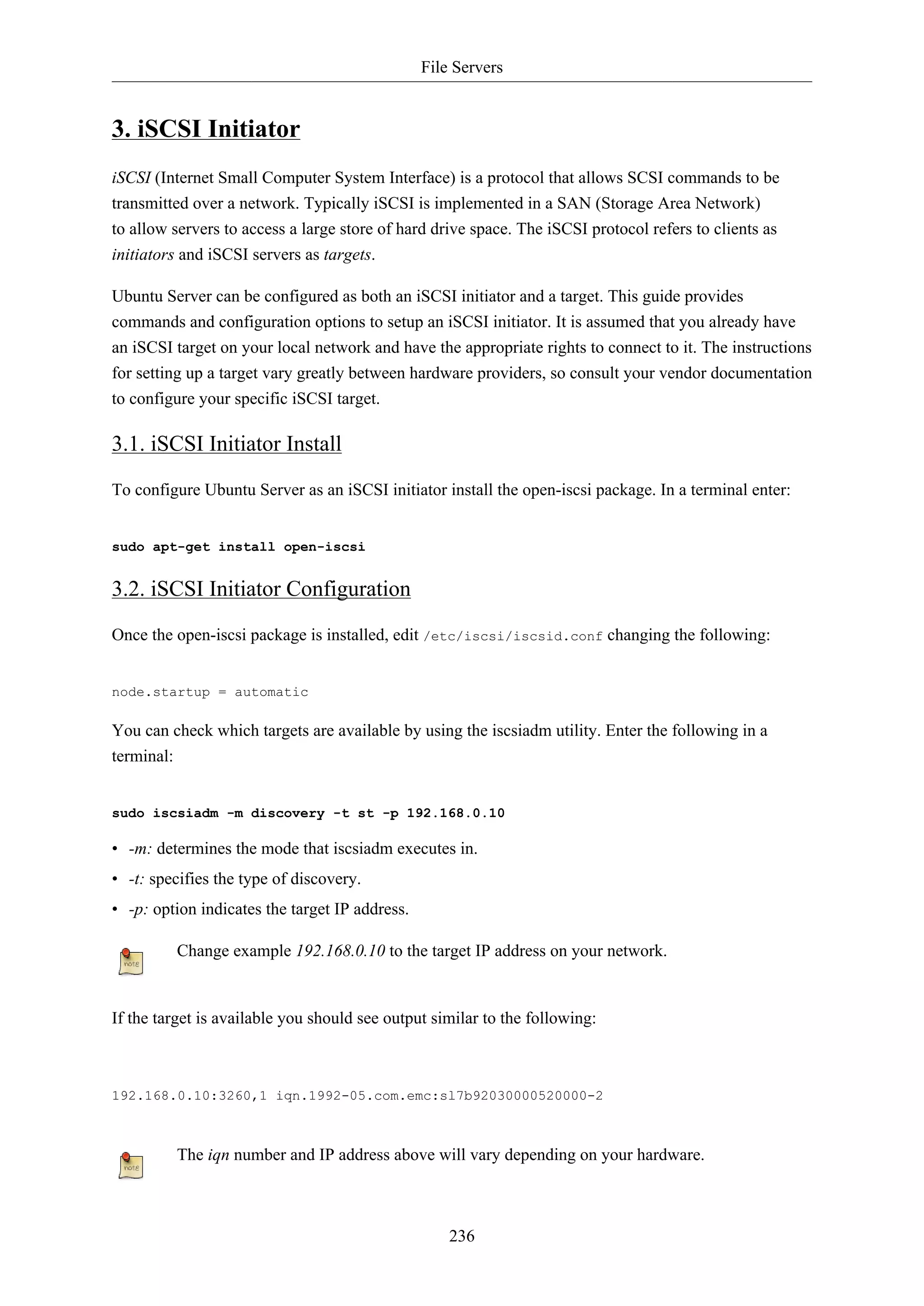 File Servers
236
3. iSCSI Initiator
iSCSI (Internet Small Computer System Interface) is a protocol that allows SCSI commands to be
transmitted over a network. Typically iSCSI is implemented in a SAN (Storage Area Network)
to allow servers to access a large store of hard drive space. The iSCSI protocol refers to clients as
initiators and iSCSI servers as targets.
Ubuntu Server can be configured as both an iSCSI initiator and a target. This guide provides
commands and configuration options to setup an iSCSI initiator. It is assumed that you already have
an iSCSI target on your local network and have the appropriate rights to connect to it. The instructions
for setting up a target vary greatly between hardware providers, so consult your vendor documentation
to configure your specific iSCSI target.
3.1. iSCSI Initiator Install
To configure Ubuntu Server as an iSCSI initiator install the open-iscsi package. In a terminal enter:
sudo apt-get install open-iscsi
3.2. iSCSI Initiator Configuration
Once the open-iscsi package is installed, edit /etc/iscsi/iscsid.conf changing the following:
node.startup = automatic
You can check which targets are available by using the iscsiadm utility. Enter the following in a
terminal:
sudo iscsiadm -m discovery -t st -p 192.168.0.10
• -m: determines the mode that iscsiadm executes in.
• -t: specifies the type of discovery.
• -p: option indicates the target IP address.
Change example 192.168.0.10 to the target IP address on your network.
If the target is available you should see output similar to the following:
192.168.0.10:3260,1 iqn.1992-05.com.emc:sl7b92030000520000-2
The iqn number and IP address above will vary depending on your hardware.
 