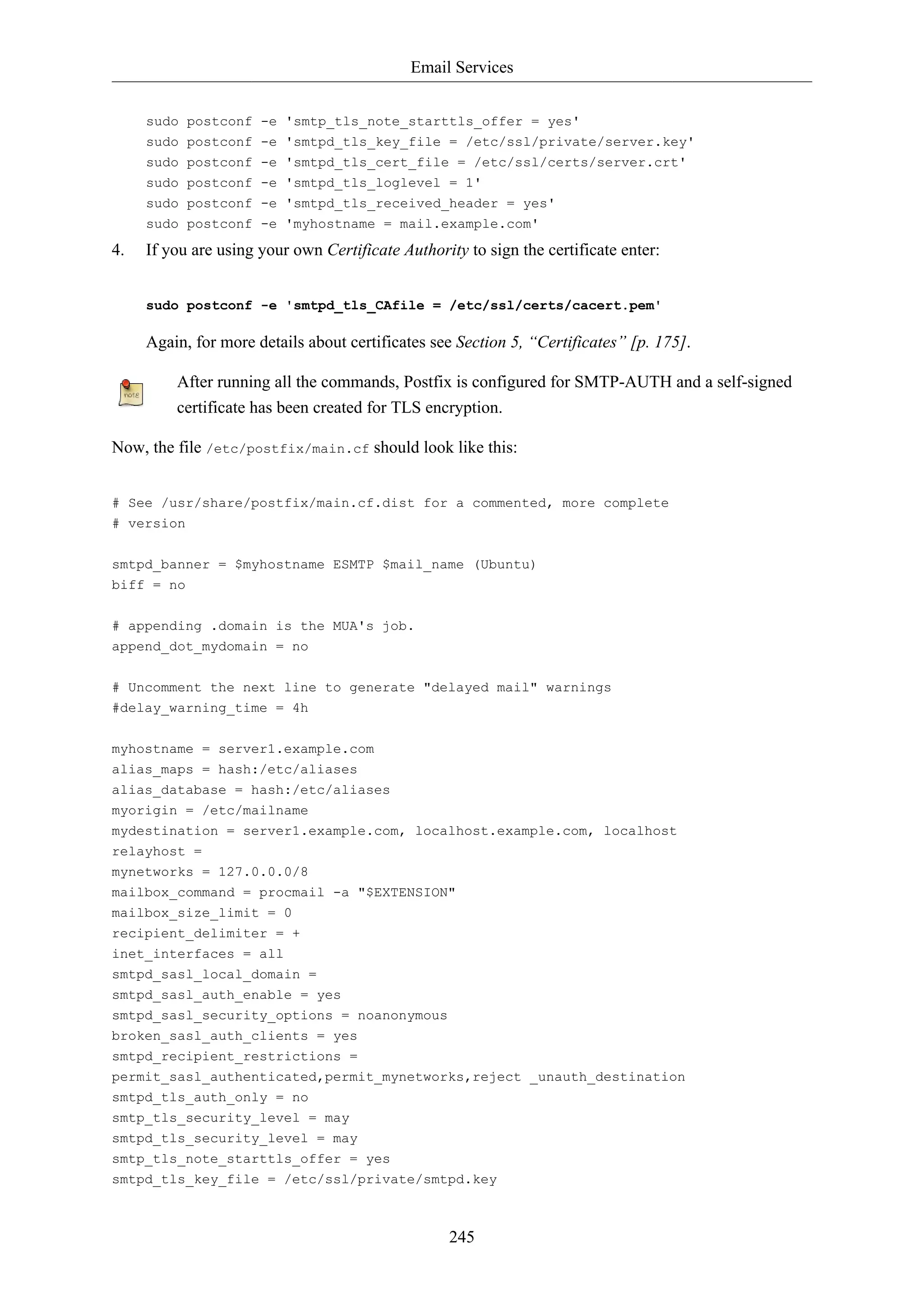 Email Services
245
sudo postconf -e 'smtp_tls_note_starttls_offer = yes'
sudo postconf -e 'smtpd_tls_key_file = /etc/ssl/private/server.key'
sudo postconf -e 'smtpd_tls_cert_file = /etc/ssl/certs/server.crt'
sudo postconf -e 'smtpd_tls_loglevel = 1'
sudo postconf -e 'smtpd_tls_received_header = yes'
sudo postconf -e 'myhostname = mail.example.com'
4. If you are using your own Certificate Authority to sign the certificate enter:
sudo postconf -e 'smtpd_tls_CAfile = /etc/ssl/certs/cacert.pem'
Again, for more details about certificates see Section 5, “Certificates” [p. 175].
After running all the commands, Postfix is configured for SMTP-AUTH and a self-signed
certificate has been created for TLS encryption.
Now, the file /etc/postfix/main.cf should look like this:
# See /usr/share/postfix/main.cf.dist for a commented, more complete
# version
smtpd_banner = $myhostname ESMTP $mail_name (Ubuntu)
biff = no
# appending .domain is the MUA's job.
append_dot_mydomain = no
# Uncomment the next line to generate "delayed mail" warnings
#delay_warning_time = 4h
myhostname = server1.example.com
alias_maps = hash:/etc/aliases
alias_database = hash:/etc/aliases
myorigin = /etc/mailname
mydestination = server1.example.com, localhost.example.com, localhost
relayhost =
mynetworks = 127.0.0.0/8
mailbox_command = procmail -a "$EXTENSION"
mailbox_size_limit = 0
recipient_delimiter = +
inet_interfaces = all
smtpd_sasl_local_domain =
smtpd_sasl_auth_enable = yes
smtpd_sasl_security_options = noanonymous
broken_sasl_auth_clients = yes
smtpd_recipient_restrictions =
permit_sasl_authenticated,permit_mynetworks,reject _unauth_destination
smtpd_tls_auth_only = no
smtp_tls_security_level = may
smtpd_tls_security_level = may
smtp_tls_note_starttls_offer = yes
smtpd_tls_key_file = /etc/ssl/private/smtpd.key
 