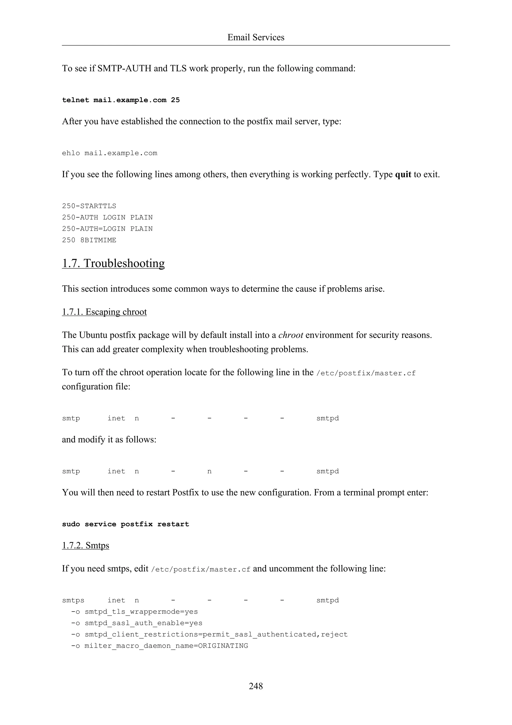 Email Services
248
To see if SMTP-AUTH and TLS work properly, run the following command:
telnet mail.example.com 25
After you have established the connection to the postfix mail server, type:
ehlo mail.example.com
If you see the following lines among others, then everything is working perfectly. Type quit to exit.
250-STARTTLS
250-AUTH LOGIN PLAIN
250-AUTH=LOGIN PLAIN
250 8BITMIME
1.7. Troubleshooting
This section introduces some common ways to determine the cause if problems arise.
1.7.1. Escaping chroot
The Ubuntu postfix package will by default install into a chroot environment for security reasons.
This can add greater complexity when troubleshooting problems.
To turn off the chroot operation locate for the following line in the /etc/postfix/master.cf
configuration file:
smtp inet n - - - - smtpd
and modify it as follows:
smtp inet n - n - - smtpd
You will then need to restart Postfix to use the new configuration. From a terminal prompt enter:
sudo service postfix restart
1.7.2. Smtps
If you need smtps, edit /etc/postfix/master.cf and uncomment the following line:
smtps inet n - - - - smtpd
-o smtpd_tls_wrappermode=yes
-o smtpd_sasl_auth_enable=yes
-o smtpd_client_restrictions=permit_sasl_authenticated,reject
-o milter_macro_daemon_name=ORIGINATING
 