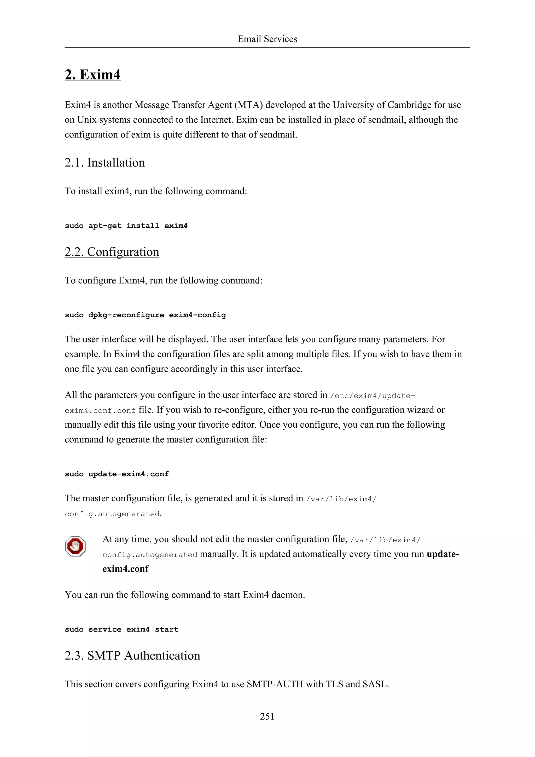 Email Services
251
2. Exim4
Exim4 is another Message Transfer Agent (MTA) developed at the University of Cambridge for use
on Unix systems connected to the Internet. Exim can be installed in place of sendmail, although the
configuration of exim is quite different to that of sendmail.
2.1. Installation
To install exim4, run the following command:
sudo apt-get install exim4
2.2. Configuration
To configure Exim4, run the following command:
sudo dpkg-reconfigure exim4-config
The user interface will be displayed. The user interface lets you configure many parameters. For
example, In Exim4 the configuration files are split among multiple files. If you wish to have them in
one file you can configure accordingly in this user interface.
All the parameters you configure in the user interface are stored in /etc/exim4/update-
exim4.conf.conf file. If you wish to re-configure, either you re-run the configuration wizard or
manually edit this file using your favorite editor. Once you configure, you can run the following
command to generate the master configuration file:
sudo update-exim4.conf
The master configuration file, is generated and it is stored in /var/lib/exim4/
config.autogenerated.
At any time, you should not edit the master configuration file, /var/lib/exim4/
config.autogenerated manually. It is updated automatically every time you run update-
exim4.conf
You can run the following command to start Exim4 daemon.
sudo service exim4 start
2.3. SMTP Authentication
This section covers configuring Exim4 to use SMTP-AUTH with TLS and SASL.
 