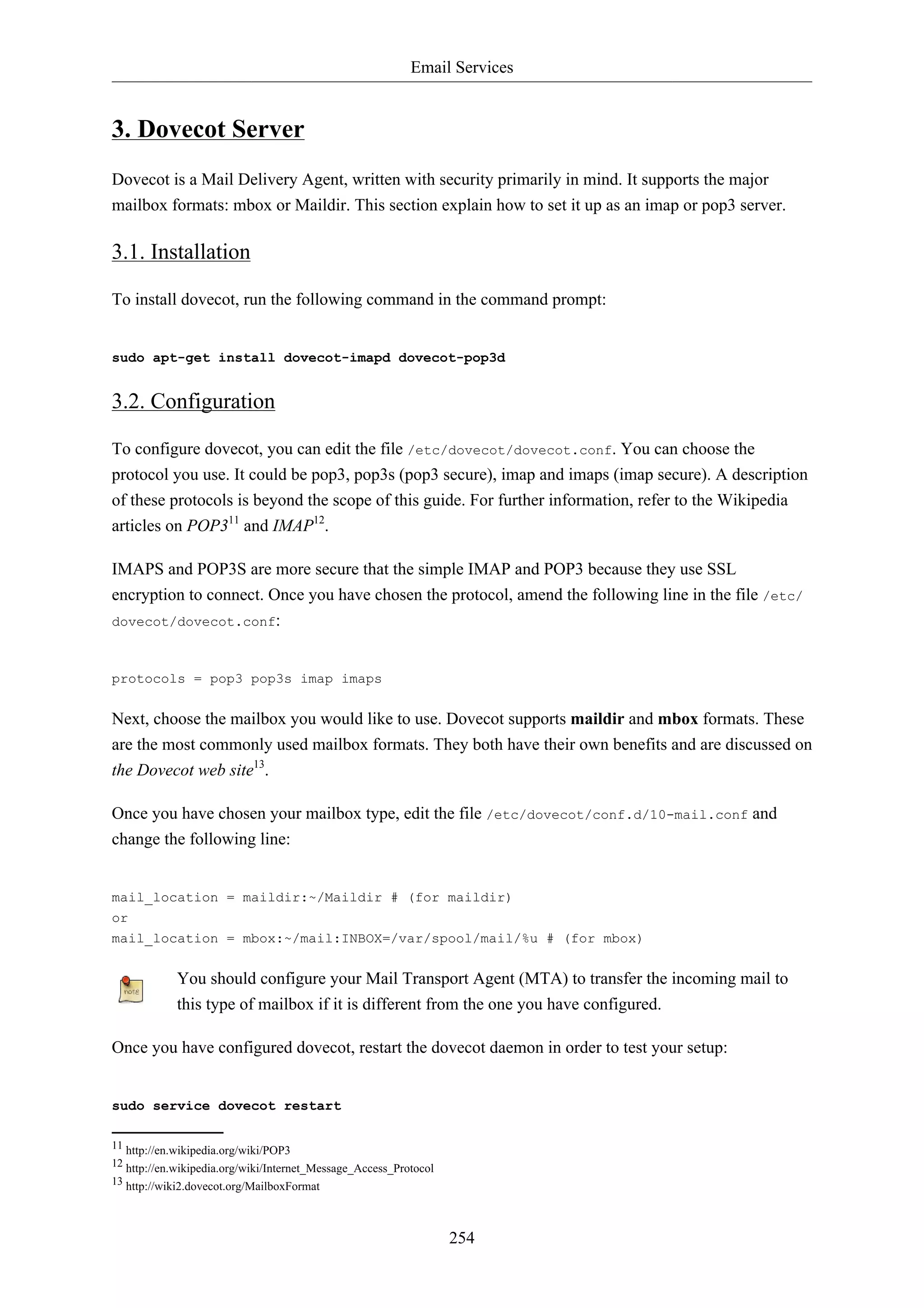 Email Services
254
3. Dovecot Server
Dovecot is a Mail Delivery Agent, written with security primarily in mind. It supports the major
mailbox formats: mbox or Maildir. This section explain how to set it up as an imap or pop3 server.
3.1. Installation
To install dovecot, run the following command in the command prompt:
sudo apt-get install dovecot-imapd dovecot-pop3d
3.2. Configuration
To configure dovecot, you can edit the file /etc/dovecot/dovecot.conf. You can choose the
protocol you use. It could be pop3, pop3s (pop3 secure), imap and imaps (imap secure). A description
of these protocols is beyond the scope of this guide. For further information, refer to the Wikipedia
articles on POP311
and IMAP12
.
IMAPS and POP3S are more secure that the simple IMAP and POP3 because they use SSL
encryption to connect. Once you have chosen the protocol, amend the following line in the file /etc/
dovecot/dovecot.conf:
protocols = pop3 pop3s imap imaps
Next, choose the mailbox you would like to use. Dovecot supports maildir and mbox formats. These
are the most commonly used mailbox formats. They both have their own benefits and are discussed on
the Dovecot web site13
.
Once you have chosen your mailbox type, edit the file /etc/dovecot/conf.d/10-mail.conf and
change the following line:
mail_location = maildir:~/Maildir # (for maildir)
or
mail_location = mbox:~/mail:INBOX=/var/spool/mail/%u # (for mbox)
You should configure your Mail Transport Agent (MTA) to transfer the incoming mail to
this type of mailbox if it is different from the one you have configured.
Once you have configured dovecot, restart the dovecot daemon in order to test your setup:
sudo service dovecot restart
11 http://en.wikipedia.org/wiki/POP3
12 http://en.wikipedia.org/wiki/Internet_Message_Access_Protocol
13 http://wiki2.dovecot.org/MailboxFormat
 