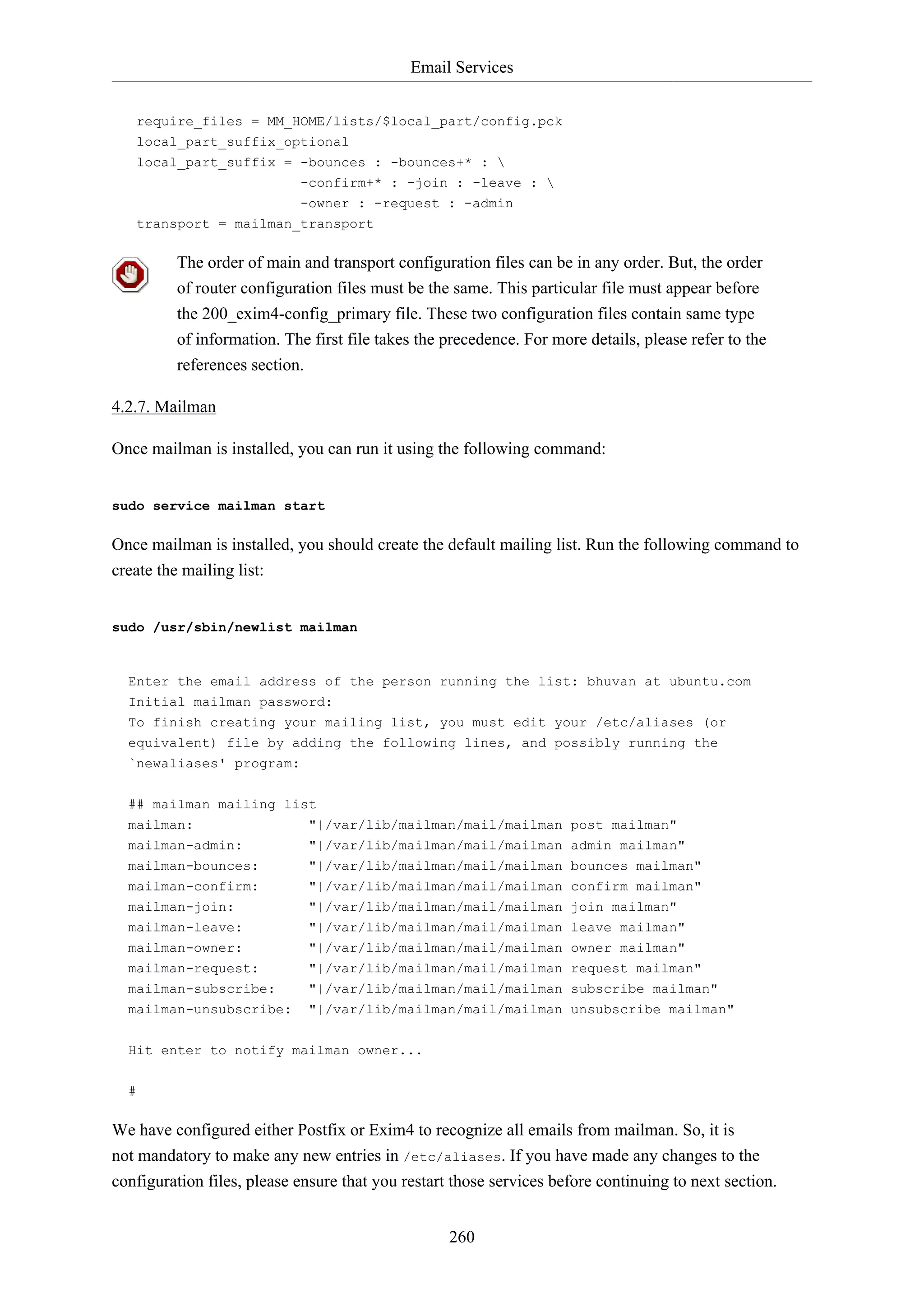 Email Services
260
require_files = MM_HOME/lists/$local_part/config.pck
local_part_suffix_optional
local_part_suffix = -bounces : -bounces+* : 
-confirm+* : -join : -leave : 
-owner : -request : -admin
transport = mailman_transport
The order of main and transport configuration files can be in any order. But, the order
of router configuration files must be the same. This particular file must appear before
the 200_exim4-config_primary file. These two configuration files contain same type
of information. The first file takes the precedence. For more details, please refer to the
references section.
4.2.7. Mailman
Once mailman is installed, you can run it using the following command:
sudo service mailman start
Once mailman is installed, you should create the default mailing list. Run the following command to
create the mailing list:
sudo /usr/sbin/newlist mailman
Enter the email address of the person running the list: bhuvan at ubuntu.com
Initial mailman password:
To finish creating your mailing list, you must edit your /etc/aliases (or
equivalent) file by adding the following lines, and possibly running the
`newaliases' program:
## mailman mailing list
mailman: "|/var/lib/mailman/mail/mailman post mailman"
mailman-admin: "|/var/lib/mailman/mail/mailman admin mailman"
mailman-bounces: "|/var/lib/mailman/mail/mailman bounces mailman"
mailman-confirm: "|/var/lib/mailman/mail/mailman confirm mailman"
mailman-join: "|/var/lib/mailman/mail/mailman join mailman"
mailman-leave: "|/var/lib/mailman/mail/mailman leave mailman"
mailman-owner: "|/var/lib/mailman/mail/mailman owner mailman"
mailman-request: "|/var/lib/mailman/mail/mailman request mailman"
mailman-subscribe: "|/var/lib/mailman/mail/mailman subscribe mailman"
mailman-unsubscribe: "|/var/lib/mailman/mail/mailman unsubscribe mailman"
Hit enter to notify mailman owner...
#
We have configured either Postfix or Exim4 to recognize all emails from mailman. So, it is
not mandatory to make any new entries in /etc/aliases. If you have made any changes to the
configuration files, please ensure that you restart those services before continuing to next section.
 